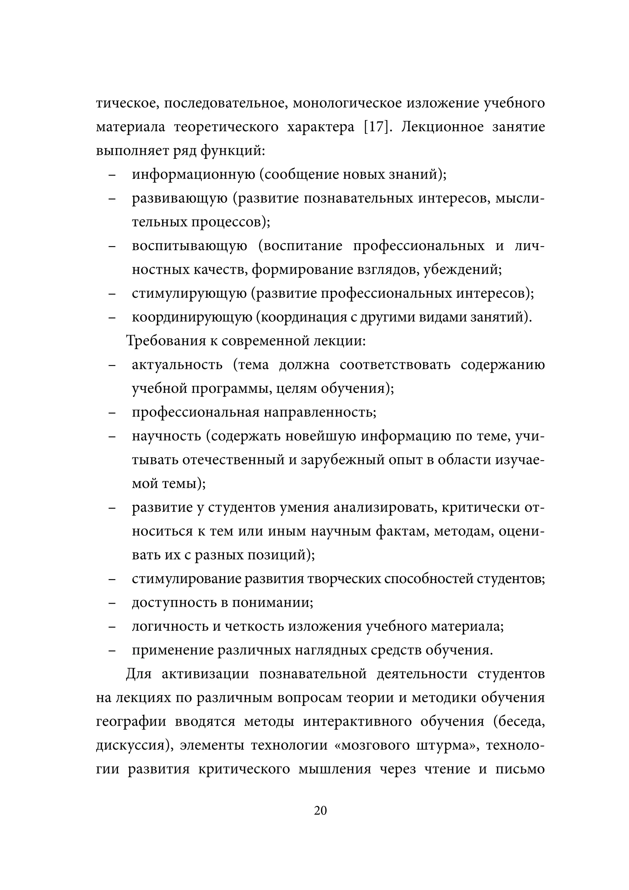 тическое, последовательное, монологическое изложение учебного
материала теоретического характера [17]. Лекционное занятие
выполняет ряд функций:
  – информационную (сообщение новых знаний);
  – развивающую (развитие познавательных интересов, мысли-
     тельных процессов);
  – воспитывающую (воспитание профессиональных и лич-
     ностных качеств, формирование взглядов, убеждений;
  – стимулирующую (развитие профессиональных интересов);
  – координирующую (координация с другими видами занятий).
    Требования к современной лекции:
  – актуальность (тема должна соответствовать содержанию
     учебной программы, целям обучения);
  – профессиональная направленность;
  – научность (содержать новейшую информацию по теме, учи-
     тывать отечественный и зарубежный опыт в области изучае-
     мой темы);
  – развитие у студентов умения анализировать, критически от-
     носиться к тем или иным научным фактам, методам, оцени-
     вать их с разных позиций);
  – стимулирование развития творческих способностей студентов;
  – доступность в понимании;
  – логичность и четкость изложения учебного материала;
  – применение различных наглядных средств обучения.
    Для активизации познавательной деятельности студентов
на лекциях по различным вопросам теории и методики обучения
географии вводятся методы интерактивного обучения (беседа,
дискуссия), элементы технологии «мозгового штурма», техноло-
гии развития критического мышления через чтение и письмо

                              20
 
