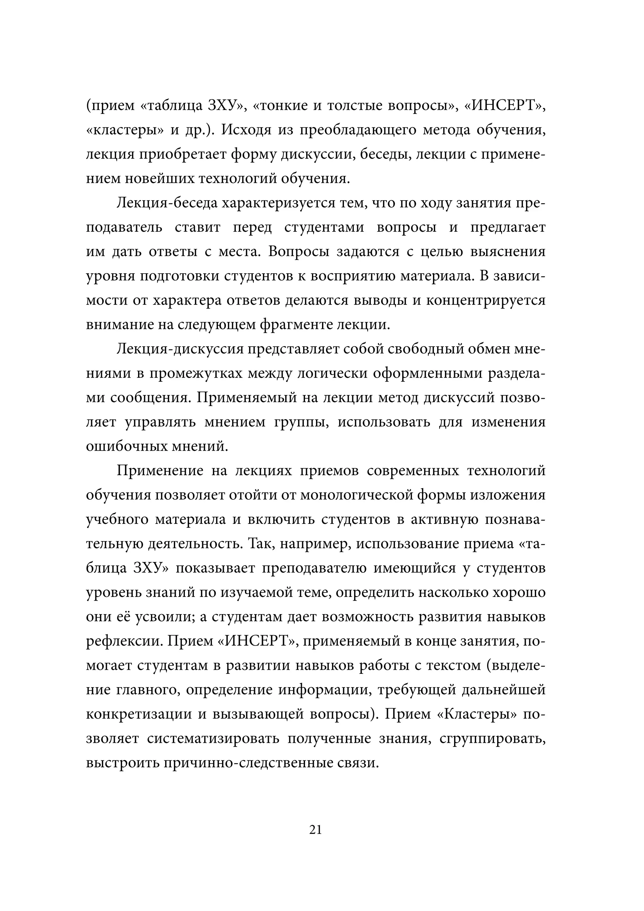 (прием «таблица ЗХУ», «тонкие и толстые вопросы», «ИНСЕРТ»,
«кластеры» и др.). Исходя из преобладающего метода обучения,
лекция приобретает форму дискуссии, беседы, лекции с примене-
нием новейших технологий обучения.
    Лекция-беседа характеризуется тем, что по ходу занятия пре-
подаватель ставит перед студентами вопросы и предлагает
им дать ответы с места. Вопросы задаются с целью выяснения
уровня подготовки студентов к восприятию материала. В зависи-
мости от характера ответов делаются выводы и концентрируется
внимание на следующем фрагменте лекции.
    Лекция-дискуссия представляет собой свободный обмен мне-
ниями в промежутках между логически оформленными раздела-
ми сообщения. Применяемый на лекции метод дискуссий позво-
ляет управлять мнением группы, использовать для изменения
ошибочных мнений.
    Применение на лекциях приемов современных технологий
обучения позволяет отойти от монологической формы изложения
учебного материала и включить студентов в активную познава-
тельную деятельность. Так, например, использование приема «та-
блица ЗХУ» показывает преподавателю имеющийся у студентов
уровень знаний по изучаемой теме, определить насколько хорошо
они её усвоили; а студентам дает возможность развития навыков
рефлексии. Прием «ИНСЕРТ», применяемый в конце занятия, по-
могает студентам в развитии навыков работы с текстом (выделе-
ние главного, определение информации, требующей дальнейшей
конкретизации и вызывающей вопросы). Прием «Кластеры» по-
зволяет систематизировать полученные знания, сгруппировать,
выстроить причинно-следственные связи.



                              21
 