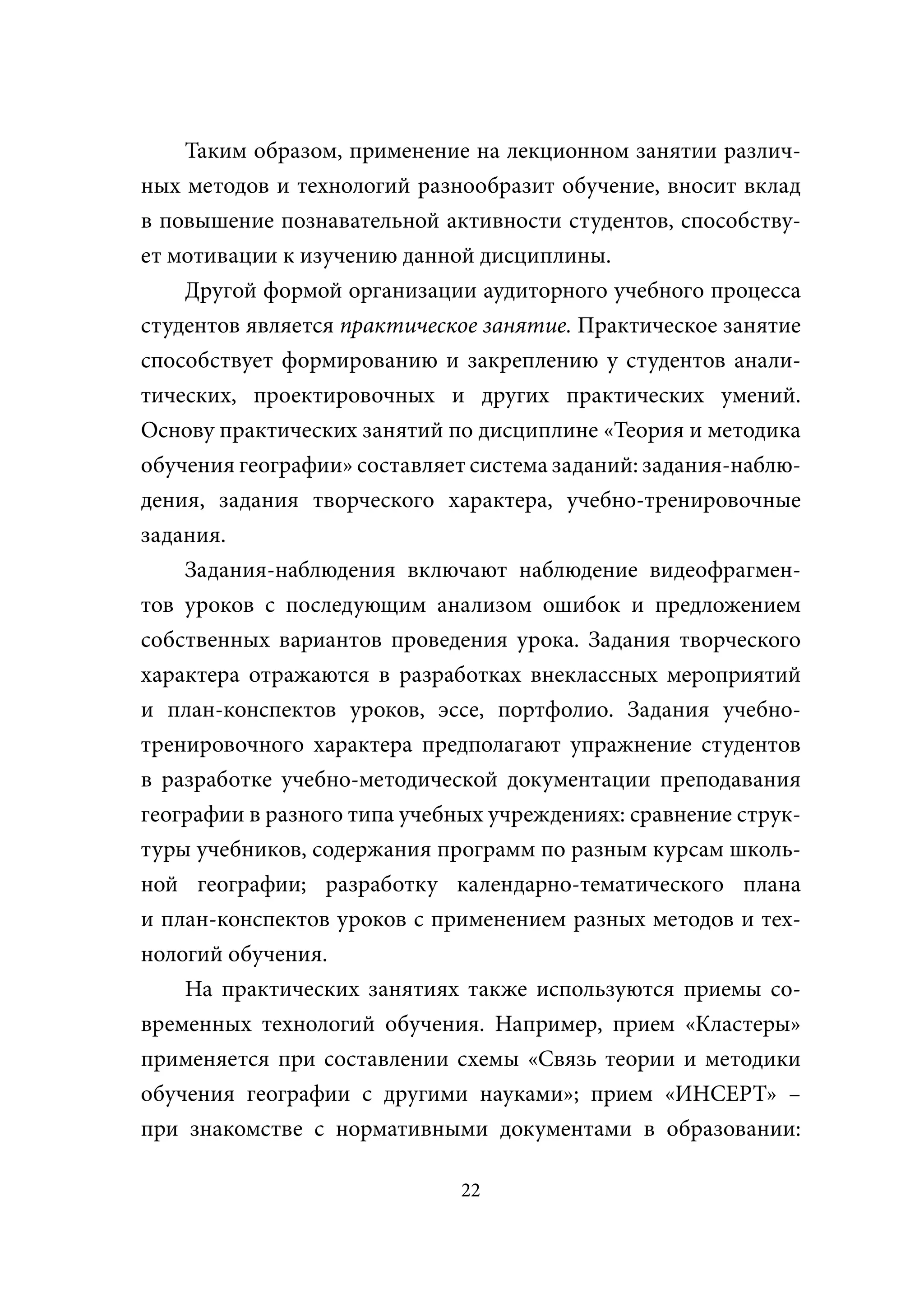Таким образом, применение на лекционном занятии различ-
ных методов и технологий разнообразит обучение, вносит вклад
в повышение познавательной активности студентов, способству-
ет мотивации к изучению данной дисциплины.
    Другой формой организации аудиторного учебного процесса
студентов является практическое занятие. Практическое занятие
способствует формированию и закреплению у студентов анали-
тических, проектировочных и других практических умений.
Основу практических занятий по дисциплине «Теория и методика
обучения географии» составляет система заданий: задания-наблю-
дения, задания творческого характера, учебно-тренировочные
задания.
    Задания-наблюдения включают наблюдение видеофрагмен-
тов уроков с последующим анализом ошибок и предложением
собственных вариантов проведения урока. Задания творческого
характера отражаются в разработках внеклассных мероприятий
и план-конспектов уроков, эссе, портфолио. Задания учебно-
тренировочного характера предполагают упражнение студентов
в разработке учебно-методической документации преподавания
географии в разного типа учебных учреждениях: сравнение струк-
туры учебников, содержания программ по разным курсам школь-
ной географии; разработку календарно-тематического плана
и план-конспектов уроков с применением разных методов и тех-
нологий обучения.
    На практических занятиях также используются приемы со-
временных технологий обучения. Например, прием «Кластеры»
применяется при составлении схемы «Связь теории и методики
обучения географии с другими науками»; прием «ИНСЕРТ» –
при знакомстве с нормативными документами в образовании:

                              22
 