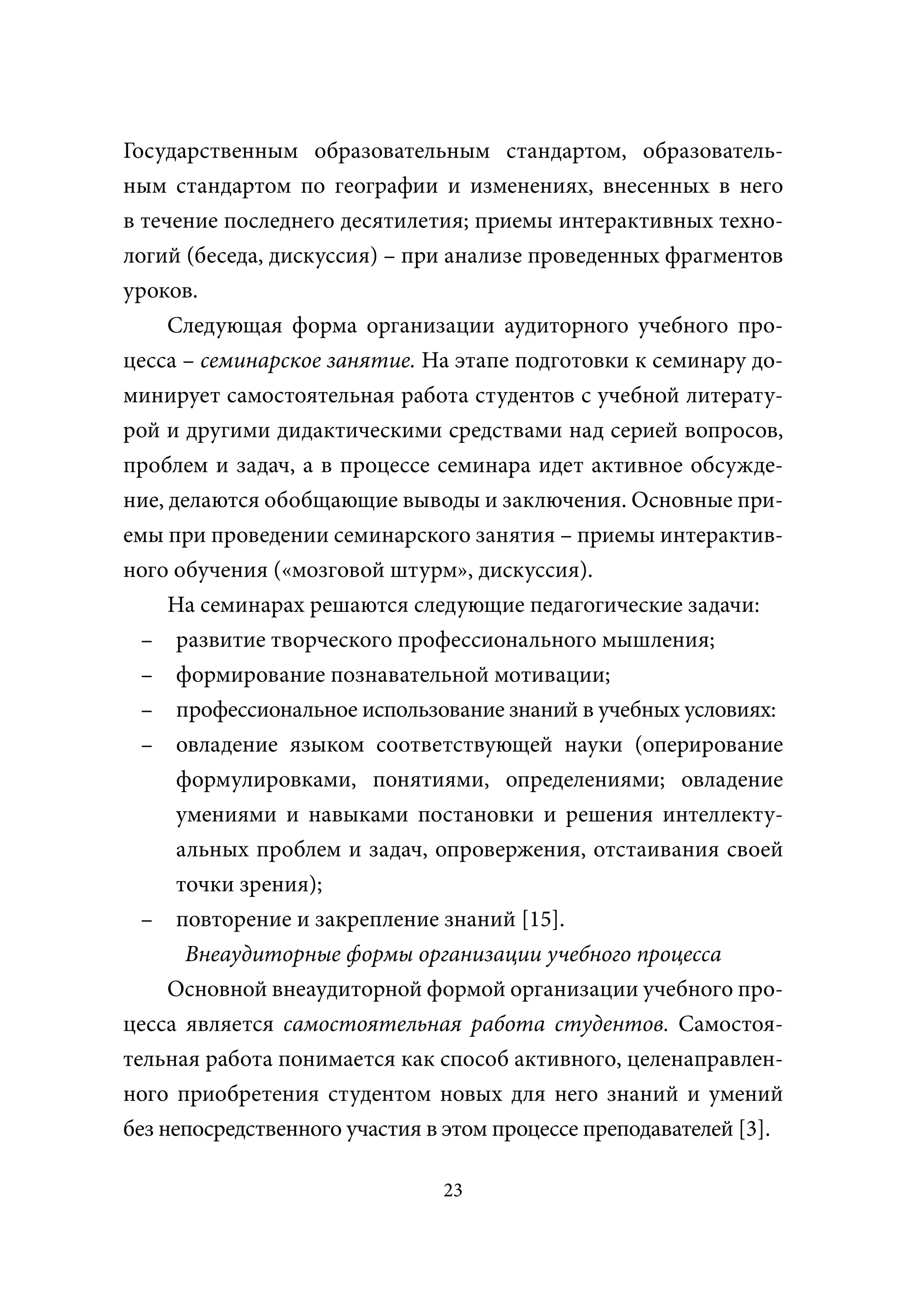 Государственным образовательным стандартом, образователь-
ным стандартом по географии и изменениях, внесенных в него
в течение последнего десятилетия; приемы интерактивных техно-
логий (беседа, дискуссия) – при анализе проведенных фрагментов
уроков.
     Следующая форма организации аудиторного учебного про-
цесса – семинарское занятие. На этапе подготовки к семинару до-
минирует самостоятельная работа студентов с учебной литерату-
рой и другими дидактическими средствами над серией вопросов,
проблем и задач, а в процессе семинара идет активное обсужде-
ние, делаются обобщающие выводы и заключения. Основные при-
емы при проведении семинарского занятия – приемы интерактив-
ного обучения («мозговой штурм», дискуссия).
     На семинарах решаются следующие педагогические задачи:
  – развитие творческого профессионального мышления;
  – формирование познавательной мотивации;
  – профессиональное использование знаний в учебных условиях:
  – овладение языком соответствующей науки (оперирование
      формулировками, понятиями, определениями; овладение
      умениями и навыками постановки и решения интеллекту-
      альных проблем и задач, опровержения, отстаивания своей
      точки зрения);
  – повторение и закрепление знаний [15].
       Внеаудиторные формы организации учебного процесса
     Основной внеаудиторной формой организации учебного про-
цесса является самостоятельная работа студентов. Самостоя-
тельная работа понимается как способ активного, целенаправлен-
ного приобретения студентом новых для него знаний и умений
без непосредственного участия в этом процессе преподавателей [3].

                               23
 