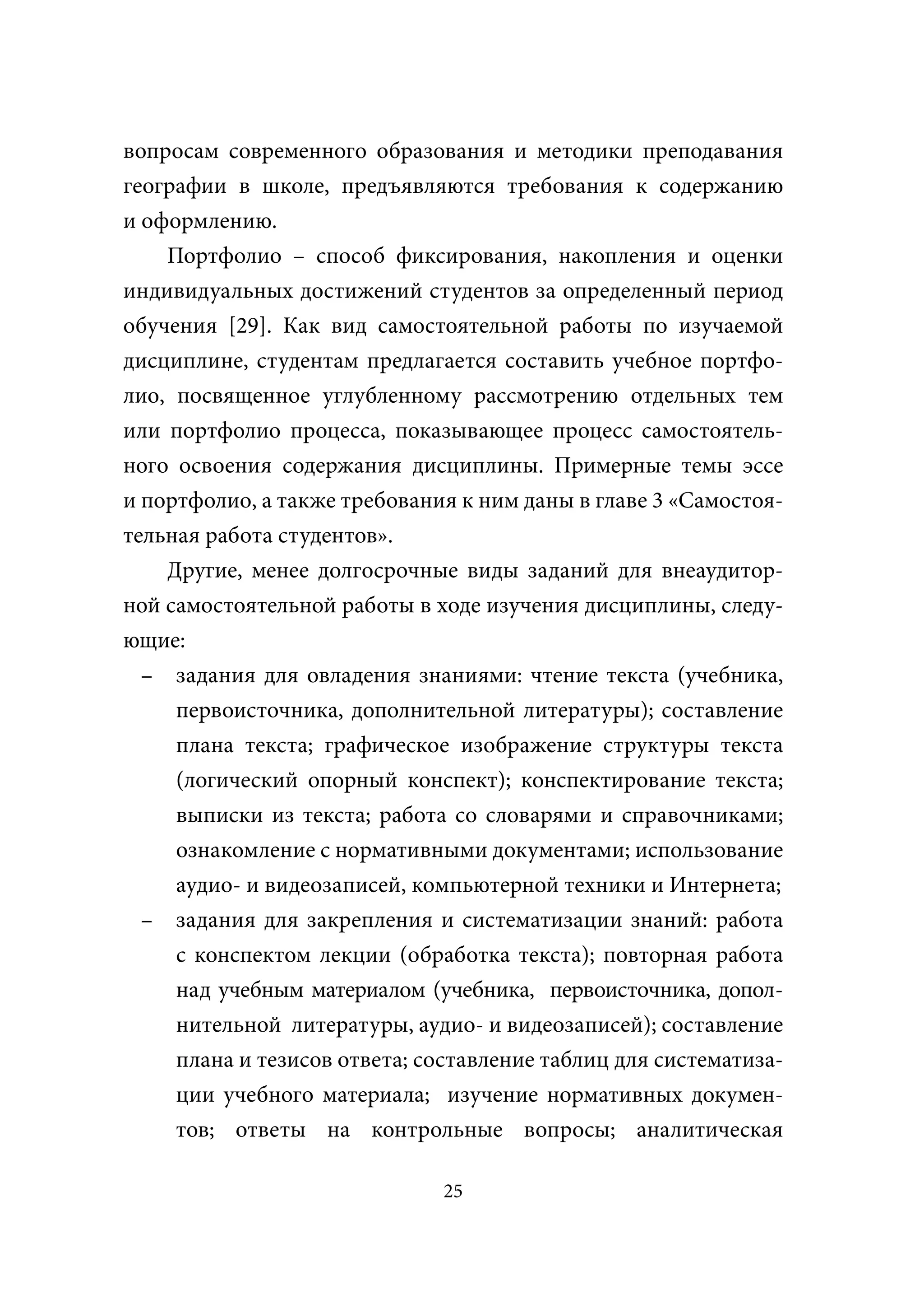 вопросам современного образования и методики преподавания
географии в школе, предъявляются требования к содержанию
и оформлению.
    Портфолио – способ фиксирования, накопления и оценки
индивидуальных достижений студентов за определенный период
обучения [29]. Как вид самостоятельной работы по изучаемой
дисциплине, студентам предлагается составить учебное портфо-
лио, посвященное углубленному рассмотрению отдельных тем
или портфолио процесса, показывающее процесс самостоятель-
ного освоения содержания дисциплины. Примерные темы эссе
и портфолио, а также требования к ним даны в главе 3 «Самостоя-
тельная работа студентов».
    Другие, менее долгосрочные виды заданий для внеаудитор-
ной самостоятельной работы в ходе изучения дисциплины, следу-
ющие:
  – задания для овладения знаниями: чтение текста (учебника,
     первоисточника, дополнительной литературы); составление
     плана текста; графическое изображение структуры текста
     (логический опорный конспект); конспектирование текста;
     выписки из текста; работа со словарями и справочниками;
     ознакомление с нормативными документами; использование
     аудио- и видеозаписей, компьютерной техники и Интернета;
  – задания для закрепления и систематизации знаний: работа
     с конспектом лекции (обработка текста); повторная работа
     над учебным материалом (учебника, первоисточника, допол-
     нительной литературы, аудио- и видеозаписей); составление
     плана и тезисов ответа; составление таблиц для систематиза-
     ции учебного материала; изучение нормативных докумен-
     тов; ответы на контрольные вопросы; аналитическая

                               25
 