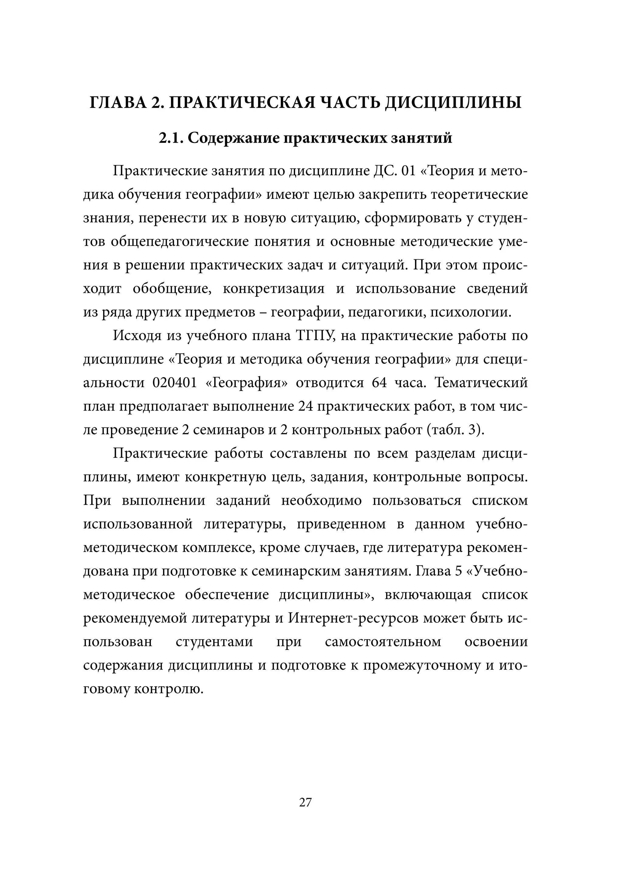 ГЛАВА 2. ПРАКТИЧЕСКАЯ ЧАСТЬ ДИСЦИПЛИНЫ
          2.1. Содержание практических занятий
    Практические занятия по дисциплине ДС. 01 «Теория и мето-
дика обучения географии» имеют целью закрепить теоретические
знания, перенести их в новую ситуацию, сформировать у студен-
тов общепедагогические понятия и основные методические уме-
ния в решении практических задач и ситуаций. При этом проис-
ходит обобщение, конкретизация и использование сведений
из ряда других предметов – географии, педагогики, психологии.
    Исходя из учебного плана ТГПУ, на практические работы по
дисциплине «Теория и методика обучения географии» для специ-
альности 020401 «География» отводится 64 часа. Тематический
план предполагает выполнение 24 практических работ, в том чис-
ле проведение 2 семинаров и 2 контрольных работ (табл. 3).
    Практические работы составлены по всем разделам дисци-
плины, имеют конкретную цель, задания, контрольные вопросы.
При выполнении заданий необходимо пользоваться списком
использованной литературы, приведенном в данном учебно-
методическом комплексе, кроме случаев, где литература рекомен-
дована при подготовке к семинарским занятиям. Глава 5 «Учебно-
методическое обеспечение дисциплины», включающая список
рекомендуемой литературы и Интернет-ресурсов может быть ис-
пользован студентами при самостоятельном освоении
содержания дисциплины и подготовке к промежуточному и ито-
говому контролю.




                              27
 
