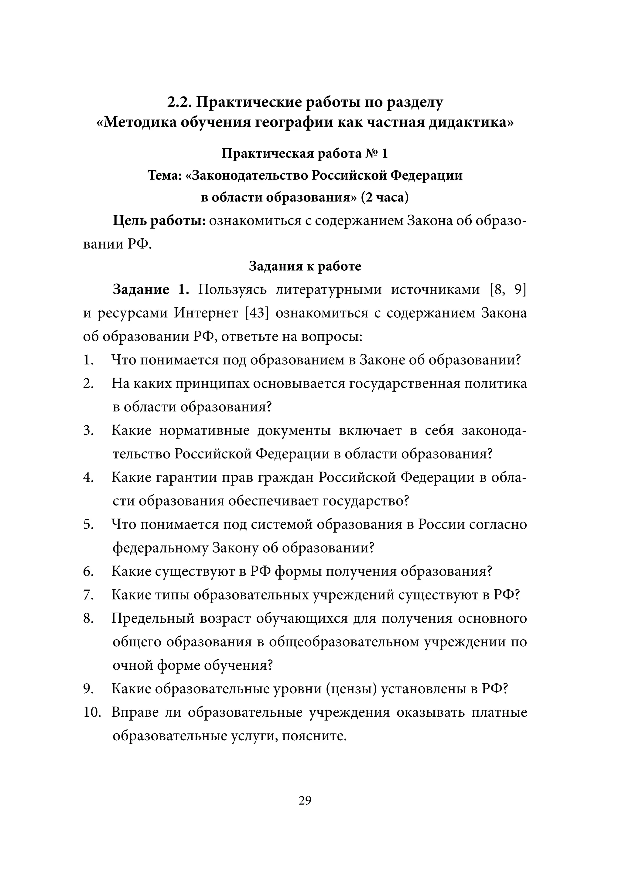2.2. Практические работы по разделу
 «Методика обучения географии как частная дидактика»
                   Практическая работа № 1
        Тема: «Законодательство Российской Федерации
                в области образования» (2 часа)
    Цель работы: ознакомиться с содержанием Закона об образо-
вании РФ.
                      Задания к работе
    Задание 1. Пользуясь литературными источниками [8, 9]
и ресурсами Интернет [43] ознакомиться с содержанием Закона
об образовании РФ, ответьте на вопросы:
1. Что понимается под образованием в Законе об образовании?
2. На каких принципах основывается государственная политика
    в области образования?
3. Какие нормативные документы включает в себя законода-
    тельство Российской Федерации в области образования?
4. Какие гарантии прав граждан Российской Федерации в обла-
    сти образования обеспечивает государство?
5. Что понимается под системой образования в России согласно
    федеральному Закону об образовании?
6. Какие существуют в РФ формы получения образования?
7. Какие типы образовательных учреждений существуют в РФ?
8. Предельный возраст обучающихся для получения основного
    общего образования в общеобразовательном учреждении по
    очной форме обучения?
9. Какие образовательные уровни (цензы) установлены в РФ?
10. Вправе ли образовательные учреждения оказывать платные
    образовательные услуги, поясните.



                             29
 