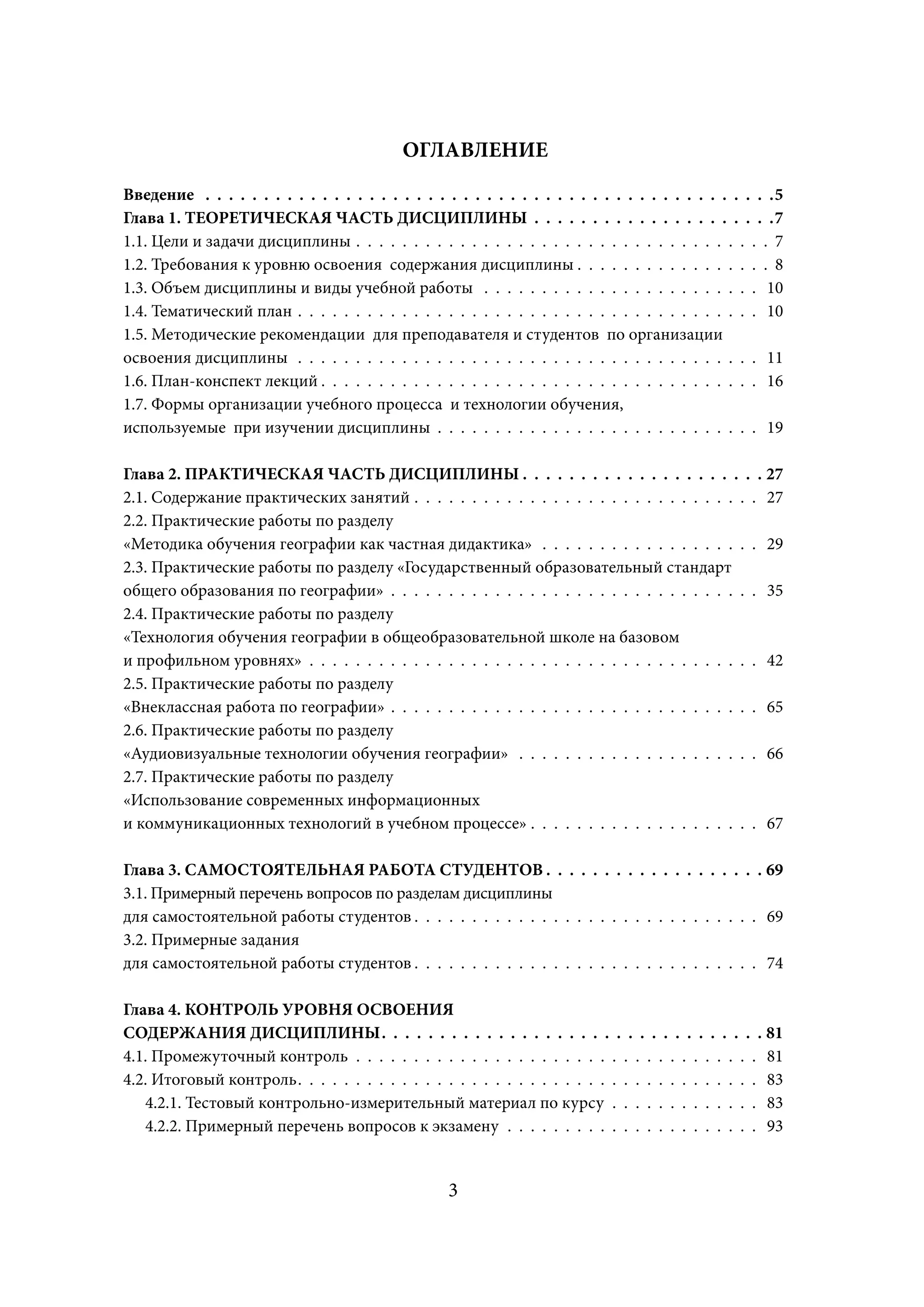 ОГЛАВЛЕНИЕ
Введение . . . . . . . . . . . . . . . . . . . . . . . . . . . . . . . . . . . . . . . . . . . . . . . . .5
Глава 1. ТЕОРЕТИЧЕСКАЯ ЧАСТЬ ДИСЦИПЛИНЫ . . . . . . . . . . . . . . . . . . . . .7
1.1. Цели и задачи дисциплины . . . . . . . . . . . . . . . . . . . . . . . . . . . . . . . . . . . . 7
1.2. Требования к уровню освоения содержания дисциплины . . . . . . . . . . . . . . . . . 8
1.3. Объем дисциплины и виды учебной работы . . . . . . . . . . . . . . . . . . . . . . . . 10
1.4. Тематический план . . . . . . . . . . . . . . . . . . . . . . . . . . . . . . . . . . . . . . . . 10
1.5. Методические рекомендации для преподавателя и студентов по организации
освоения дисциплины . . . . . . . . . . . . . . . . . . . . . . . . . . . . . . . . . . . . . . . . 11
1.6. План-конспект лекций . . . . . . . . . . . . . . . . . . . . . . . . . . . . . . . . . . . . . . 16
1.7. Формы организации учебного процесса и технологии обучения,
используемые при изучении дисциплины . . . . . . . . . . . . . . . . . . . . . . . . . . . . 19

Глава 2. ПРАКТИЧЕСКАЯ ЧАСТЬ ДИСЦИПЛИНЫ . . . . . . . . . . . . . . . . . . . . . 27
2.1. Содержание практических занятий . . . . . . . . . . . . . . . . . . . . . . . . . . . . . . 27
2.2. Практические работы по разделу
«Методика обучения географии как частная дидактика» . . . . . . . . . . . . . . . . . . . 29
2.3. Практические работы по разделу «Государственный образовательный стандарт
общего образования по географии» . . . . . . . . . . . . . . . . . . . . . . . . . . . . . . . . 35
2.4. Практические работы по разделу
«Технология обучения географии в общеобразовательной школе на базовом
и профильном уровнях» . . . . . . . . . . . . . . . . . . . . . . . . . . . . . . . . . . . . . . . 42
2.5. Практические работы по разделу
«Внеклассная работа по географии» . . . . . . . . . . . . . . . . . . . . . . . . . . . . . . . . 65
2.6. Практические работы по разделу
«Аудиовизуальные технологии обучения географии» . . . . . . . . . . . . . . . . . . . . . 66
2.7. Практические работы по разделу
«Использование современных информационных
и коммуникационных технологий в учебном процессе» . . . . . . . . . . . . . . . . . . . . 67

Глава 3. САМОСТОЯТЕЛЬНАЯ РАБОТА СТУДЕНТОВ . . . . . . . . . . . . . . . . . . . 69
3.1. Примерный перечень вопросов по разделам дисциплины
для самостоятельной работы студентов . . . . . . . . . . . . . . . . . . . . . . . . . . . . . . 69
3.2. Примерные задания
для самостоятельной работы студентов . . . . . . . . . . . . . . . . . . . . . . . . . . . . . . 74

Глава 4. КОНТРОЛЬ УРОВНЯ ОСВОЕНИЯ
СОДЕРЖАНИЯ ДИСЦИПЛИНЫ . . . . . . . . . . . . . . . . . . . . . . . . . . . . . . . . . 81
4.1. Промежуточный контроль . . . . . . . . . . . . . . . . . . . . . . . . . . . . . . . . . . . 81
4.2. Итоговый контроль . . . . . . . . . . . . . . . . . . . . . . . . . . . . . . . . . . . . . . . . 83
   4.2.1. Тестовый контрольно-измерительный материал по курсу . . . . . . . . . . . . . 83
   4.2.2. Примерный перечень вопросов к экзамену . . . . . . . . . . . . . . . . . . . . . . 93


                                                    3
 