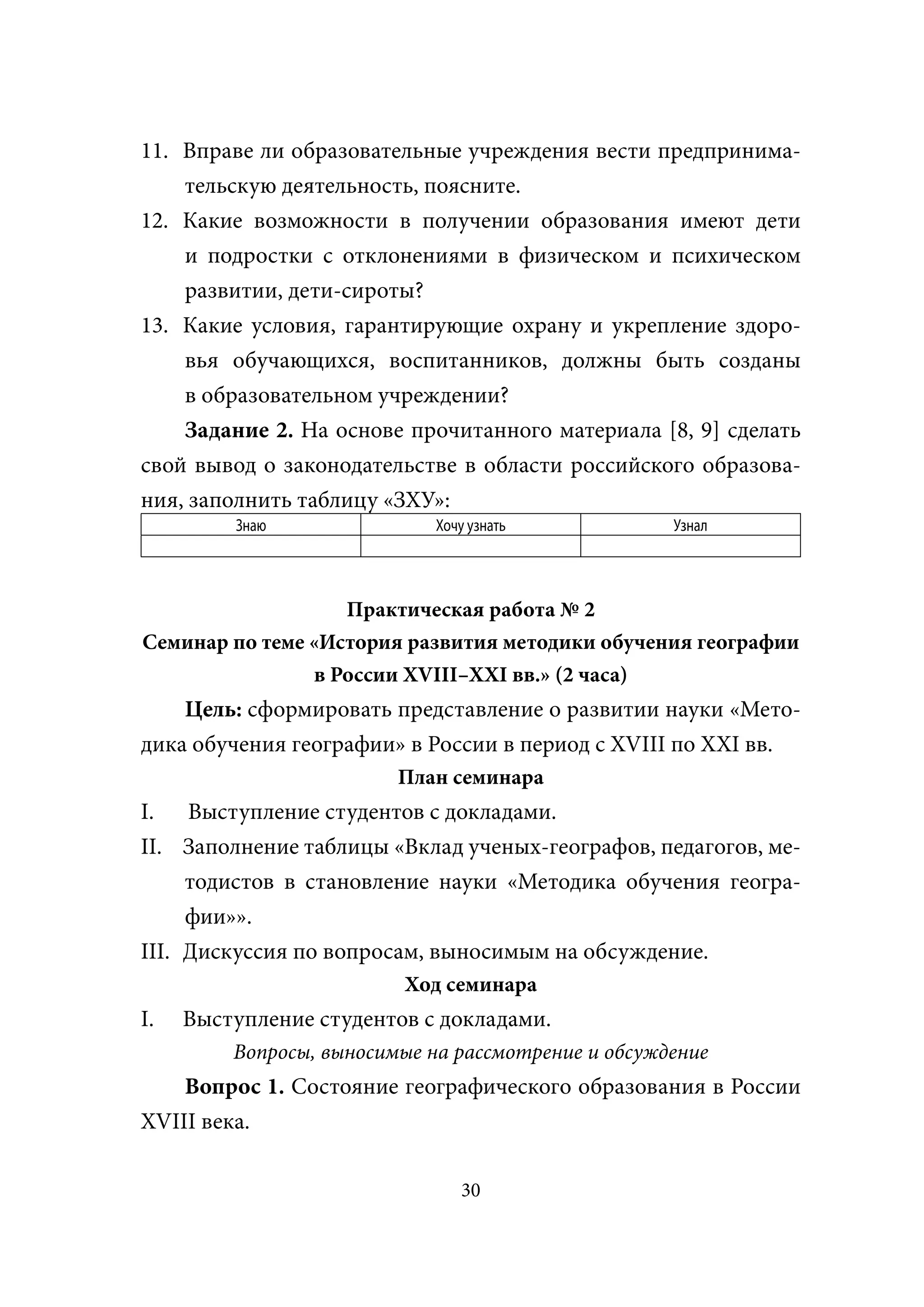 11. Вправе ли образовательные учреждения вести предпринима-
    тельскую деятельность, поясните.
12. Какие возможности в получении образования имеют дети
    и подростки с отклонениями в физическом и психическом
    развитии, дети-сироты?
13. Какие условия, гарантирующие охрану и укрепление здоро-
    вья обучающихся, воспитанников, должны быть созданы
    в образовательном учреждении?
    Задание 2. На основе прочитанного материала [8, 9] сделать
свой вывод о законодательстве в области российского образова-
ния, заполнить таблицу «ЗХУ»:
         Знаю                Хочу узнать            Узнал




                   Практическая работа № 2
Семинар по теме «История развития методики обучения географии
                в России XVIII–XXI вв.» (2 часа)
    Цель: сформировать представление о развитии науки «Мето-
дика обучения географии» в России в период с XVIII по XXI вв.
                         План семинара
I. Выступление студентов с докладами.
II. Заполнение таблицы «Вклад ученых-географов, педагогов, ме-
     тодистов в становление науки «Методика обучения геогра-
     фии»».
III. Дискуссия по вопросам, выносимым на обсуждение.
                         Ход семинара
I.   Выступление студентов с докладами.
         Вопросы, выносимые на рассмотрение и обсуждение
    Вопрос 1. Состояние географического образования в России
XVIII века.

                                30
 