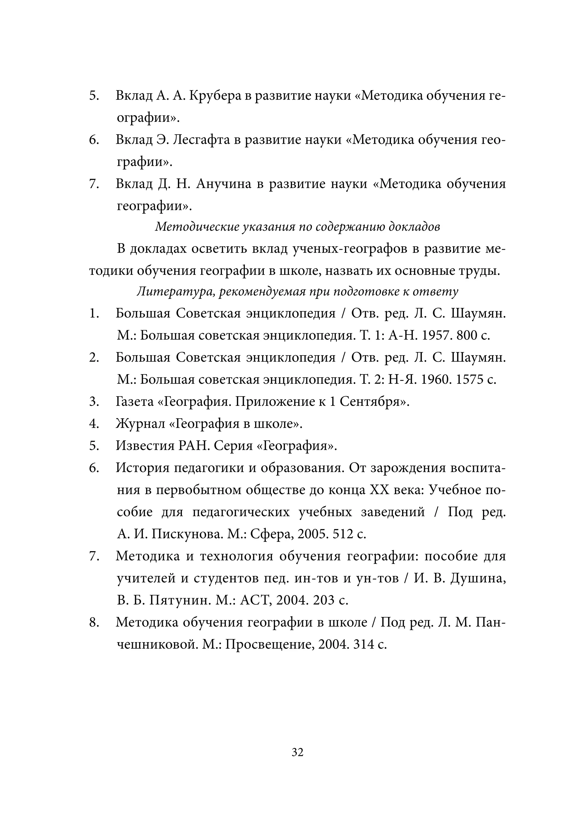 5.   Вклад А. А. Крубера в развитие науки «Методика обучения ге-
     ографии».
6.   Вклад Э. Лесгафта в развитие науки «Методика обучения гео-
     графии».
7.   Вклад Д. Н. Анучина в развитие науки «Методика обучения
     географии».
           Методические указания по содержанию докладов
    В докладах осветить вклад ученых-географов в развитие ме-
тодики обучения географии в школе, назвать их основные труды.
        Литература, рекомендуемая при подготовке к ответу
1.   Большая Советская энциклопедия / Отв. ред. Л. С. Шаумян.
     М.: Большая советская энциклопедия. Т. 1: А-Н. 1957. 800 с.
2.   Большая Советская энциклопедия / Отв. ред. Л. С. Шаумян.
     М.: Большая советская энциклопедия. Т. 2: Н-Я. 1960. 1575 с.
3.   Газета «География. Приложение к 1 Сентября».
4.   Журнал «География в школе».
5.   Известия РАН. Серия «География».
6.   История педагогики и образования. От зарождения воспита-
     ния в первобытном обществе до конца XX века: Учебное по-
     собие для педагогических учебных заведений / Под ред.
     А. И. Пискунова. М.: Сфера, 2005. 512 с.
7.   Методика и технология обучения географии: пособие для
     учителей и студентов пед. ин-тов и ун-тов / И. В. Душина,
     В. Б. Пятунин. М.: АСТ, 2004. 203 с.
8.   Методика обучения географии в школе / Под ред. Л. М. Пан-
     чешниковой. М.: Просвещение, 2004. 314 с.




                                32
 