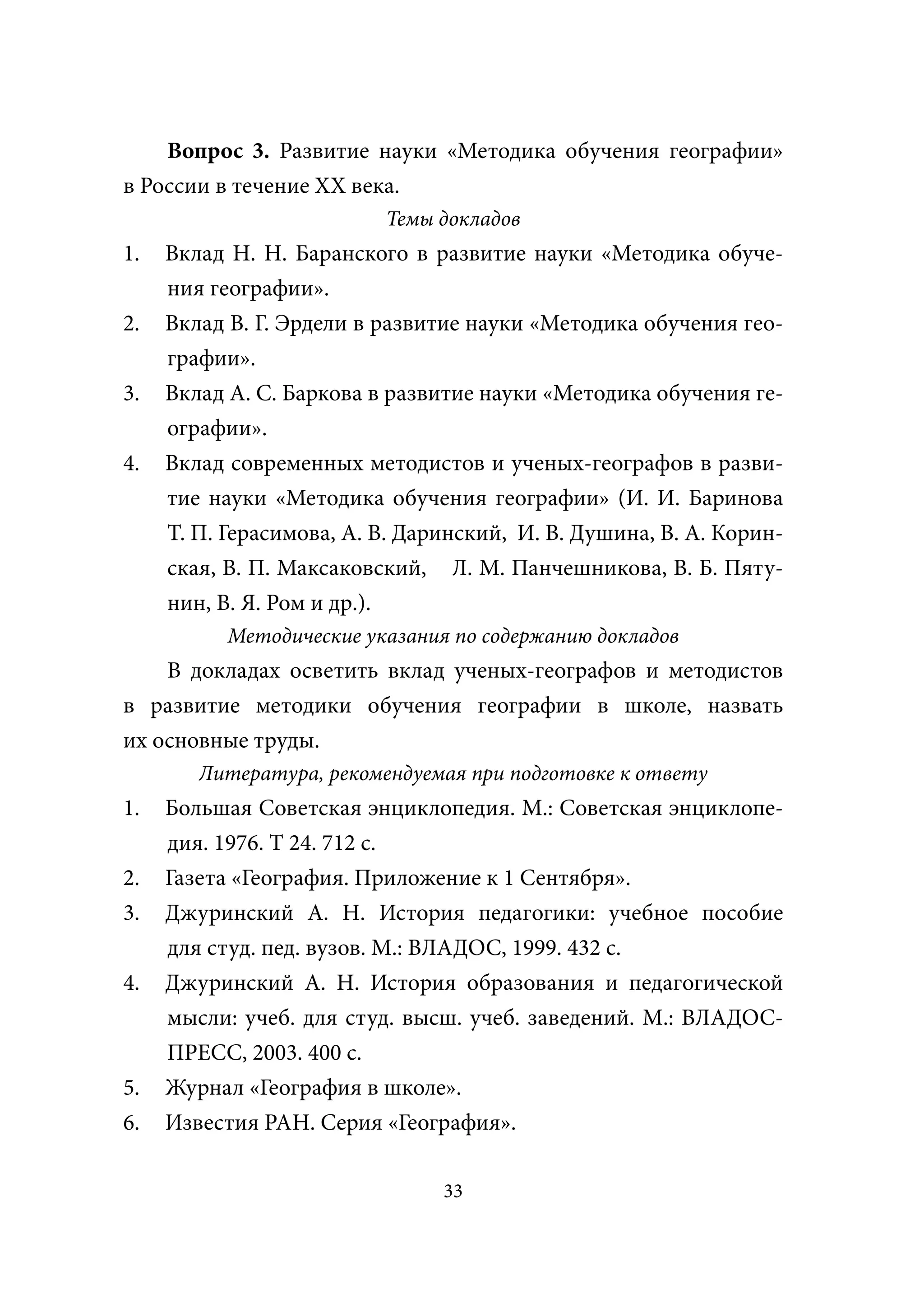 Вопрос 3. Развитие науки «Методика обучения географии»
в России в течение XX века.
                          Темы докладов
1.   Вклад Н. Н. Баранского в развитие науки «Методика обуче-
     ния географии».
2.   Вклад В. Г. Эрдели в развитие науки «Методика обучения гео-
     графии».
3.   Вклад А. С. Баркова в развитие науки «Методика обучения ге-
     ографии».
4.   Вклад современных методистов и ученых-географов в разви-
     тие науки «Методика обучения географии» (И. И. Баринова
     Т. П. Герасимова, А. В. Даринский, И. В. Душина, В. А. Корин-
     ская, В. П. Максаковский, Л. М. Панчешникова, В. Б. Пяту-
     нин, В. Я. Ром и др.).
           Методические указания по содержанию докладов
    В докладах осветить вклад ученых-географов и методистов
в развитие методики обучения географии в школе, назвать
их основные труды.
        Литература, рекомендуемая при подготовке к ответу
1.   Большая Советская энциклопедия. М.: Советская энциклопе-
     дия. 1976. Т 24. 712 с.
2.   Газета «География. Приложение к 1 Сентября».
3.   Джуринский А. Н. История педагогики: учебное пособие
     для студ. пед. вузов. М.: ВЛАДОС, 1999. 432 с.
4.   Джуринский А. Н. История образования и педагогической
     мысли: учеб. для студ. высш. учеб. заведений. М.: ВЛАДОС-
     ПРЕСС, 2003. 400 с.
5.   Журнал «География в школе».
6.   Известия РАН. Серия «География».

                                33
 