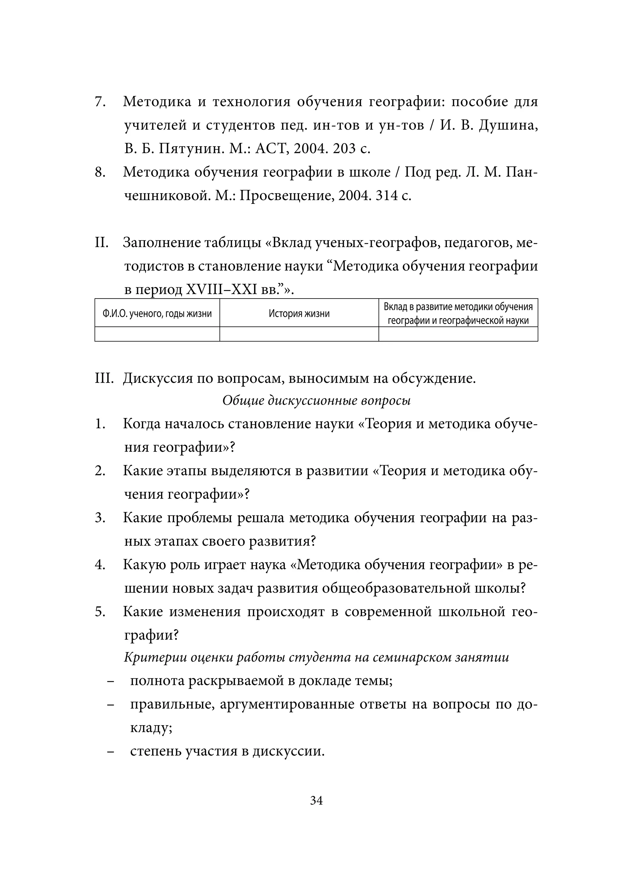 7.     Методика и технология обучения географии: пособие для
       учителей и студентов пед. ин-тов и ун-тов / И. В. Душина,
       В. Б. Пятунин. М.: АСТ, 2004. 203 с.
8.     Методика обучения географии в школе / Под ред. Л. М. Пан-
       чешниковой. М.: Просвещение, 2004. 314 с.


II. Заполнение таблицы «Вклад ученых-географов, педагогов, ме-
    тодистов в становление науки “Методика обучения географии
    в период XVIII–XXI вв.”».
                                                     Вклад в развитие методики обучения
 Ф.И.О. ученого, годы жизни         История жизни
                                                      географии и географической науки




III. Дискуссия по вопросам, выносимым на обсуждение.
                              Общие дискуссионные вопросы
1.     Когда началось становление науки «Теория и методика обуче-
       ния географии»?
2.     Какие этапы выделяются в развитии «Теория и методика обу-
       чения географии»?
3.     Какие проблемы решала методика обучения географии на раз-
       ных этапах своего развития?
4.     Какую роль играет наука «Методика обучения географии» в ре-
       шении новых задач развития общеобразовательной школы?
5.     Какие изменения происходят в современной школьной гео-
       графии?
       Критерии оценки работы студента на семинарском занятии
     – полнота раскрываемой в докладе темы;
     – правильные, аргументированные ответы на вопросы по до-
       кладу;
     – степень участия в дискуссии.


                                            34
 
