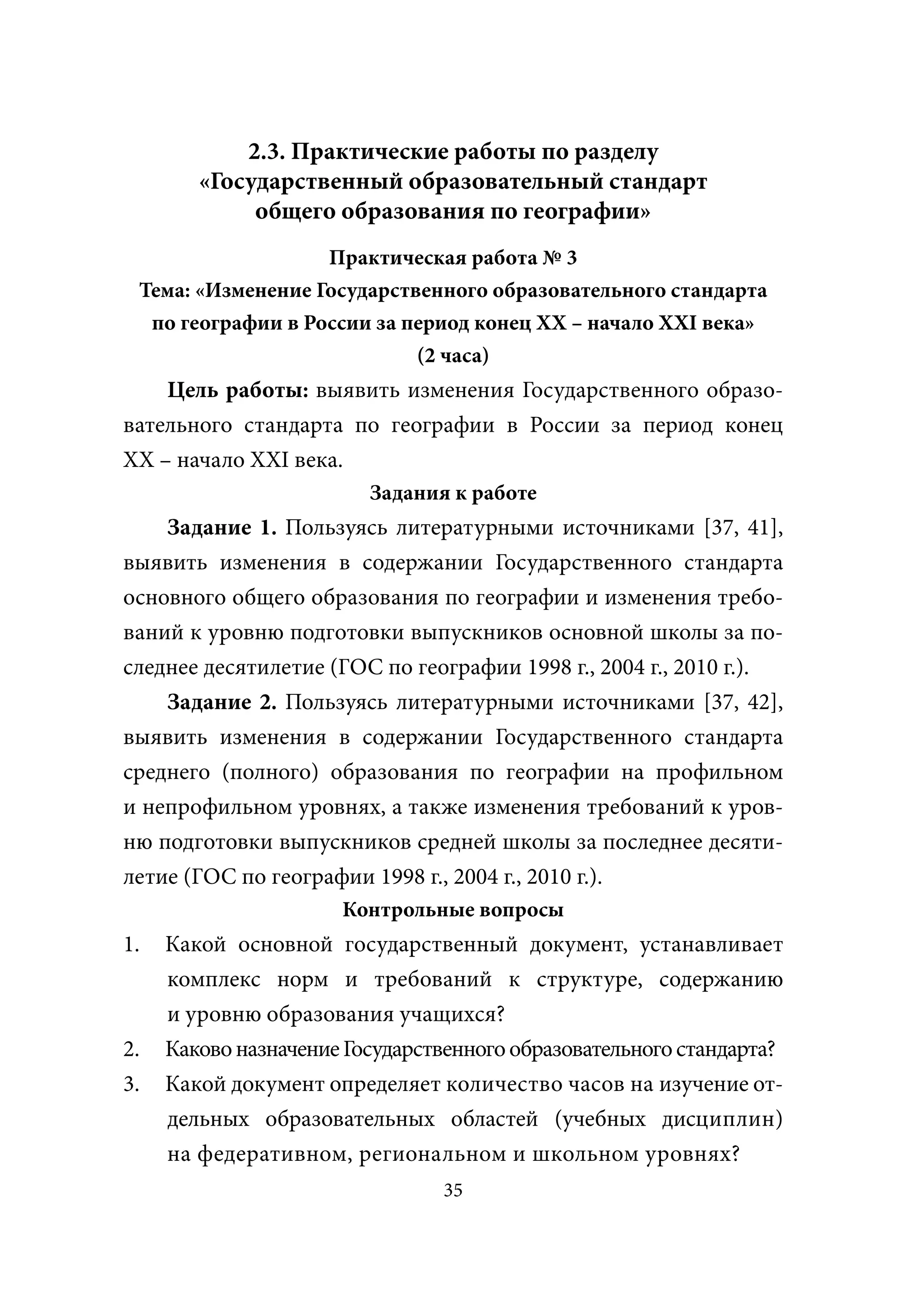 2.3. Практические работы по разделу
        «Государственный образовательный стандарт
             общего образования по географии»
                   Практическая работа № 3
 Тема: «Изменение Государственного образовательного стандарта
  по географии в России за период конец XX – начало XXI века»
                            (2 часа)
    Цель работы: выявить изменения Государственного образо-
вательного стандарта по географии в России за период конец
XX – начало XXI века.
                         Задания к работе
    Задание 1. Пользуясь литературными источниками [37, 41],
выявить изменения в содержании Государственного стандарта
основного общего образования по географии и изменения требо-
ваний к уровню подготовки выпускников основной школы за по-
следнее десятилетие (ГОС по географии 1998 г., 2004 г., 2010 г.).
    Задание 2. Пользуясь литературными источниками [37, 42],
выявить изменения в содержании Государственного стандарта
среднего (полного) образования по географии на профильном
и непрофильном уровнях, а также изменения требований к уров-
ню подготовки выпускников средней школы за последнее десяти-
летие (ГОС по географии 1998 г., 2004 г., 2010 г.).
                      Контрольные вопросы
1.   Какой основной государственный документ, устанавливает
     комплекс норм и требований к структуре, содержанию
     и уровню образования учащихся?
2.   Каково назначение Государственного образовательного стандарта?
3.   Какой документ определяет количество часов на изучение от-
     дельных образовательных областей (учебных дисциплин)
     на федеративном, региональном и школьном уровнях?
                                35
 