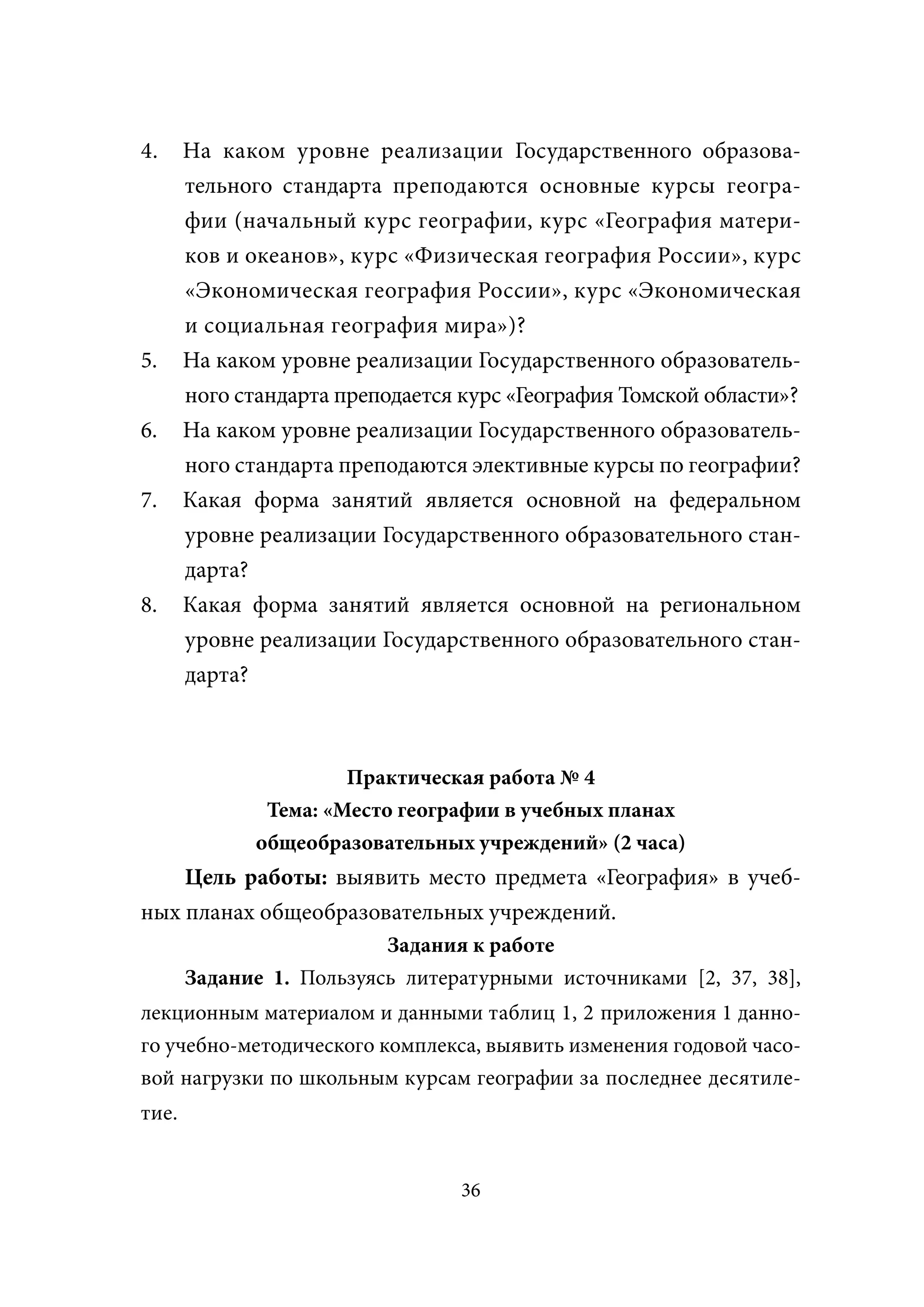 4.     На каком уровне реализации Государственного образова-
       тельного стандарта преподаются основные курсы геогра-
       фии (начальный курс географии, курс «География матери-
       ков и океанов», курс «Физическая география России», курс
       «Экономическая география России», курс «Экономическая
       и социальная география мира»)?
5.     На каком уровне реализации Государственного образователь-
       ного стандарта преподается курс «География Томской области»?
6.     На каком уровне реализации Государственного образователь-
       ного стандарта преподаются элективные курсы по географии?
7.     Какая форма занятий является основной на федеральном
       уровне реализации Государственного образовательного стан-
       дарта?
8.     Какая форма занятий является основной на региональном
       уровне реализации Государственного образовательного стан-
       дарта?



                       Практическая работа № 4
               Тема: «Место географии в учебных планах
              общеобразовательных учреждений» (2 часа)
    Цель работы: выявить место предмета «География» в учеб-
ных планах общеобразовательных учреждений.
                          Задания к работе
       Задание 1. Пользуясь литературными источниками [2, 37, 38],
лекционным материалом и данными таблиц 1, 2 приложения 1 данно-
го учебно-методического комплекса, выявить изменения годовой часо-
вой нагрузки по школьным курсам географии за последнее десятиле-
тие.


                                  36
 