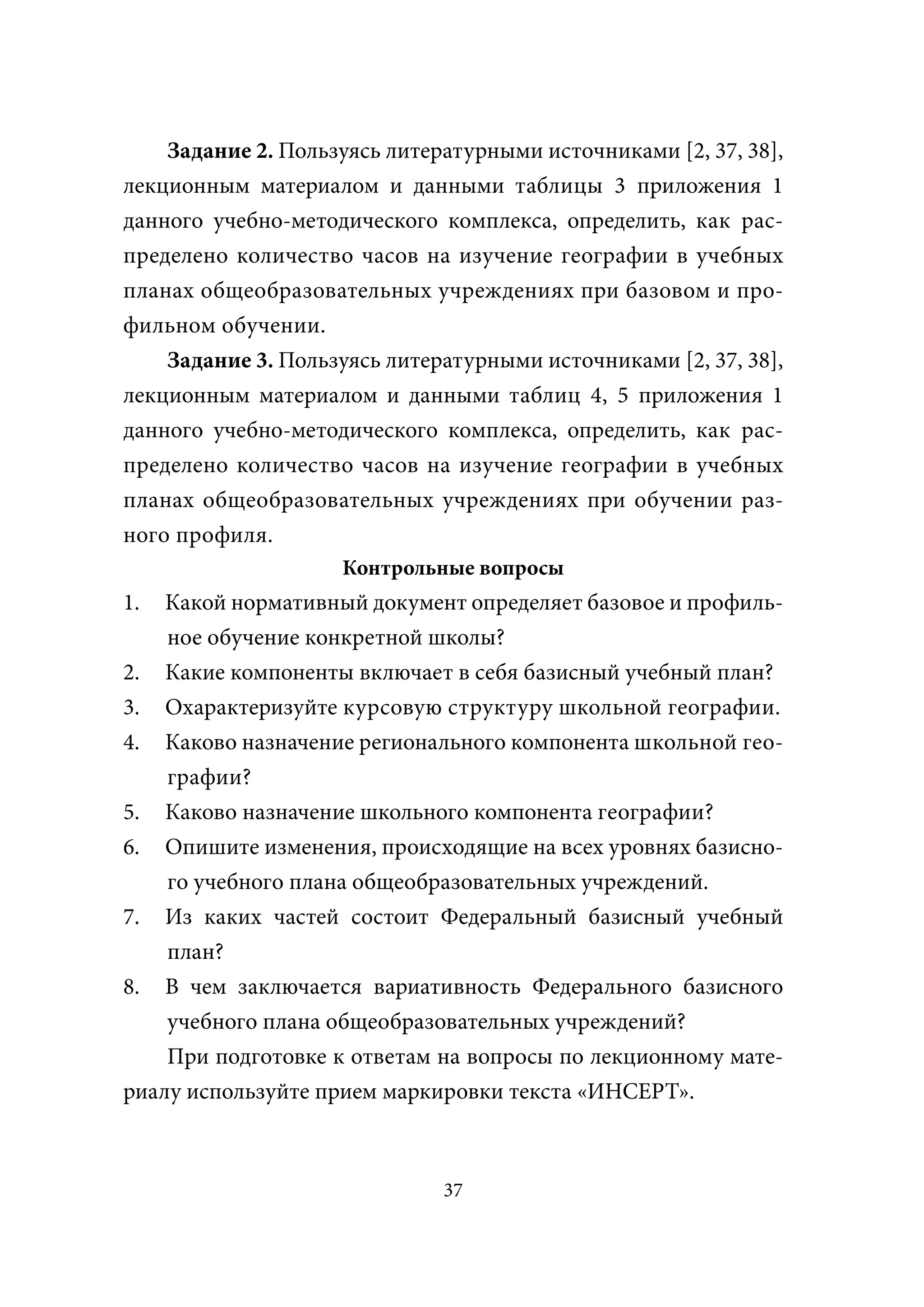 Задание 2. Пользуясь литературными источниками [2, 37, 38],
лекционным материалом и данными таблицы 3 приложения 1
данного учебно-методического комплекса, определить, как рас-
пределено количество часов на изучение географии в учебных
планах общеобразовательных учреждениях при базовом и про-
фильном обучении.
    Задание 3. Пользуясь литературными источниками [2, 37, 38],
лекционным материалом и данными таблиц 4, 5 приложения 1
данного учебно-методического комплекса, определить, как рас-
пределено количество часов на изучение географии в учебных
планах общеобразовательных учреждениях при обучении раз-
ного профиля.
                    Контрольные вопросы
1.  Какой нормативный документ определяет базовое и профиль-
    ное обучение конкретной школы?
2. Какие компоненты включает в себя базисный учебный план?
3. Охарактеризуйте курсовую структуру школьной географии.
4. Каково назначение регионального компонента школьной гео-
    графии?
5. Каково назначение школьного компонента географии?
6. Опишите изменения, происходящие на всех уровнях базисно-
    го учебного плана общеобразовательных учреждений.
7. Из каких частей состоит Федеральный базисный учебный
    план?
8. В чем заключается вариативность Федерального базисного
    учебного плана общеобразовательных учреждений?
    При подготовке к ответам на вопросы по лекционному мате-
риалу используйте прием маркировки текста «ИНСЕРТ».



                              37
 