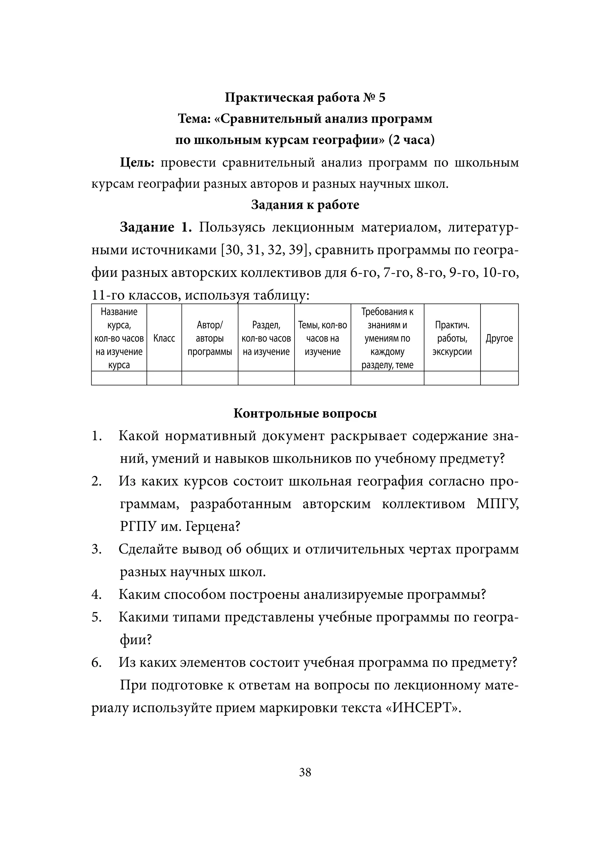 Практическая работа № 5
                     Тема: «Сравнительный анализ программ
                     по школьным курсам географии» (2 часа)
    Цель: провести сравнительный анализ программ по школьным
курсам географии разных авторов и разных научных школ.
                        Задания к работе
    Задание 1. Пользуясь лекционным материалом, литератур-
ными источниками [30, 31, 32, 39], сравнить программы по геогра-
фии разных авторских коллективов для 6-го, 7-го, 8-го, 9-го, 10-го,
11-го классов, используя таблицу:
 Название                                                  Требования к
   курса,               Автор/    Раздел,   Темы, кол-во     знаниям и      Практич.
кол-во часов Класс      авторы  кол-во часов часов на       умениям по      работы,    Другое
на изучение           программы на изучение изучение          каждому      экскурсии
   курса                                                   разделу, теме



                               Контрольные вопросы
1.  Какой нормативный документ раскрывает содержание зна-
    ний, умений и навыков школьников по учебному предмету?
2. Из каких курсов состоит школьная география согласно про-
    граммам, разработанным авторским коллективом МПГУ,
    РГПУ им. Герцена?
3. Сделайте вывод об общих и отличительных чертах программ
    разных научных школ.
4. Каким способом построены анализируемые программы?
5. Какими типами представлены учебные программы по геогра-
    фии?
6. Из каких элементов состоит учебная программа по предмету?
    При подготовке к ответам на вопросы по лекционному мате-
риалу используйте прием маркировки текста «ИНСЕРТ».



                                             38
 
