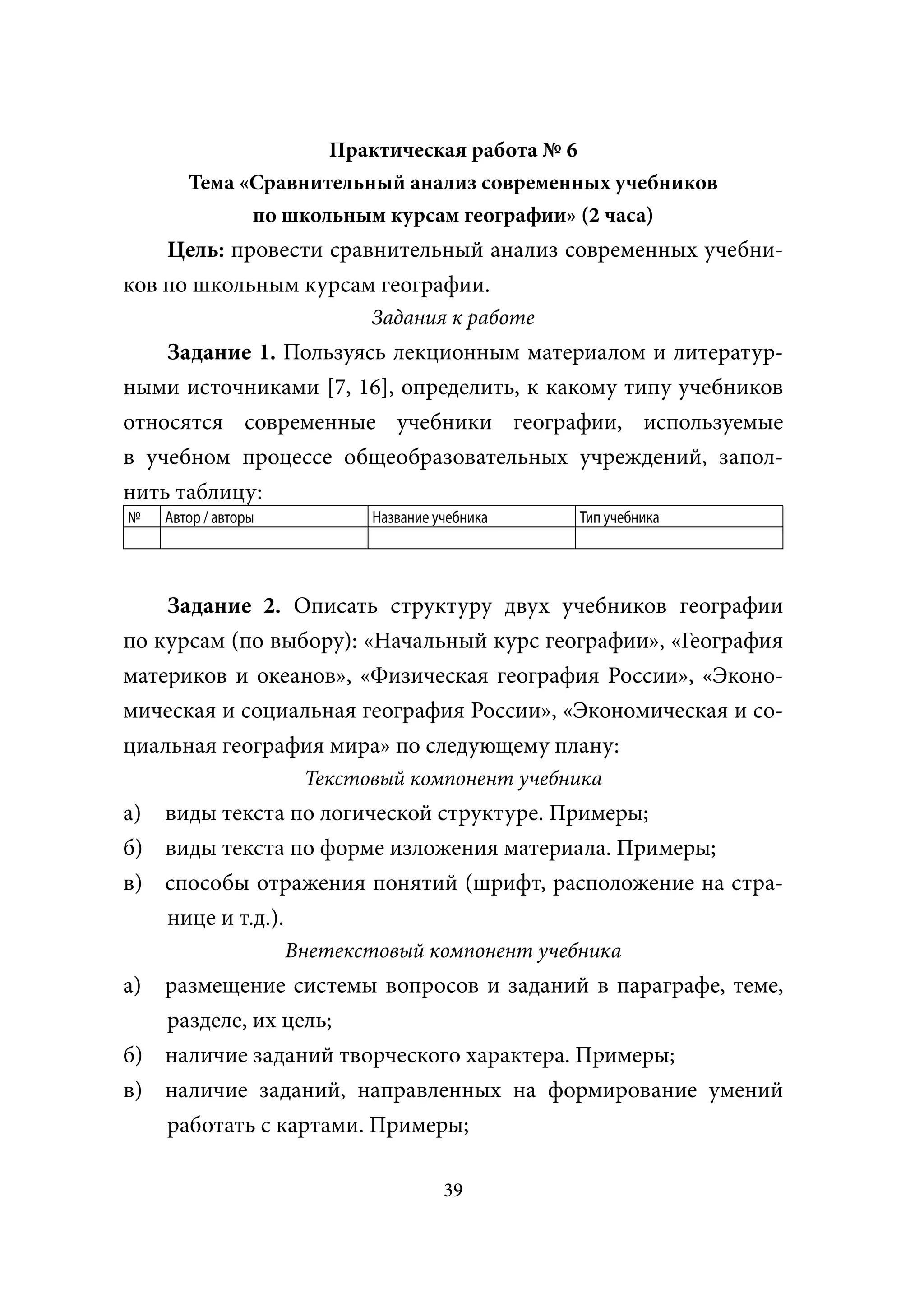 Практическая работа № 6
        Тема «Сравнительный анализ современных учебников
              по школьным курсам географии» (2 часа)
    Цель: провести сравнительный анализ современных учебни-
ков по школьным курсам географии.
                              Задания к работе
    Задание 1. Пользуясь лекционным материалом и литератур-
ными источниками [7, 16], определить, к какому типу учебников
относятся современные учебники географии, используемые
в учебном процессе общеобразовательных учреждений, запол-
нить таблицу:
№    Автор / авторы           Название учебника   Тип учебника




    Задание 2. Описать структуру двух учебников географии
по курсам (по выбору): «Начальный курс географии», «География
материков и океанов», «Физическая география России», «Эконо-
мическая и социальная география России», «Экономическая и со-
циальная география мира» по следующему плану:
                       Текстовый компонент учебника
а) виды текста по логической структуре. Примеры;
б) виды текста по форме изложения материала. Примеры;
в) способы отражения понятий (шрифт, расположение на стра-
   нице и т.д.).
                      Внетекстовый компонент учебника
а) размещение системы вопросов и заданий в параграфе, теме,
   разделе, их цель;
б) наличие заданий творческого характера. Примеры;
в) наличие заданий, направленных на формирование умений
   работать с картами. Примеры;

                                        39
 