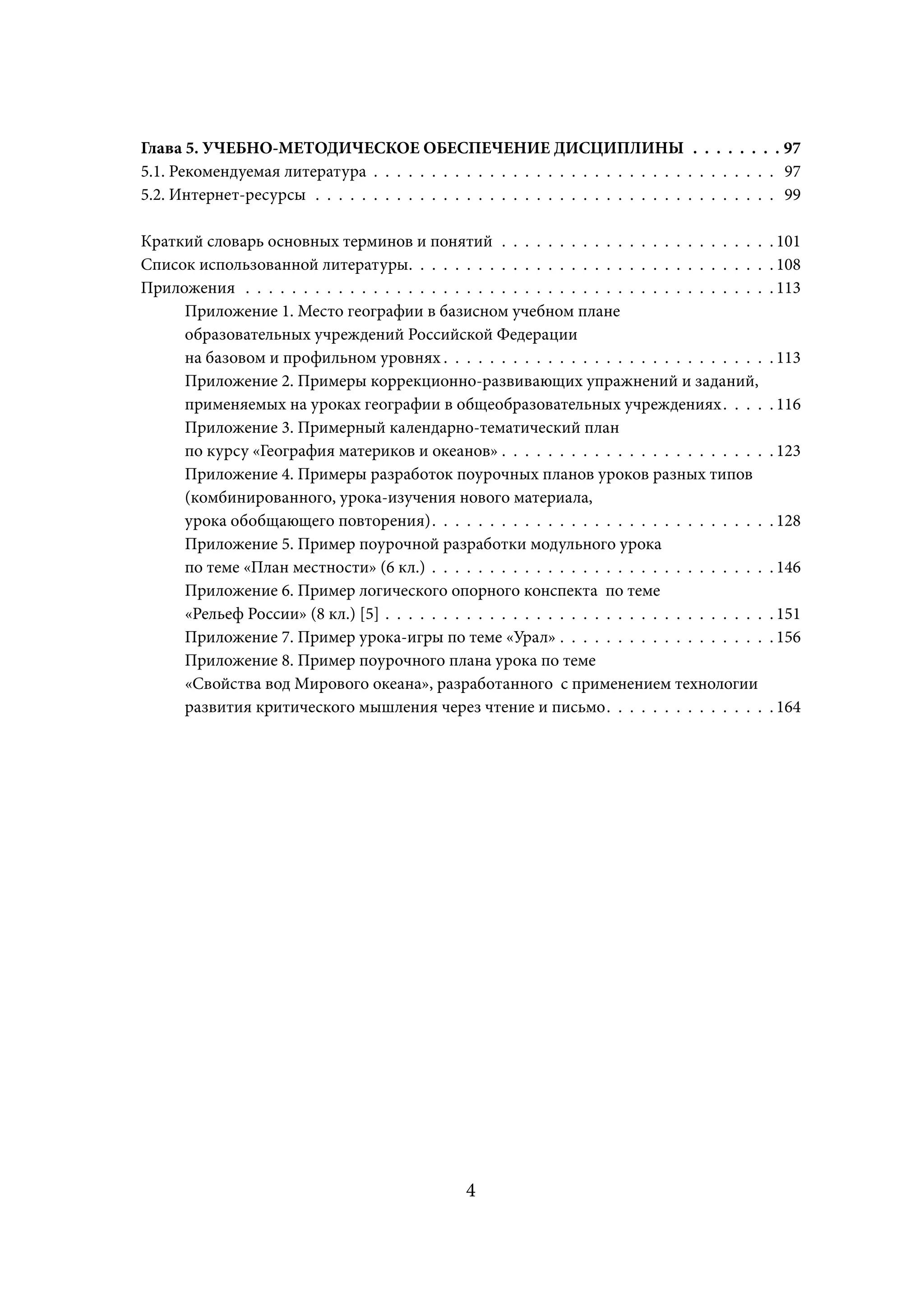 Глава 5. УЧЕБНО-МЕТОДИЧЕСКОЕ ОБЕСПЕЧЕНИЕ ДИСЦИПЛИНЫ . . . . . . . . 97
5.1. Рекомендуемая литература . . . . . . . . . . . . . . . . . . . . . . . . . . . . . . . . . . . 97
5.2. Интернет-ресурсы . . . . . . . . . . . . . . . . . . . . . . . . . . . . . . . . . . . . . . . . 99

Краткий словарь основных терминов и понятий . . . . . . . . . . . . . . . . . . . . . . .              . 101
Список использованной литературы. . . . . . . . . . . . . . . . . . . . . . . . . . . . . . .          . 108
Приложения . . . . . . . . . . . . . . . . . . . . . . . . . . . . . . . . . . . . . . . . . . . . .   . 113
     Приложение 1. Место географии в базисном учебном плане
     образовательных учреждений Российской Федерации
     на базовом и профильном уровнях . . . . . . . . . . . . . . . . . . . . . . . . . . . .
                                           х                                                           . 113
     Приложение 2. Примеры коррекционно-развивающих упражнений и заданий,
     применяемых на уроках географии в общеобразовательных учреждениях . . . .             х           . 116
     Приложение 3. Примерный календарно-тематический план
     по курсу «География материков и океанов» . . . . . . . . . . . . . . . . . . . . . . .            . 123
     Приложение 4. Примеры разработок поурочных планов уроков разных типов
     (комбинированного, урока-изучения нового материала,
     урока обобщающего повторения) . . . . . . . . . . . . . . . . . . . . . . . . . . . . .           . 128
     Приложение 5. Пример поурочной разработки модульного урока
     по теме «План местности» (6 кл.) . . . . . . . . . . . . . . . . . . . . . . . . . . . . .        . 146
     Приложение 6. Пример логического опорного конспекта по теме
     «Рельеф России» (8 кл.) [5] . . . . . . . . . . . . . . . . . . . . . . . . . . . . . . . . .     . 151
     Приложение 7. Пример урока-игры по теме «Урал» . . . . . . . . . . . . . . . . . .                . 156
     Приложение 8. Пример поурочного плана урока по теме
     «Свойства вод Мирового океана», разработанного с применением технологии
     развития критического мышления через чтение и письмо . . . . . . . . . . . . . .                  . 164




                                                    4
 