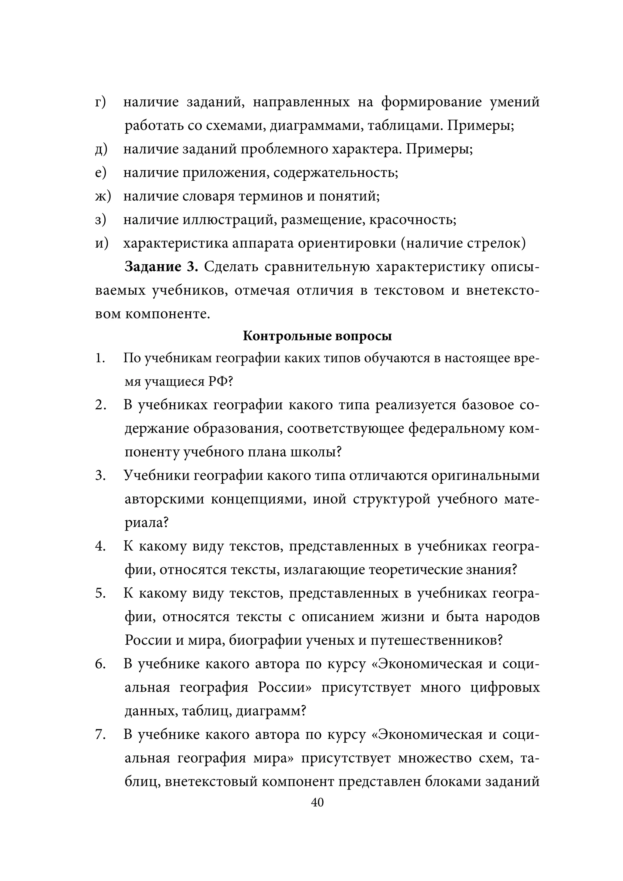 г)  наличие заданий, направленных на формирование умений
    работать со схемами, диаграммами, таблицами. Примеры;
д) наличие заданий проблемного характера. Примеры;
е) наличие приложения, содержательность;
ж) наличие словаря терминов и понятий;
з) наличие иллюстраций, размещение, красочность;
и) характеристика аппарата ориентировки (наличие стрелок)
    Задание 3. Сделать сравнительную характеристику описы-
ваемых учебников, отмечая отличия в текстовом и внетексто-
вом компоненте.
                      Контрольные вопросы
1.   По учебникам географии каких типов обучаются в настоящее вре-
     мя учащиеся РФ?
2.   В учебниках географии какого типа реализуется базовое со-
     держание образования, соответствующее федеральному ком-
     поненту учебного плана школы?
3.   Учебники географии какого типа отличаются оригинальными
     авторскими концепциями, иной структурой учебного мате-
     риала?
4.   К какому виду текстов, представленных в учебниках геогра-
     фии, относятся тексты, излагающие теоретические знания?
5.   К какому виду текстов, представленных в учебниках геогра-
     фии, относятся тексты с описанием жизни и быта народов
     России и мира, биографии ученых и путешественников?
6.   В учебнике какого автора по курсу «Экономическая и соци-
     альная география России» присутствует много цифровых
     данных, таблиц, диаграмм?
7.   В учебнике какого автора по курсу «Экономическая и соци-
     альная география мира» присутствует множество схем, та-
     блиц, внетекстовый компонент представлен блоками заданий
                                40
 