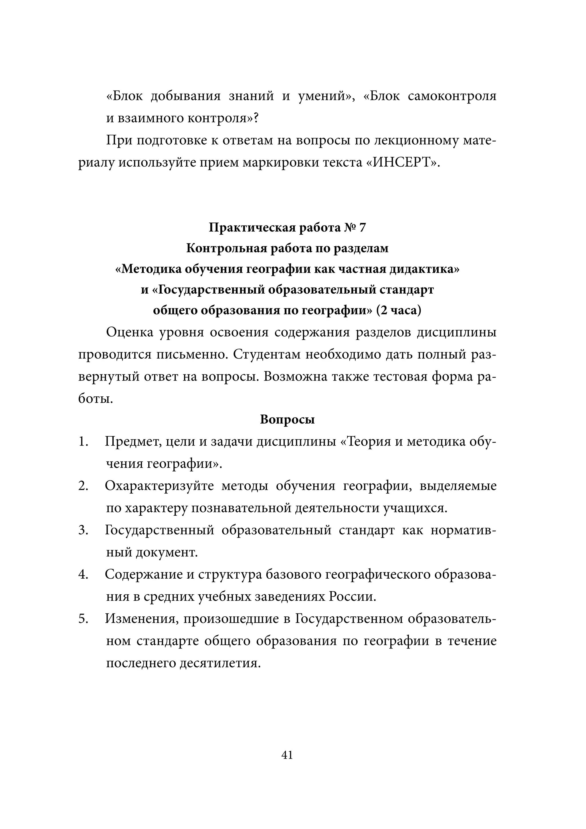 «Блок добывания знаний и умений», «Блок самоконтроля
    и взаимного контроля»?
    При подготовке к ответам на вопросы по лекционному мате-
риалу используйте прием маркировки текста «ИНСЕРТ».



                    Практическая работа № 7
                Контрольная работа по разделам
      «Методика обучения географии как частная дидактика»
         и «Государственный образовательный стандарт
           общего образования по географии» (2 часа)
    Оценка уровня освоения содержания разделов дисциплины
проводится письменно. Студентам необходимо дать полный раз-
вернутый ответ на вопросы. Возможна также тестовая форма ра-
боты.
                           Вопросы
1.   Предмет, цели и задачи дисциплины «Теория и методика обу-
     чения географии».
2.   Охарактеризуйте методы обучения географии, выделяемые
     по характеру познавательной деятельности учащихся.
3.   Государственный образовательный стандарт как норматив-
     ный документ.
4.   Содержание и структура базового географического образова-
     ния в средних учебных заведениях России.
5.   Изменения, произошедшие в Государственном образователь-
     ном стандарте общего образования по географии в течение
     последнего десятилетия.




                              41
 