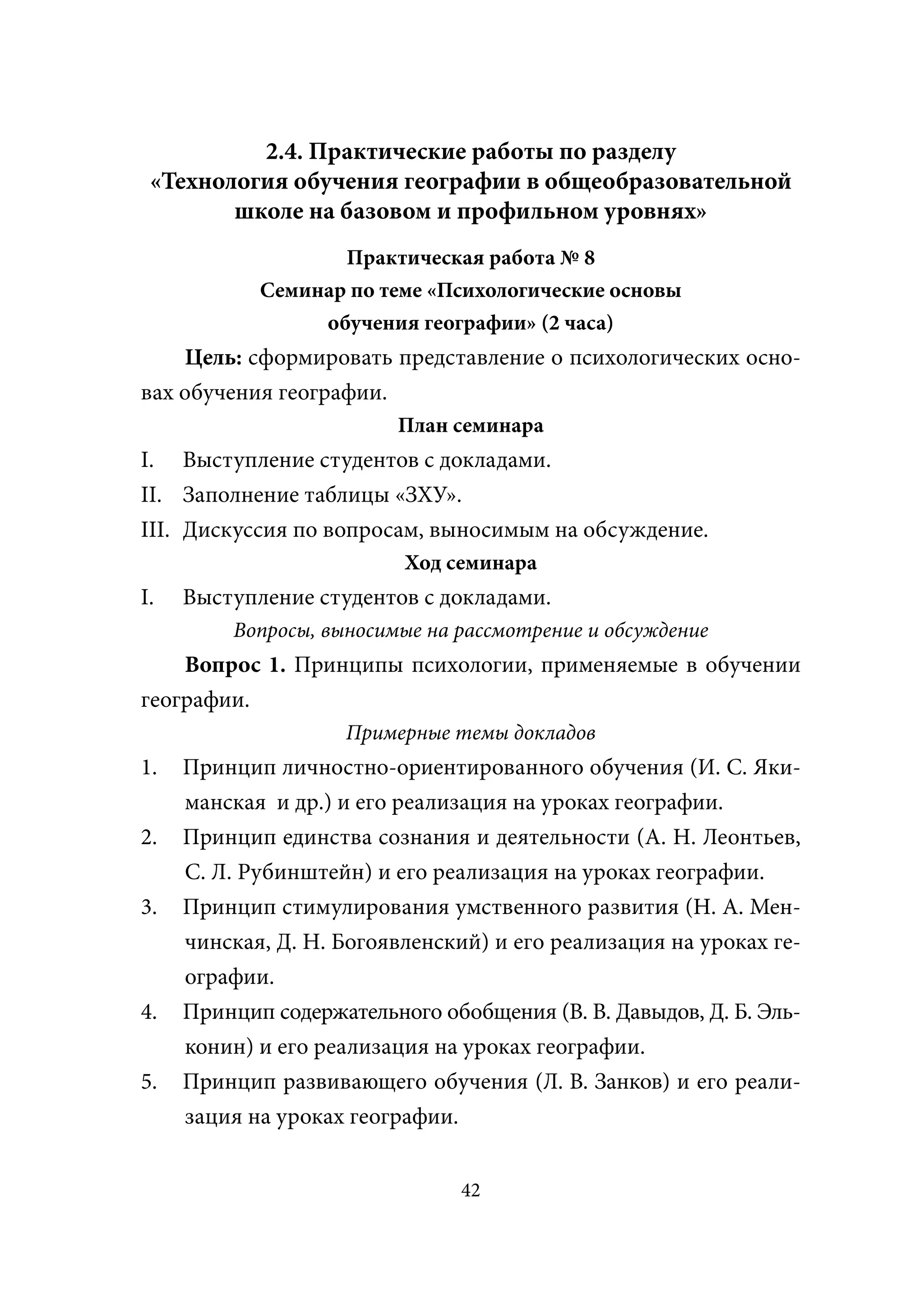 2.4. Практические работы по разделу
 «Технология обучения географии в общеобразовательной
        школе на базовом и профильном уровнях»
                   Практическая работа № 8
            Семинар по теме «Психологические основы
                 обучения географии» (2 часа)
    Цель: сформировать представление о психологических осно-
вах обучения географии.
                         План семинара
I. Выступление студентов с докладами.
II. Заполнение таблицы «ЗХУ».
III. Дискуссия по вопросам, выносимым на обсуждение.
                          Ход семинара
I.   Выступление студентов с докладами.
         Вопросы, выносимые на рассмотрение и обсуждение
    Вопрос 1. Принципы психологии, применяемые в обучении
географии.
                    Примерные темы докладов
1.   Принцип личностно-ориентированного обучения (И. С. Яки-
     манская и др.) и его реализация на уроках географии.
2.   Принцип единства сознания и деятельности (А. Н. Леонтьев,
     С. Л. Рубинштейн) и его реализация на уроках географии.
3.   Принцип стимулирования умственного развития (Н. А. Мен-
     чинская, Д. Н. Богоявленский) и его реализация на уроках ге-
     ографии.
4.   Принцип содержательного обобщения (В. В. Давыдов, Д. Б. Эль-
     конин) и его реализация на уроках географии.
5.   Принцип развивающего обучения (Л. В. Занков) и его реали-
     зация на уроках географии.


                                42
 