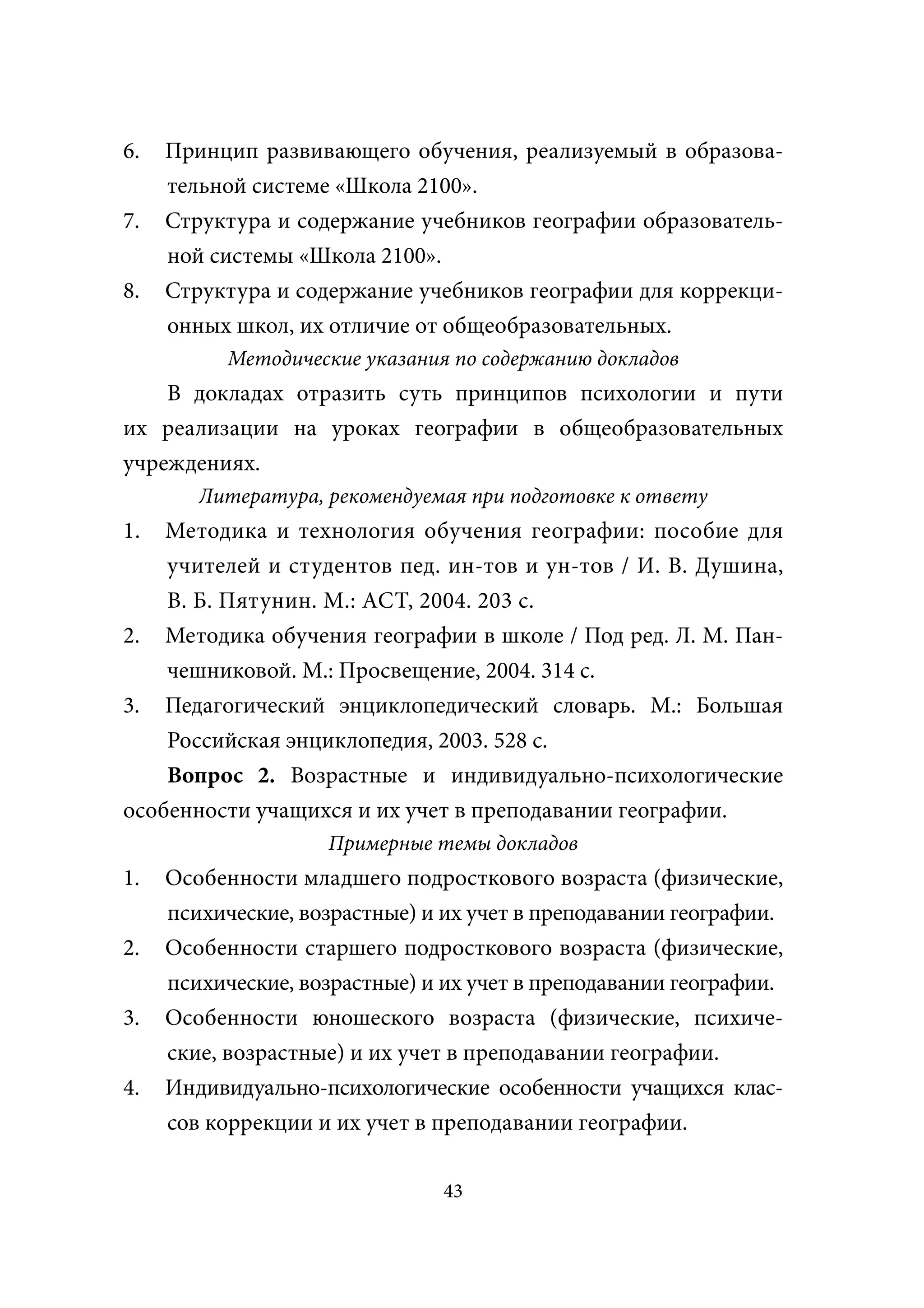 6.   Принцип развивающего обучения, реализуемый в образова-
     тельной системе «Школа 2100».
7.   Структура и содержание учебников географии образователь-
     ной системы «Школа 2100».
8.   Структура и содержание учебников географии для коррекци-
     онных школ, их отличие от общеобразовательных.
           Методические указания по содержанию докладов
    В докладах отразить суть принципов психологии и пути
их реализации на уроках географии в общеобразовательных
учреждениях.
        Литература, рекомендуемая при подготовке к ответу
1.  Методика и технология обучения географии: пособие для
    учителей и студентов пед. ин-тов и ун-тов / И. В. Душина,
    В. Б. Пятунин. М.: АСТ, 2004. 203 с.
2. Методика обучения географии в школе / Под ред. Л. М. Пан-
    чешниковой. М.: Просвещение, 2004. 314 с.
3. Педагогический энциклопедический словарь. М.: Большая
    Российская энциклопедия, 2003. 528 с.
    Вопрос 2. Возрастные и индивидуально-психологические
особенности учащихся и их учет в преподавании географии.
                    Примерные темы докладов
1.   Особенности младшего подросткового возраста (физические,
     психические, возрастные) и их учет в преподавании географии.
2.   Особенности старшего подросткового возраста (физические,
     психические, возрастные) и их учет в преподавании географии.
3.   Особенности юношеского возраста (физические, психиче-
     ские, возрастные) и их учет в преподавании географии.
4.   Индивидуально-психологические особенности учащихся клас-
     сов коррекции и их учет в преподавании географии.

                                43
 