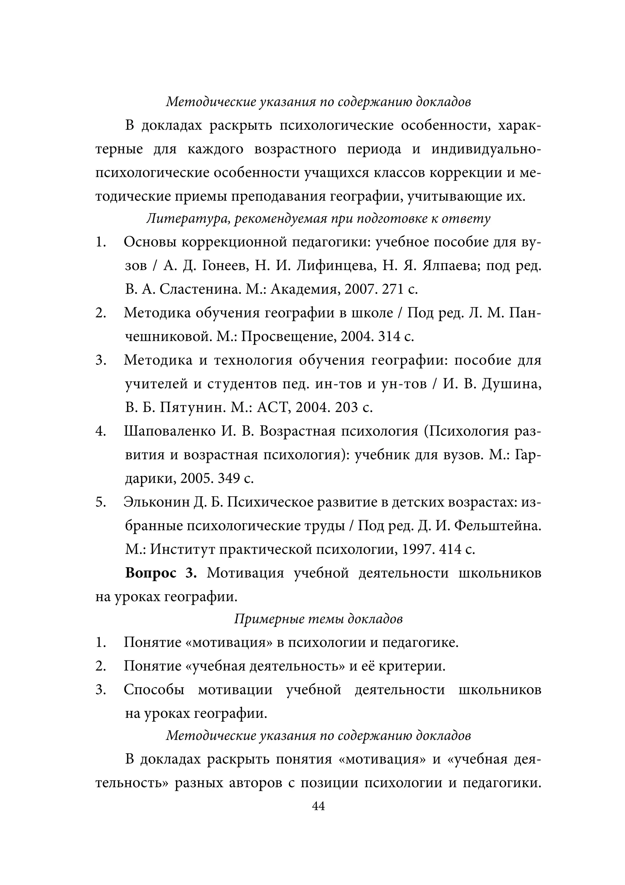 Методические указания по содержанию докладов
    В докладах раскрыть психологические особенности, харак-
терные для каждого возрастного периода и индивидуально-
психологические особенности учащихся классов коррекции и ме-
тодические приемы преподавания географии, учитывающие их.
       Литература, рекомендуемая при подготовке к ответу
1.  Основы коррекционной педагогики: учебное пособие для ву-
    зов / А. Д. Гонеев, Н. И. Лифинцева, Н. Я. Ялпаева; под ред.
    В. А. Сластенина. М.: Академия, 2007. 271 с.
2. Методика обучения географии в школе / Под ред. Л. М. Пан-
    чешниковой. М.: Просвещение, 2004. 314 с.
3. Методика и технология обучения географии: пособие для
    учителей и студентов пед. ин-тов и ун-тов / И. В. Душина,
    В. Б. Пятунин. М.: АСТ, 2004. 203 с.
4. Шаповаленко И. В. Возрастная психология (Психология раз-
    вития и возрастная психология): учебник для вузов. М.: Гар-
    дарики, 2005. 349 с.
5. Эльконин Д. Б. Психическое развитие в детских возрастах: из-
    бранные психологические труды / Под ред. Д. И. Фельштейна.
    М.: Институт практической психологии, 1997. 414 с.
    Вопрос 3. Мотивация учебной деятельности школьников
на уроках географии.
                   Примерные темы докладов
1.   Понятие «мотивация» в психологии и педагогике.
2.   Понятие «учебная деятельность» и её критерии.
3.   Способы мотивации учебной деятельности школьников
     на уроках географии.
          Методические указания по содержанию докладов
    В докладах раскрыть понятия «мотивация» и «учебная дея-
тельность» разных авторов с позиции психологии и педагогики.
                               44
 
