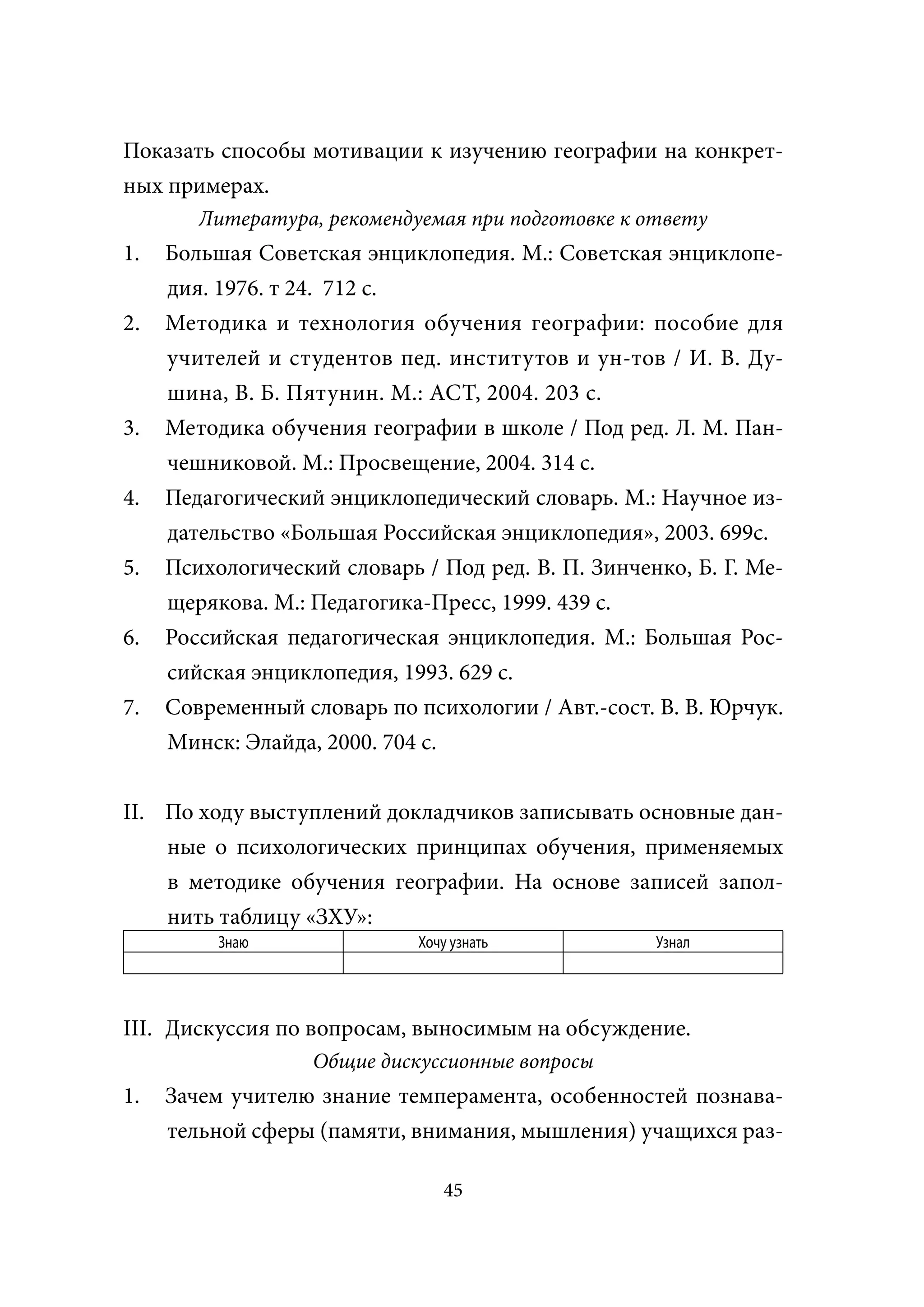 Показать способы мотивации к изучению географии на конкрет-
ных примерах.
        Литература, рекомендуемая при подготовке к ответу
1.   Большая Советская энциклопедия. М.: Советская энциклопе-
     дия. 1976. т 24. 712 с.
2.   Методика и технология обучения географии: пособие для
     учителей и студентов пед. институтов и ун-тов / И. В. Ду-
     шина, В. Б. Пятунин. М.: АСТ, 2004. 203 с.
3.   Методика обучения географии в школе / Под ред. Л. М. Пан-
     чешниковой. М.: Просвещение, 2004. 314 с.
4.   Педагогический энциклопедический словарь. М.: Научное из-
     дательство «Большая Российская энциклопедия», 2003. 699с.
5.   Психологический словарь / Под ред. В. П. Зинченко, Б. Г. Ме-
     щерякова. М.: Педагогика-Пресс, 1999. 439 с.
6.   Российская педагогическая энциклопедия. М.: Большая Рос-
     сийская энциклопедия, 1993. 629 с.
7.   Современный словарь по психологии / Авт.-сост. В. В. Юрчук.
     Минск: Элайда, 2000. 704 с.


II. По ходу выступлений докладчиков записывать основные дан-
    ные о психологических принципах обучения, применяемых
    в методике обучения географии. На основе записей запол-
    нить таблицу «ЗХУ»:
          Знаю               Хочу узнать            Узнал




III. Дискуссия по вопросам, выносимым на обсуждение.
                   Общие дискуссионные вопросы
1.   Зачем учителю знание темперамента, особенностей познава-
     тельной сферы (памяти, внимания, мышления) учащихся раз-

                                45
 