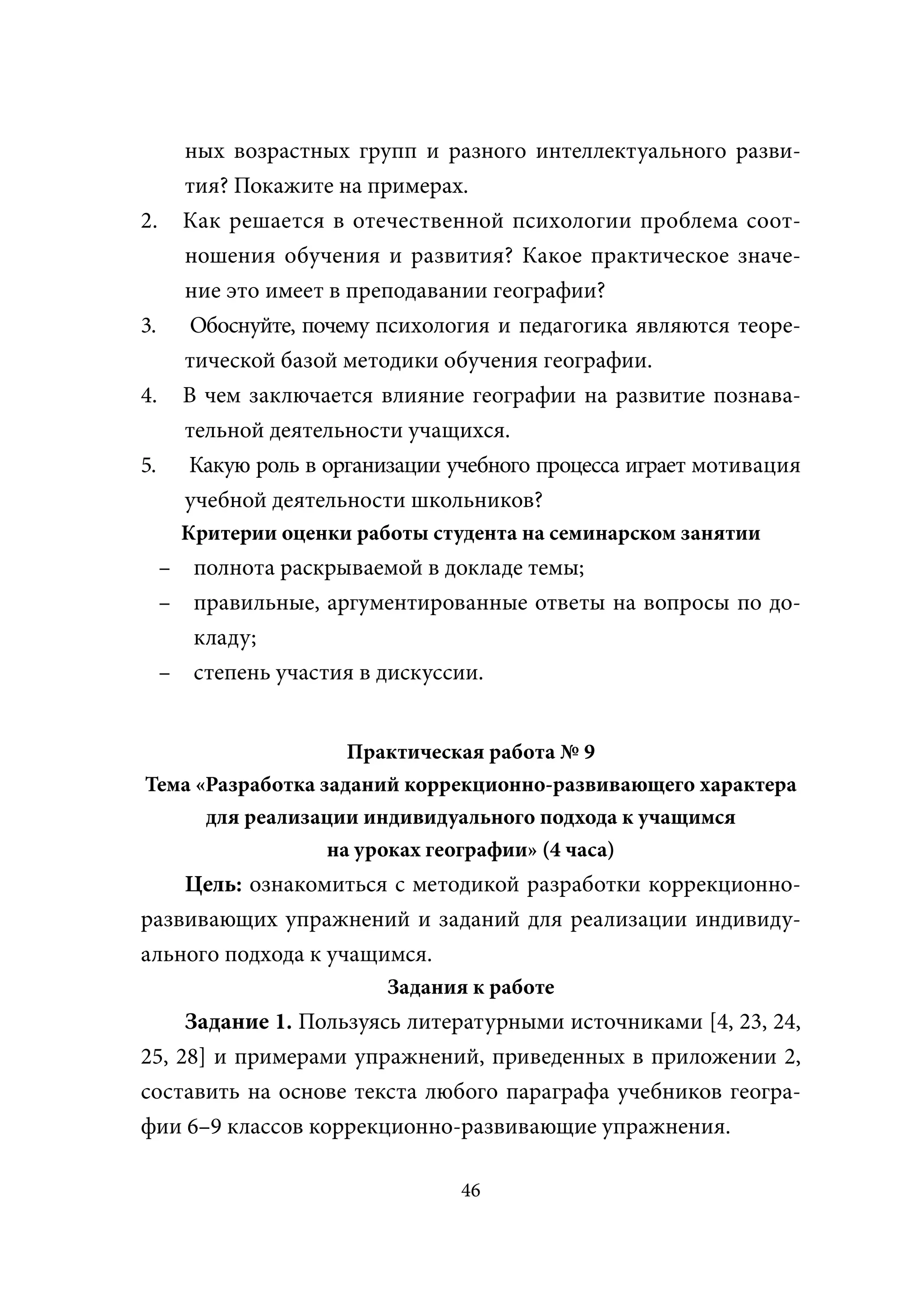 ных возрастных групп и разного интеллектуального разви-
       тия? Покажите на примерах.
2.     Как решается в отечественной психологии проблема соот-
       ношения обучения и развития? Какое практическое значе-
       ние это имеет в преподавании географии?
3.      Обоснуйте, почему психология и педагогика являются теоре-
       тической базой методики обучения географии.
4.     В чем заключается влияние географии на развитие познава-
       тельной деятельности учащихся.
5.     Какую роль в организации учебного процесса играет мотивация
       учебной деятельности школьников?
      Критерии оценки работы студента на семинарском занятии
     – полнота раскрываемой в докладе темы;
     – правильные, аргументированные ответы на вопросы по до-
       кладу;
     – степень участия в дискуссии.


                    Практическая работа № 9
Тема «Разработка заданий коррекционно-развивающего характера
      для реализации индивидуального подхода к учащимся
                  на уроках географии» (4 часа)
    Цель: ознакомиться с методикой разработки коррекционно-
развивающих упражнений и заданий для реализации индивиду-
ального подхода к учащимся.
                          Задания к работе
     Задание 1. Пользуясь литературными источниками [4, 23, 24,
25, 28] и примерами упражнений, приведенных в приложении 2,
составить на основе текста любого параграфа учебников геогра-
фии 6–9 классов коррекционно-развивающие упражнения.

                                 46
 
