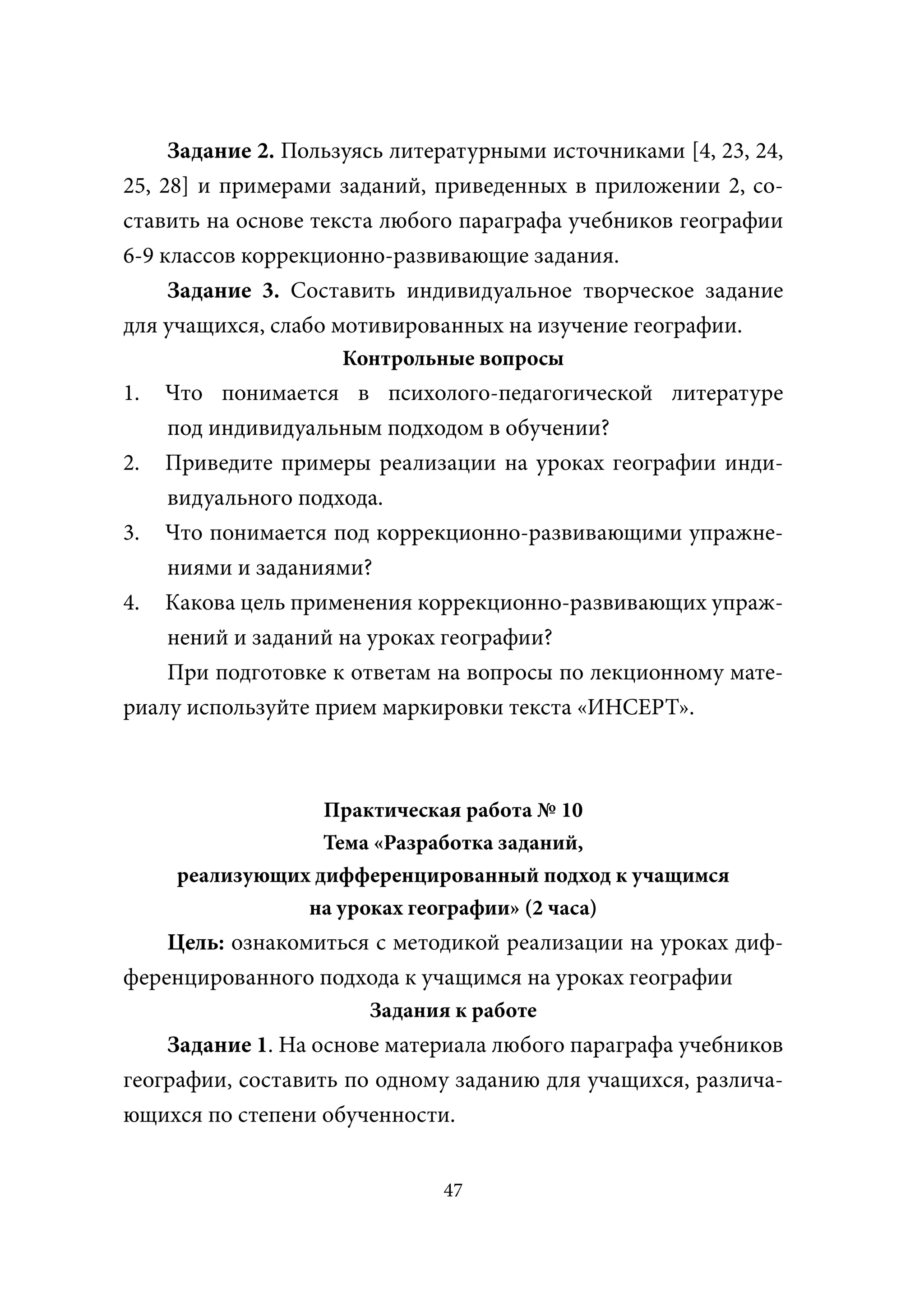 Задание 2. Пользуясь литературными источниками [4, 23, 24,
25, 28] и примерами заданий, приведенных в приложении 2, со-
ставить на основе текста любого параграфа учебников географии
6-9 классов коррекционно-развивающие задания.
     Задание 3. Составить индивидуальное творческое задание
для учащихся, слабо мотивированных на изучение географии.
                    Контрольные вопросы
1.  Что понимается в психолого-педагогической литературе
    под индивидуальным подходом в обучении?
2. Приведите примеры реализации на уроках географии инди-
    видуального подхода.
3. Что понимается под коррекционно-развивающими упражне-
    ниями и заданиями?
4. Какова цель применения коррекционно-развивающих упраж-
    нений и заданий на уроках географии?
    При подготовке к ответам на вопросы по лекционному мате-
риалу используйте прием маркировки текста «ИНСЕРТ».



                  Практическая работа № 10
                  Тема «Разработка заданий,
     реализующих дифференцированный подход к учащимся
                на уроках географии» (2 часа)
    Цель: ознакомиться с методикой реализации на уроках диф-
ференцированного подхода к учащимся на уроках географии
                       Задания к работе
    Задание 1. На основе материала любого параграфа учебников
географии, составить по одному заданию для учащихся, различа-
ющихся по степени обученности.


                              47
 