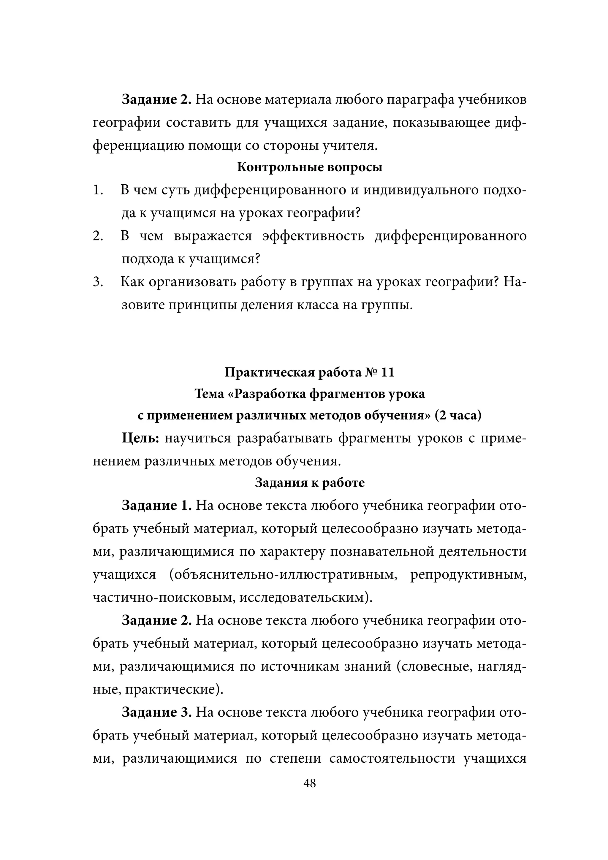 Задание 2. На основе материала любого параграфа учебников
географии составить для учащихся задание, показывающее диф-
ференциацию помощи со стороны учителя.
                     Контрольные вопросы
1.   В чем суть дифференцированного и индивидуального подхо-
     да к учащимся на уроках географии?
2.   В чем выражается эффективность дифференцированного
     подхода к учащимся?
3.   Как организовать работу в группах на уроках географии? На-
     зовите принципы деления класса на группы.



                   Практическая работа № 11
               Тема «Разработка фрагментов урока
       с применением различных методов обучения» (2 часа)
    Цель: научиться разрабатывать фрагменты уроков с приме-
нением различных методов обучения.
                        Задания к работе
    Задание 1. На основе текста любого учебника географии ото-
брать учебный материал, который целесообразно изучать метода-
ми, различающимися по характеру познавательной деятельности
учащихся (объяснительно-иллюстративным, репродуктивным,
частично-поисковым, исследовательским).
    Задание 2. На основе текста любого учебника географии ото-
брать учебный материал, который целесообразно изучать метода-
ми, различающимися по источникам знаний (словесные, нагляд-
ные, практические).
    Задание 3. На основе текста любого учебника географии ото-
брать учебный материал, который целесообразно изучать метода-
ми, различающимися по степени самостоятельности учащихся
                               48
 