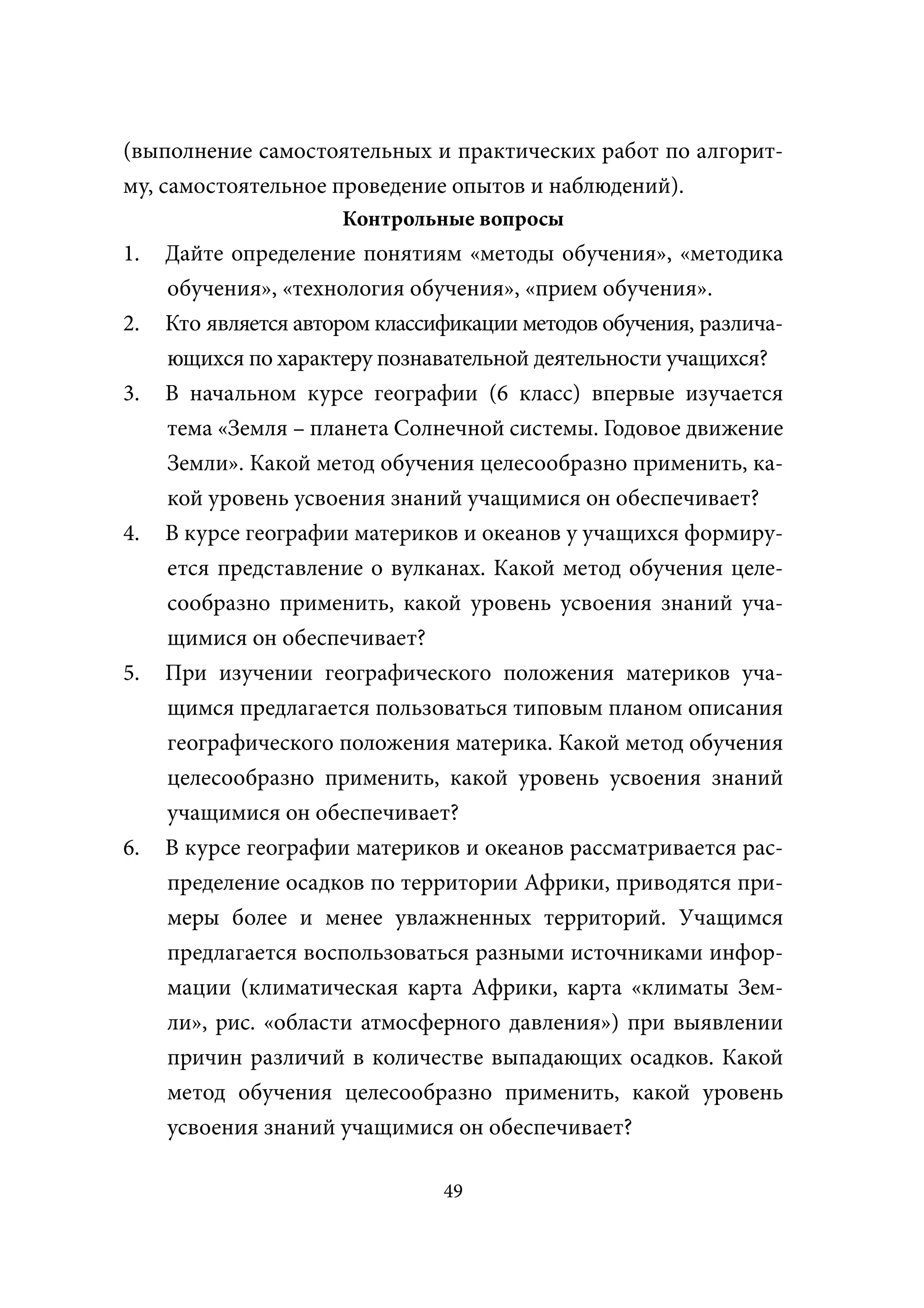 (выполнение самостоятельных и практических работ по алгорит-
му, самостоятельное проведение опытов и наблюдений).
                      Контрольные вопросы
1.   Дайте определение понятиям «методы обучения», «методика
     обучения», «технология обучения», «прием обучения».
2.   Кто является автором классификации методов обучения, различа-
     ющихся по характеру познавательной деятельности учащихся?
3.   В начальном курсе географии (6 класс) впервые изучается
     тема «Земля – планета Солнечной системы. Годовое движение
     Земли». Какой метод обучения целесообразно применить, ка-
     кой уровень усвоения знаний учащимися он обеспечивает?
4.   В курсе географии материков и океанов у учащихся формиру-
     ется представление о вулканах. Какой метод обучения целе-
     сообразно применить, какой уровень усвоения знаний уча-
     щимися он обеспечивает?
5.   При изучении географического положения материков уча-
     щимся предлагается пользоваться типовым планом описания
     географического положения материка. Какой метод обучения
     целесообразно применить, какой уровень усвоения знаний
     учащимися он обеспечивает?
6.   В курсе географии материков и океанов рассматривается рас-
     пределение осадков по территории Африки, приводятся при-
     меры более и менее увлажненных территорий. Учащимся
     предлагается воспользоваться разными источниками инфор-
     мации (климатическая карта Африки, карта «климаты Зем-
     ли», рис. «области атмосферного давления») при выявлении
     причин различий в количестве выпадающих осадков. Какой
     метод обучения целесообразно применить, какой уровень
     усвоения знаний учащимися он обеспечивает?

                                49
 