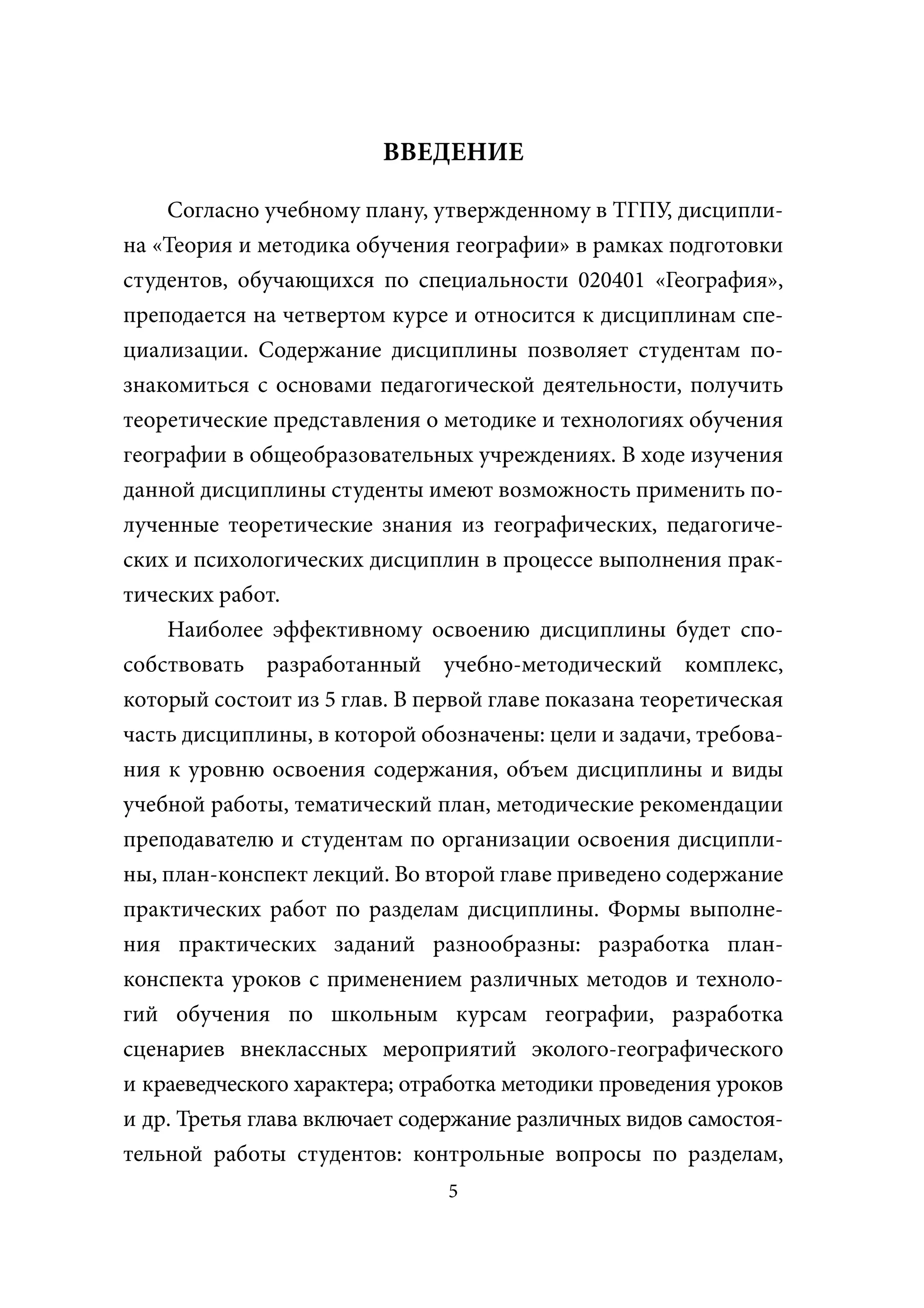 ВВЕДЕНИЕ

    Согласно учебному плану, утвержденному в ТГПУ, дисципли-
на «Теория и методика обучения географии» в рамках подготовки
студентов, обучающихся по специальности 020401 «География»,
преподается на четвертом курсе и относится к дисциплинам спе-
циализации. Содержание дисциплины позволяет студентам по-
знакомиться с основами педагогической деятельности, получить
теоретические представления о методике и технологиях обучения
географии в общеобразовательных учреждениях. В ходе изучения
данной дисциплины студенты имеют возможность применить по-
лученные теоретические знания из географических, педагогиче-
ских и психологических дисциплин в процессе выполнения прак-
тических работ.
    Наиболее эффективному освоению дисциплины будет спо-
собствовать разработанный учебно-методический комплекс,
который состоит из 5 глав. В первой главе показана теоретическая
часть дисциплины, в которой обозначены: цели и задачи, требова-
ния к уровню освоения содержания, объем дисциплины и виды
учебной работы, тематический план, методические рекомендации
преподавателю и студентам по организации освоения дисципли-
ны, план-конспект лекций. Во второй главе приведено содержание
практических работ по разделам дисциплины. Формы выполне-
ния практических заданий разнообразны: разработка план-
конспекта уроков с применением различных методов и техноло-
гий обучения по школьным курсам географии, разработка
сценариев внеклассных мероприятий эколого-географического
и краеведческого характера; отработка методики проведения уроков
и др. Третья глава включает содержание различных видов самостоя-
тельной работы студентов: контрольные вопросы по разделам,
                               5
 