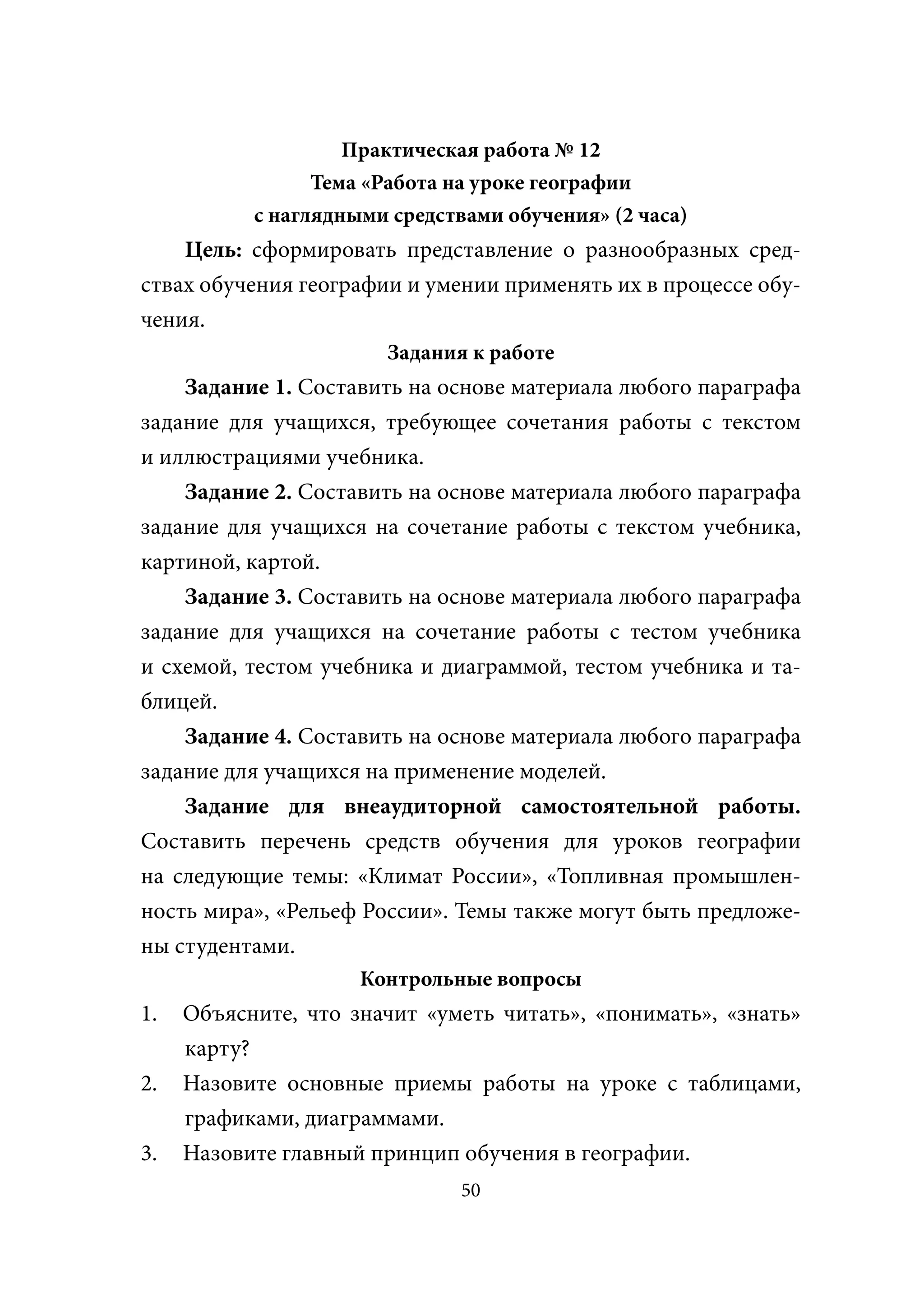 Практическая работа № 12
                 Тема «Работа на уроке географии
           с наглядными средствами обучения» (2 часа)
    Цель: сформировать представление о разнообразных сред-
ствах обучения географии и умении применять их в процессе обу-
чения.
                       Задания к работе
    Задание 1. Составить на основе материала любого параграфа
задание для учащихся, требующее сочетания работы с текстом
и иллюстрациями учебника.
    Задание 2. Составить на основе материала любого параграфа
задание для учащихся на сочетание работы с текстом учебника,
картиной, картой.
    Задание 3. Составить на основе материала любого параграфа
задание для учащихся на сочетание работы с тестом учебника
и схемой, тестом учебника и диаграммой, тестом учебника и та-
блицей.
    Задание 4. Составить на основе материала любого параграфа
задание для учащихся на применение моделей.
    Задание для внеаудиторной самостоятельной работы.
Составить перечень средств обучения для уроков географии
на следующие темы: «Климат России», «Топливная промышлен-
ность мира», «Рельеф России». Темы также могут быть предложе-
ны студентами.
                     Контрольные вопросы
1.   Объясните, что значит «уметь читать», «понимать», «знать»
     карту?
2.   Назовите основные приемы работы на уроке с таблицами,
     графиками, диаграммами.
3.   Назовите главный принцип обучения в географии.
                               50
 
