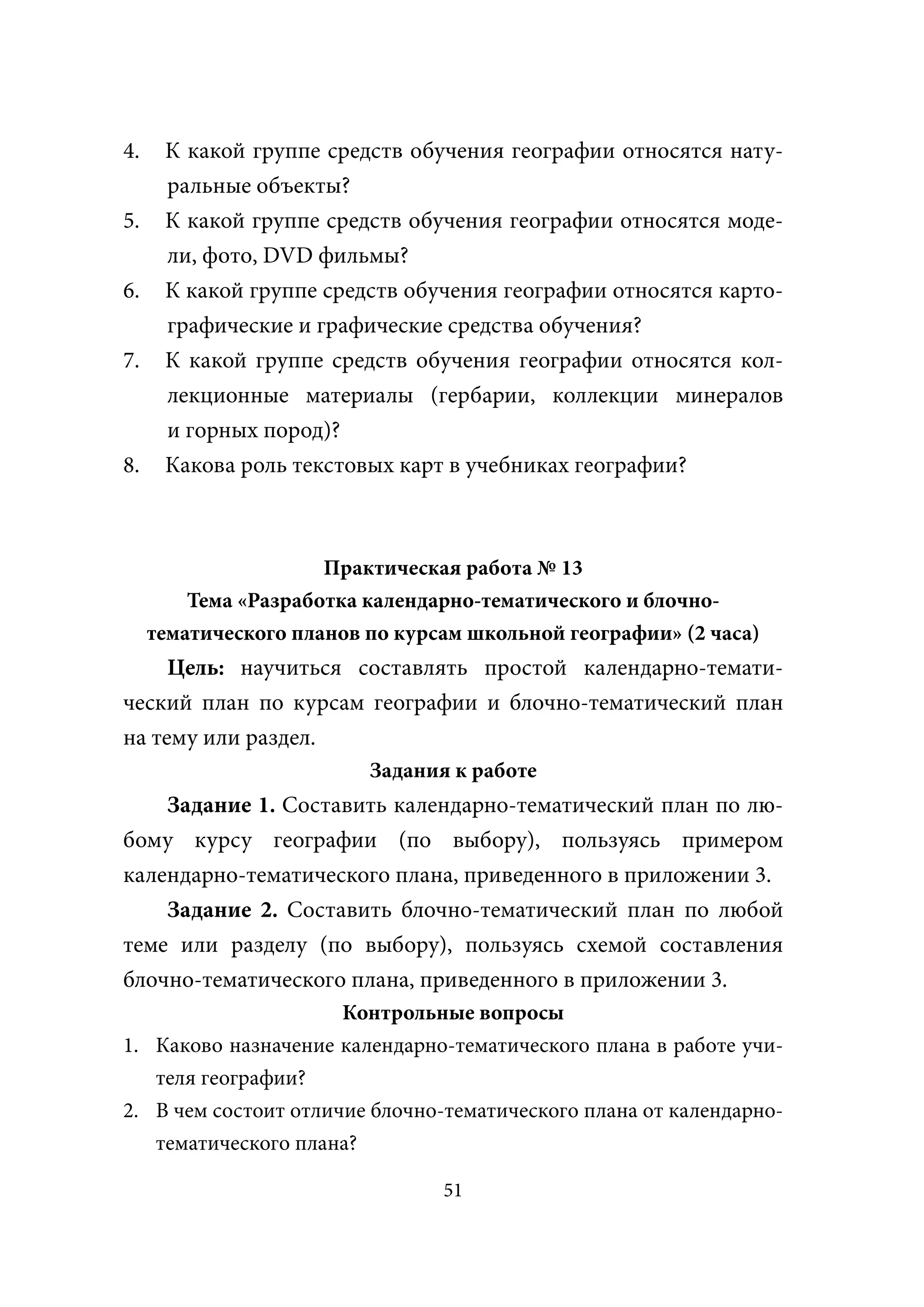 4.    К какой группе средств обучения географии относятся нату-
      ральные объекты?
5.    К какой группе средств обучения географии относятся моде-
      ли, фото, DVD фильмы?
6.    К какой группе средств обучения географии относятся карто-
      графические и графические средства обучения?
7.    К какой группе средств обучения географии относятся кол-
      лекционные материалы (гербарии, коллекции минералов
      и горных пород)?
8.    Какова роль текстовых карт в учебниках географии?



                      Практическая работа № 13
         Тема «Разработка календарно-тематического и блочно-
     тематического планов по курсам школьной географии» (2 часа)
     Цель: научиться составлять простой календарно-темати-
ческий план по курсам географии и блочно-тематический план
на тему или раздел.
                          Задания к работе
    Задание 1. Составить календарно-тематический план по лю-
бому курсу географии (по выбору), пользуясь примером
календарно-тематического плана, приведенного в приложении 3.
    Задание 2. Составить блочно-тематический план по любой
теме или разделу (по выбору), пользуясь схемой составления
блочно-тематического плана, приведенного в приложении 3.
                      Контрольные вопросы
1. Каково назначение календарно-тематического плана в работе учи-
   теля географии?
2. В чем состоит отличие блочно-тематического плана от календарно-
   тематического плана?

                                 51
 