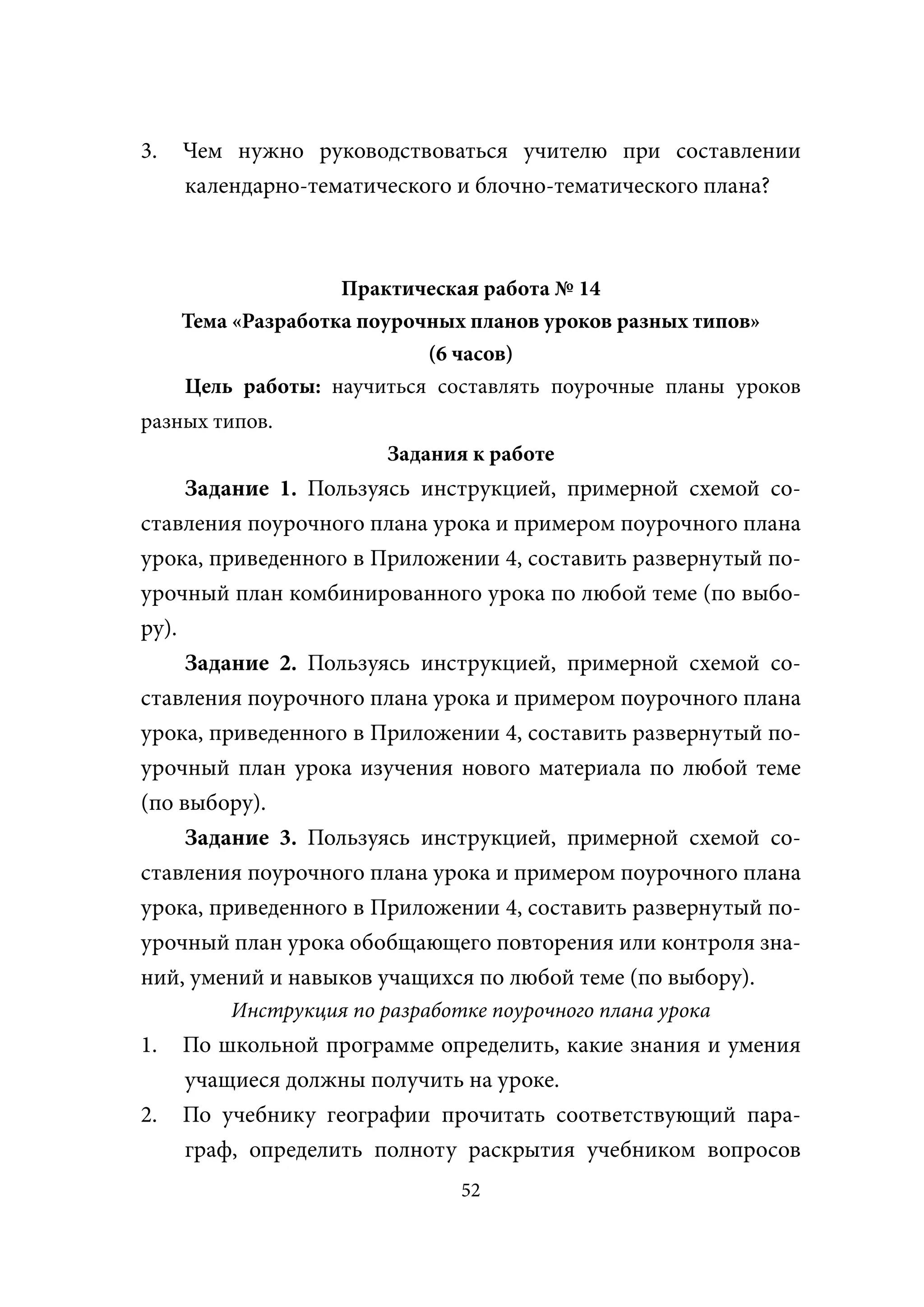 3.   Чем нужно руководствоваться учителю при составлении
     календарно-тематического и блочно-тематического плана?



                    Практическая работа № 14
     Тема «Разработка поурочных планов уроков разных типов»
                            (6 часов)
     Цель работы: научиться составлять поурочные планы уроков
разных типов.
                        Задания к работе
     Задание 1. Пользуясь инструкцией, примерной схемой со-
ставления поурочного плана урока и примером поурочного плана
урока, приведенного в Приложении 4, составить развернутый по-
урочный план комбинированного урока по любой теме (по выбо-
ру).
     Задание 2. Пользуясь инструкцией, примерной схемой со-
ставления поурочного плана урока и примером поурочного плана
урока, приведенного в Приложении 4, составить развернутый по-
урочный план урока изучения нового материала по любой теме
(по выбору).
     Задание 3. Пользуясь инструкцией, примерной схемой со-
ставления поурочного плана урока и примером поурочного плана
урока, приведенного в Приложении 4, составить развернутый по-
урочный план урока обобщающего повторения или контроля зна-
ний, умений и навыков учащихся по любой теме (по выбору).
         Инструкция по разработке поурочного плана урока
1.   По школьной программе определить, какие знания и умения
     учащиеся должны получить на уроке.
2.   По учебнику географии прочитать соответствующий пара-
     граф, определить полноту раскрытия учебником вопросов
                               52
 