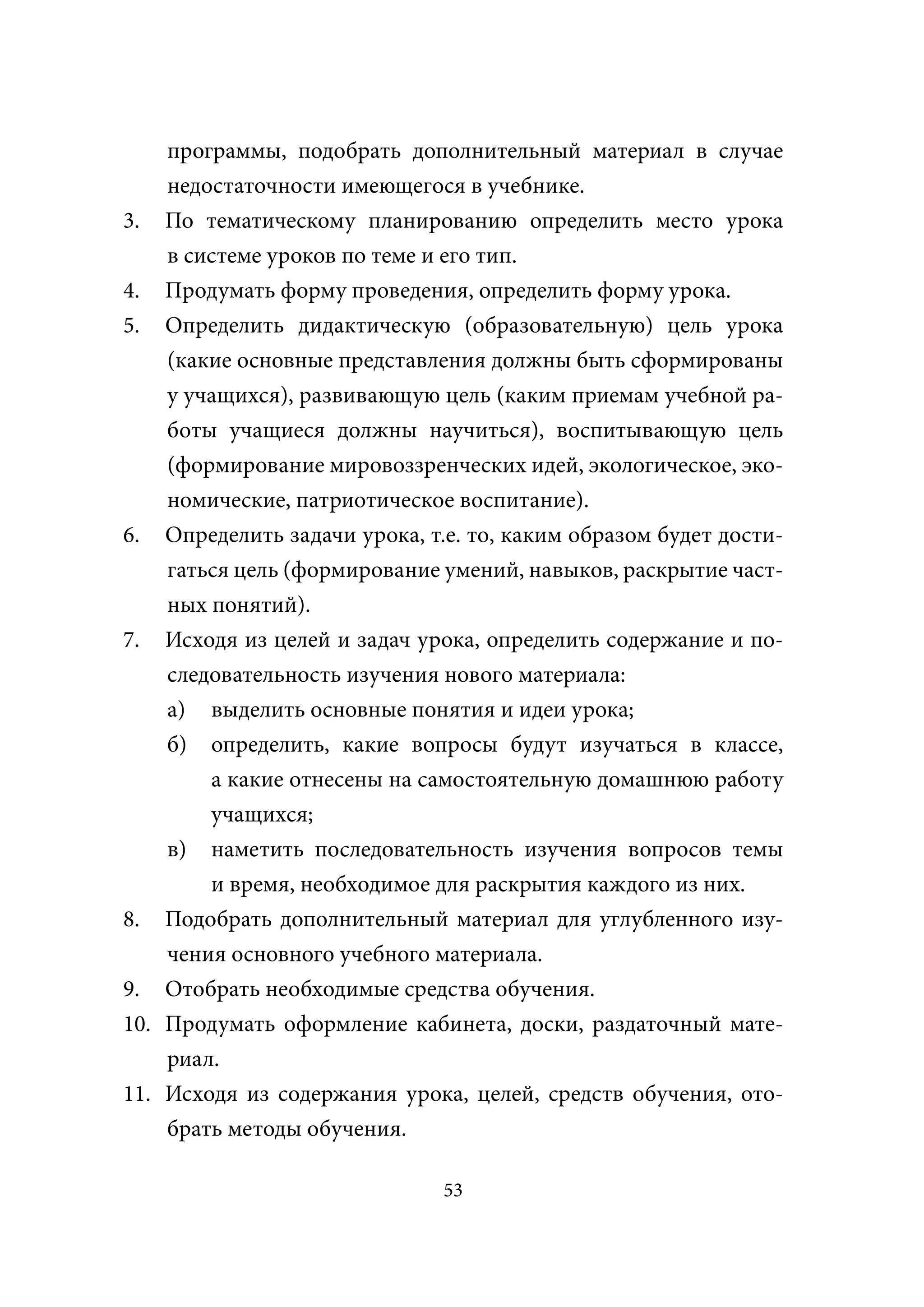 программы, подобрать дополнительный материал в случае
    недостаточности имеющегося в учебнике.
3. По тематическому планированию определить место урока
    в системе уроков по теме и его тип.
4. Продумать форму проведения, определить форму урока.
5. Определить дидактическую (образовательную) цель урока
    (какие основные представления должны быть сформированы
    у учащихся), развивающую цель (каким приемам учебной ра-
    боты учащиеся должны научиться), воспитывающую цель
    (формирование мировоззренческих идей, экологическое, эко-
    номические, патриотическое воспитание).
6. Определить задачи урока, т.е. то, каким образом будет дости-
    гаться цель (формирование умений, навыков, раскрытие част-
    ных понятий).
7. Исходя из целей и задач урока, определить содержание и по-
    следовательность изучения нового материала:
    а) выделить основные понятия и идеи урока;
    б) определить, какие вопросы будут изучаться в классе,
        а какие отнесены на самостоятельную домашнюю работу
        учащихся;
    в) наметить последовательность изучения вопросов темы
        и время, необходимое для раскрытия каждого из них.
8. Подобрать дополнительный материал для углубленного изу-
    чения основного учебного материала.
9. Отобрать необходимые средства обучения.
10. Продумать оформление кабинета, доски, раздаточный мате-
    риал.
11. Исходя из содержания урока, целей, средств обучения, ото-
    брать методы обучения.

                              53
 