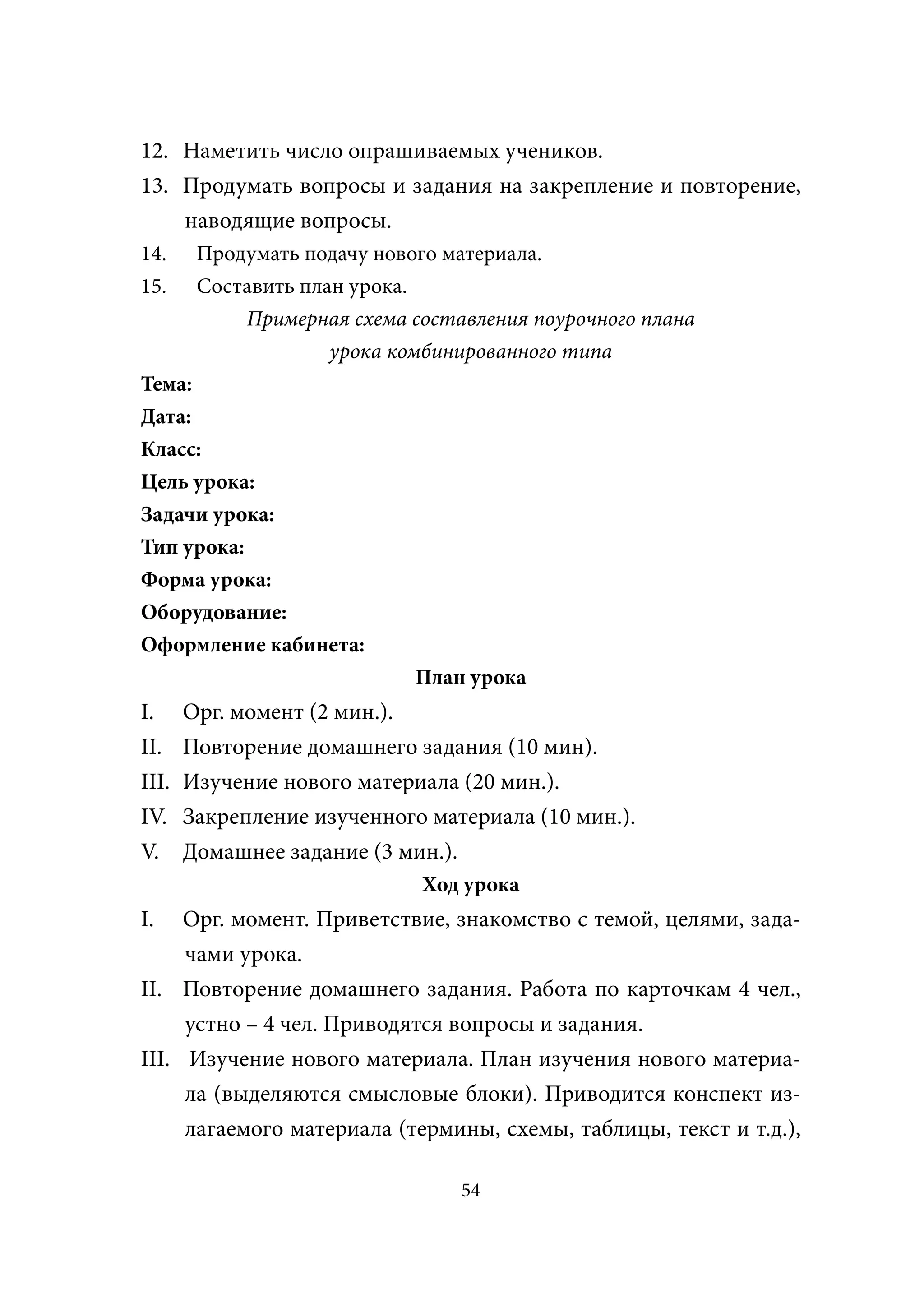 12. Наметить число опрашиваемых учеников.
13. Продумать вопросы и задания на закрепление и повторение,
    наводящие вопросы.
14.     Продумать подачу нового материала.
15.     Составить план урока.
            Примерная схема составления поурочного плана
                     урока комбинированного типа
Тема:
Дата:
Класс:
Цель урока:
Задачи урока:
Тип урока:
Форма урока:
Оборудование:
Оформление кабинета:
                             План урока
Ι.     Орг. момент (2 мин.).
ΙΙ.    Повторение домашнего задания (10 мин).
ΙΙΙ.   Изучение нового материала (20 мин.).
ΙV.    Закрепление изученного материала (10 мин.).
V.     Домашнее задание (3 мин.).
                             Ход урока
Ι.   Орг. момент. Приветствие, знакомство с темой, целями, зада-
     чами урока.
ΙΙ. Повторение домашнего задания. Работа по карточкам 4 чел.,
     устно – 4 чел. Приводятся вопросы и задания.
ΙΙΙ. Изучение нового материала. План изучения нового материа-
     ла (выделяются смысловые блоки). Приводится конспект из-
     лагаемого материала (термины, схемы, таблицы, текст и т.д.),

                                 54
 