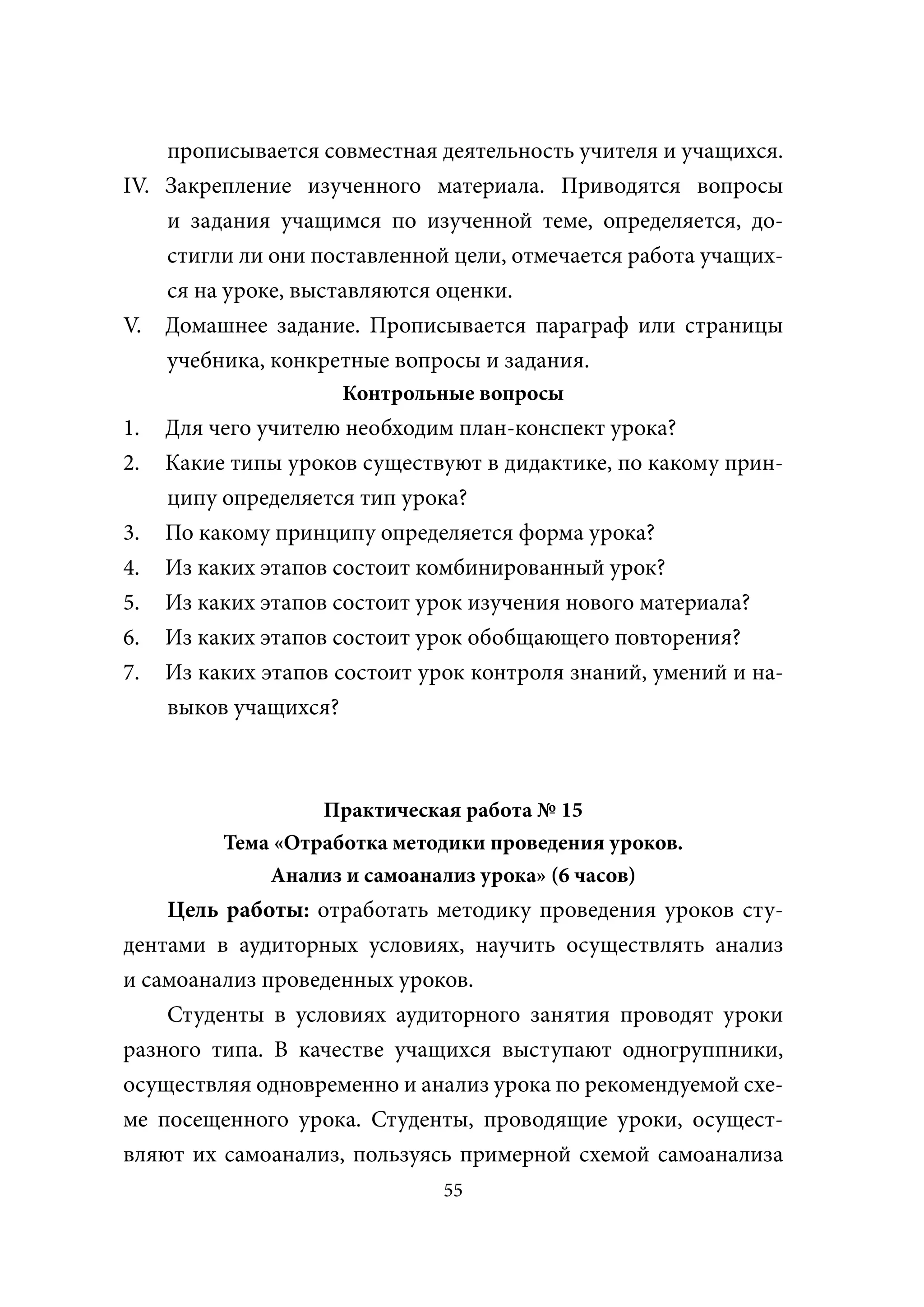 прописывается совместная деятельность учителя и учащихся.
ΙV. Закрепление изученного материала. Приводятся вопросы
    и задания учащимся по изученной теме, определяется, до-
    стигли ли они поставленной цели, отмечается работа учащих-
    ся на уроке, выставляются оценки.
V. Домашнее задание. Прописывается параграф или страницы
    учебника, конкретные вопросы и задания.
                     Контрольные вопросы
1.   Для чего учителю необходим план-конспект урока?
2.   Какие типы уроков существуют в дидактике, по какому прин-
     ципу определяется тип урока?
3.   По какому принципу определяется форма урока?
4.   Из каких этапов состоит комбинированный урок?
5.   Из каких этапов состоит урок изучения нового материала?
6.   Из каких этапов состоит урок обобщающего повторения?
7.   Из каких этапов состоит урок контроля знаний, умений и на-
     выков учащихся?



                   Практическая работа № 15
          Тема «Отработка методики проведения уроков.
              Анализ и самоанализ урока» (6 часов)
    Цель работы: отработать методику проведения уроков сту-
дентами в аудиторных условиях, научить осуществлять анализ
и самоанализ проведенных уроков.
    Студенты в условиях аудиторного занятия проводят уроки
разного типа. В качестве учащихся выступают одногруппники,
осуществляя одновременно и анализ урока по рекомендуемой схе-
ме посещенного урока. Студенты, проводящие уроки, осущест-
вляют их самоанализ, пользуясь примерной схемой самоанализа
                               55
 