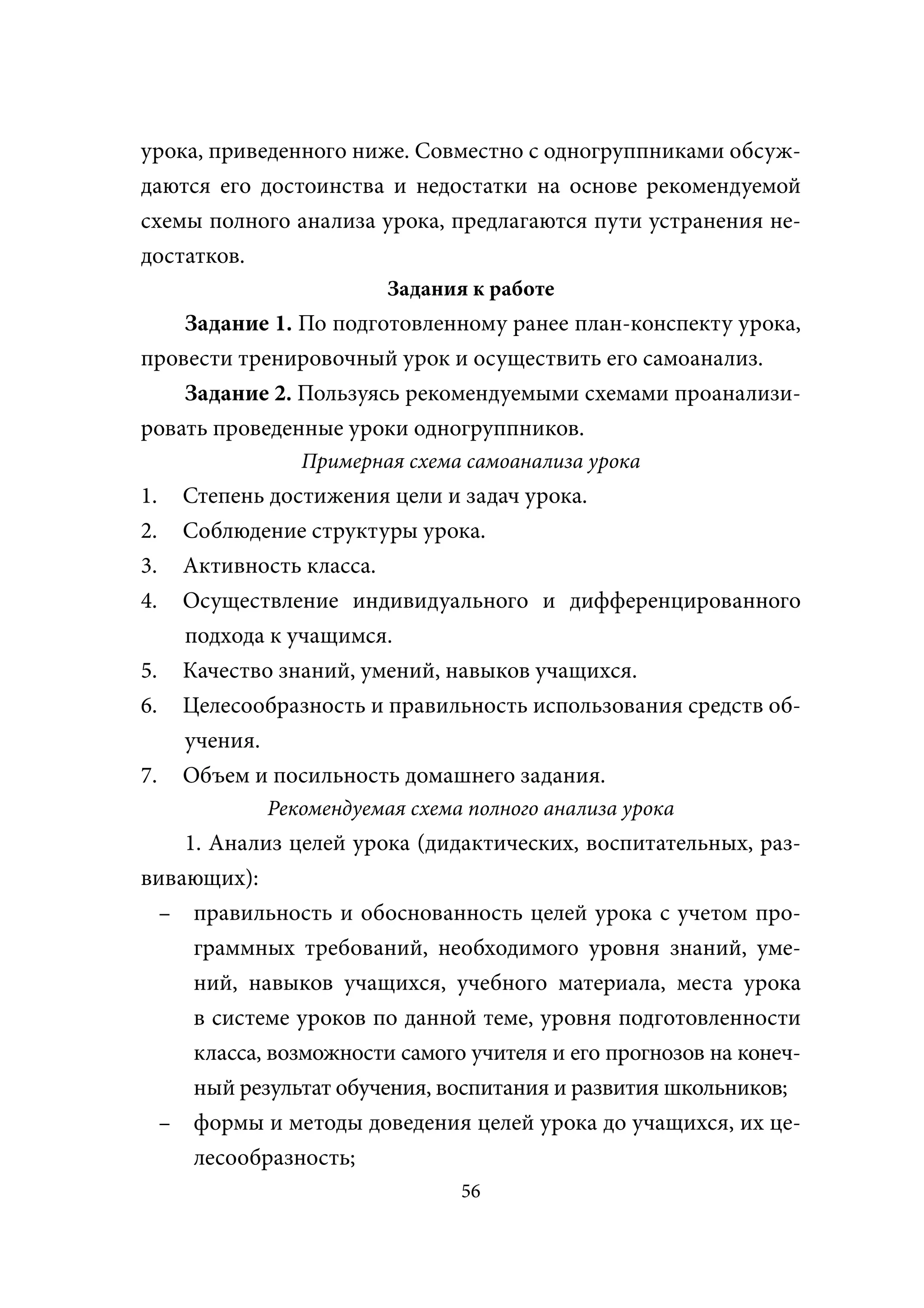 урока, приведенного ниже. Совместно с одногруппниками обсуж-
даются его достоинства и недостатки на основе рекомендуемой
схемы полного анализа урока, предлагаются пути устранения не-
достатков.
                        Задания к работе
    Задание 1. По подготовленному ранее план-конспекту урока,
провести тренировочный урок и осуществить его самоанализ.
    Задание 2. Пользуясь рекомендуемыми схемами проанализи-
ровать проведенные уроки одногруппников.
               Примерная схема самоанализа урока
1.   Степень достижения цели и задач урока.
2.   Соблюдение структуры урока.
3.   Активность класса.
4.   Осуществление индивидуального и дифференцированного
     подхода к учащимся.
5.   Качество знаний, умений, навыков учащихся.
6.   Целесообразность и правильность использования средств об-
     учения.
7.   Объем и посильность домашнего задания.
            Рекомендуемая схема полного анализа урока
    1. Анализ целей урока (дидактических, воспитательных, раз-
вивающих):
 – правильность и обоснованность целей урока с учетом про-
     граммных требований, необходимого уровня знаний, уме-
     ний, навыков учащихся, учебного материала, места урока
     в системе уроков по данной теме, уровня подготовленности
     класса, возможности самого учителя и его прогнозов на конеч-
     ный результат обучения, воспитания и развития школьников;
 – формы и методы доведения целей урока до учащихся, их це-
     лесообразность;
                               56
 