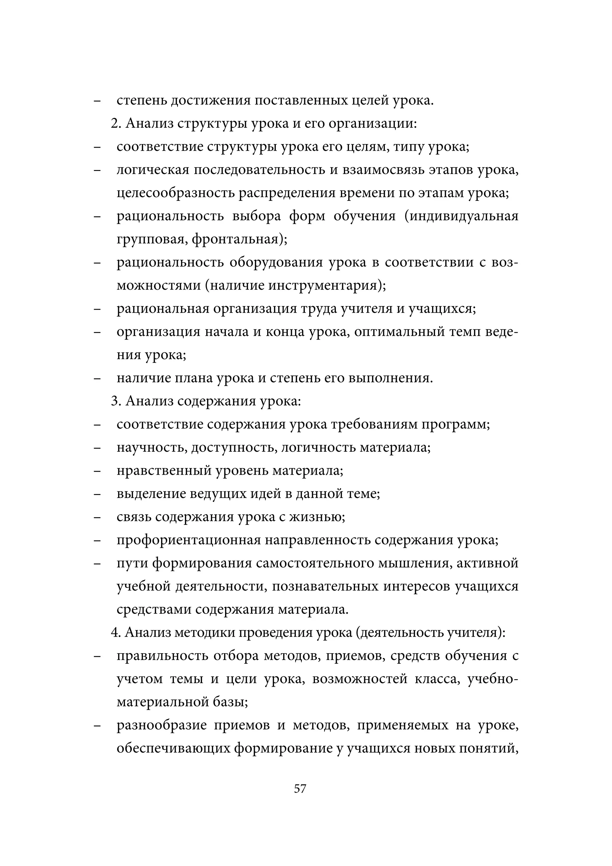 – степень достижения поставленных целей урока.
  2. Анализ структуры урока и его организации:
– соответствие структуры урока его целям, типу урока;
– логическая последовательность и взаимосвязь этапов урока,
   целесообразность распределения времени по этапам урока;
– рациональность выбора форм обучения (индивидуальная
   групповая, фронтальная);
– рациональность оборудования урока в соответствии с воз-
   можностями (наличие инструментария);
– рациональная организация труда учителя и учащихся;
– организация начала и конца урока, оптимальный темп веде-
   ния урока;
– наличие плана урока и степень его выполнения.
  3. Анализ содержания урока:
– соответствие содержания урока требованиям программ;
– научность, доступность, логичность материала;
– нравственный уровень материала;
– выделение ведущих идей в данной теме;
– связь содержания урока с жизнью;
– профориентационная направленность содержания урока;
– пути формирования самостоятельного мышления, активной
   учебной деятельности, познавательных интересов учащихся
   средствами содержания материала.
  4. Анализ методики проведения урока (деятельность учителя):
– правильность отбора методов, приемов, средств обучения с
   учетом темы и цели урока, возможностей класса, учебно-
   материальной базы;
– разнообразие приемов и методов, применяемых на уроке,
   обеспечивающих формирование у учащихся новых понятий,

                            57
 