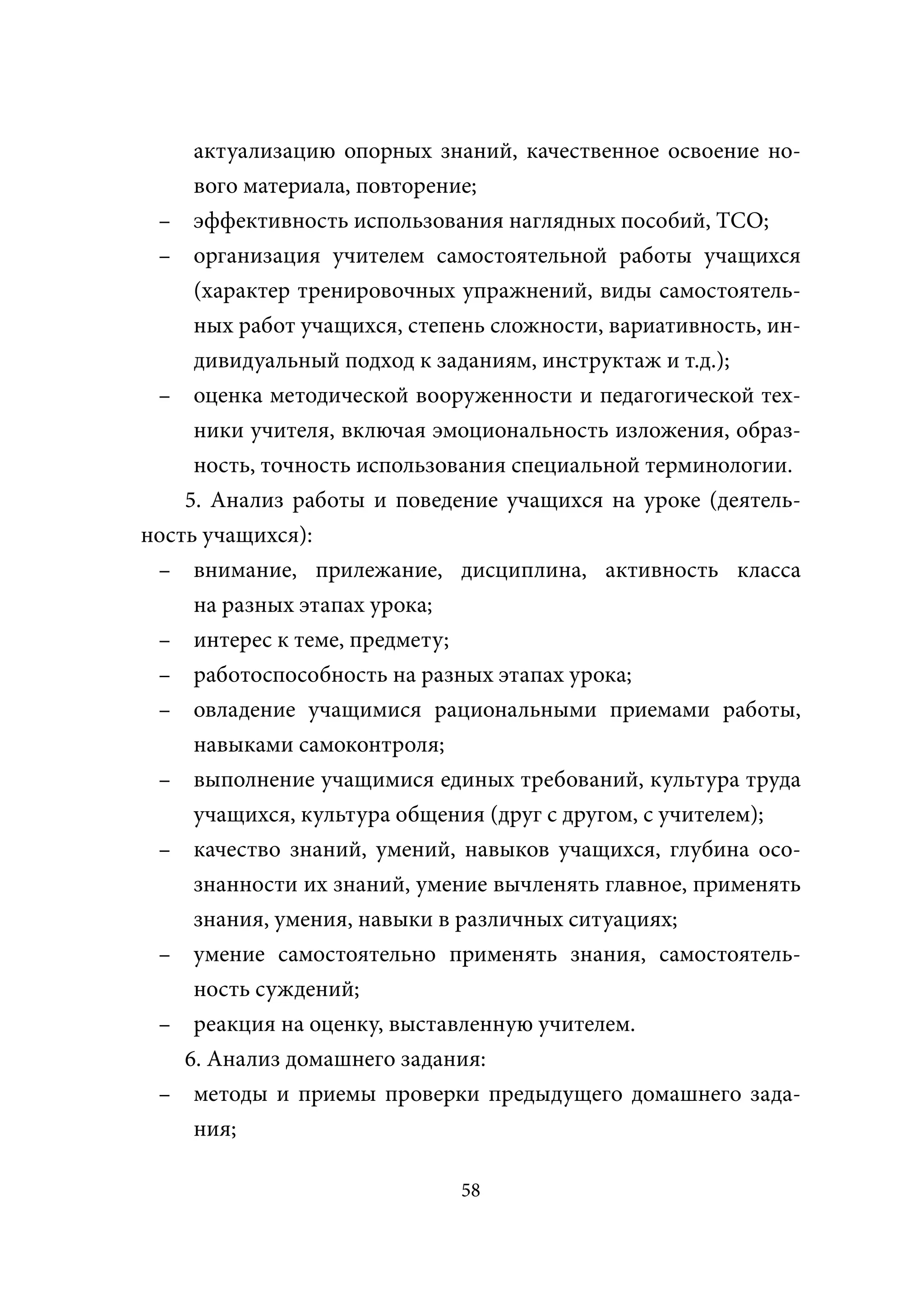 актуализацию опорных знаний, качественное освоение но-
     вого материала, повторение;
 – эффективность использования наглядных пособий, ТСО;
 – организация учителем самостоятельной работы учащихся
     (характер тренировочных упражнений, виды самостоятель-
     ных работ учащихся, степень сложности, вариативность, ин-
     дивидуальный подход к заданиям, инструктаж и т.д.);
 – оценка методической вооруженности и педагогической тех-
     ники учителя, включая эмоциональность изложения, образ-
     ность, точность использования специальной терминологии.
    5. Анализ работы и поведение учащихся на уроке (деятель-
ность учащихся):
 – внимание, прилежание, дисциплина, активность класса
     на разных этапах урока;
 – интерес к теме, предмету;
 – работоспособность на разных этапах урока;
 – овладение учащимися рациональными приемами работы,
     навыками самоконтроля;
 – выполнение учащимися единых требований, культура труда
     учащихся, культура общения (друг с другом, с учителем);
 – качество знаний, умений, навыков учащихся, глубина осо-
     знанности их знаний, умение вычленять главное, применять
     знания, умения, навыки в различных ситуациях;
 – умение самостоятельно применять знания, самостоятель-
     ность суждений;
 – реакция на оценку, выставленную учителем.
    6. Анализ домашнего задания:
 – методы и приемы проверки предыдущего домашнего зада-
     ния;

                              58
 