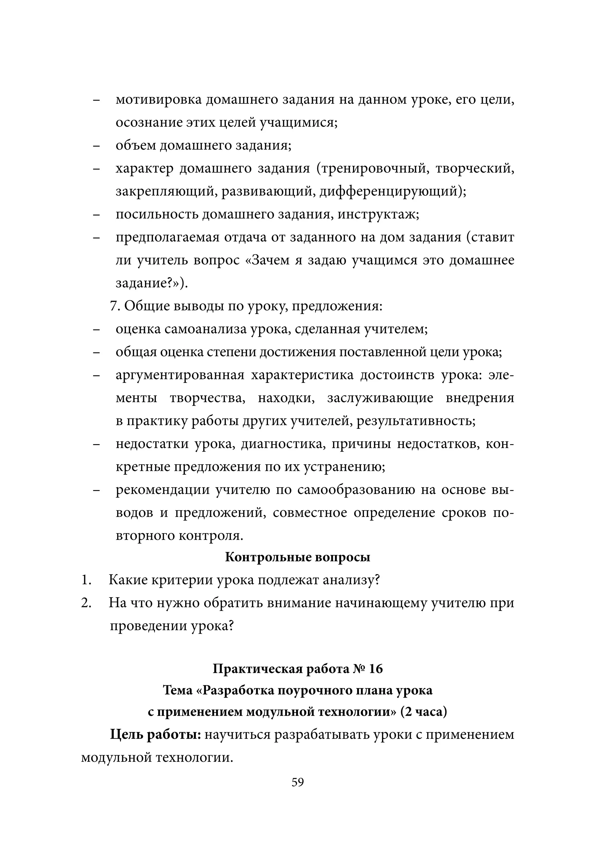 – мотивировка домашнего задания на данном уроке, его цели,
        осознание этих целей учащимися;
     – объем домашнего задания;
     – характер домашнего задания (тренировочный, творческий,
        закрепляющий, развивающий, дифференцирующий);
     – посильность домашнего задания, инструктаж;
     – предполагаемая отдача от заданного на дом задания (ставит
        ли учитель вопрос «Зачем я задаю учащимся это домашнее
        задание?»).
       7. Общие выводы по уроку, предложения:
     – оценка самоанализа урока, сделанная учителем;
     – общая оценка степени достижения поставленной цели урока;
     – аргументированная характеристика достоинств урока: эле-
        менты творчества, находки, заслуживающие внедрения
        в практику работы других учителей, результативность;
     – недостатки урока, диагностика, причины недостатков, кон-
        кретные предложения по их устранению;
     – рекомендации учителю по самообразованию на основе вы-
        водов и предложений, совместное определение сроков по-
        вторного контроля.
                       Контрольные вопросы
1.     Какие критерии урока подлежат анализу?
2.     На что нужно обратить внимание начинающему учителю при
       проведении урока?

                      Практическая работа № 16
               Тема «Разработка поурочного плана урока
            с применением модульной технологии» (2 часа)
    Цель работы: научиться разрабатывать уроки с применением
модульной технологии.
                                 59
 