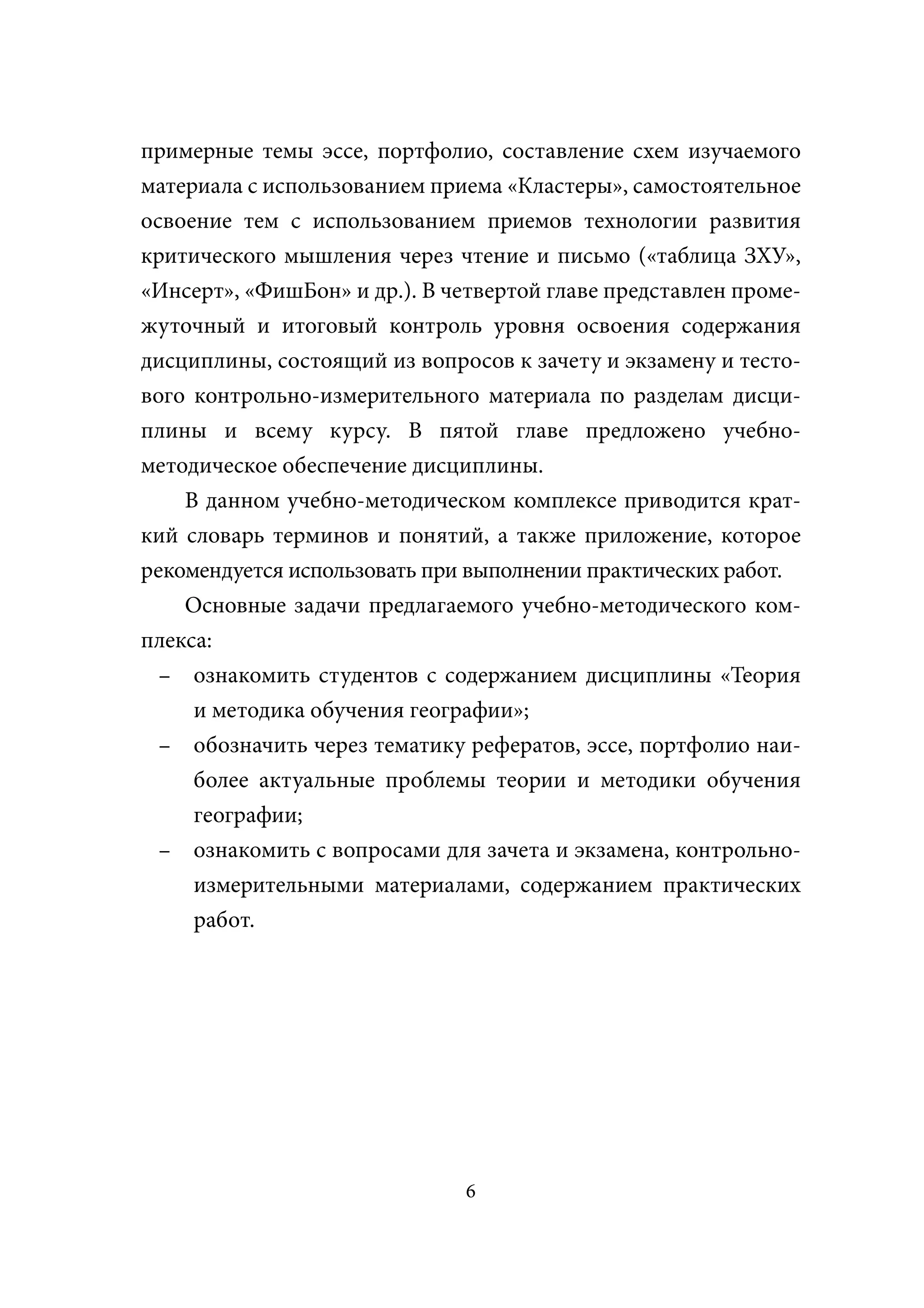 примерные темы эссе, портфолио, составление схем изучаемого
материала с использованием приема «Кластеры», самостоятельное
освоение тем с использованием приемов технологии развития
критического мышления через чтение и письмо («таблица ЗХУ»,
«Инсерт», «ФишБон» и др.). В четвертой главе представлен проме-
жуточный и итоговый контроль уровня освоения содержания
дисциплины, состоящий из вопросов к зачету и экзамену и тесто-
вого контрольно-измерительного материала по разделам дисци-
плины и всему курсу. В пятой главе предложено учебно-
методическое обеспечение дисциплины.
    В данном учебно-методическом комплексе приводится крат-
кий словарь терминов и понятий, а также приложение, которое
рекомендуется использовать при выполнении практических работ.
    Основные задачи предлагаемого учебно-методического ком-
плекса:
  – ознакомить студентов с содержанием дисциплины «Теория
     и методика обучения географии»;
  – обозначить через тематику рефератов, эссе, портфолио наи-
     более актуальные проблемы теории и методики обучения
     географии;
  – ознакомить с вопросами для зачета и экзамена, контрольно-
     измерительными материалами, содержанием практических
     работ.




                               6
 