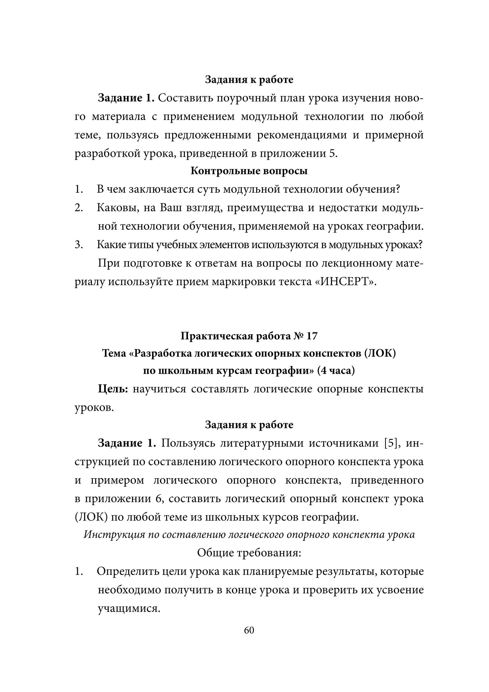 Задания к работе
    Задание 1. Составить поурочный план урока изучения ново-
го материала с применением модульной технологии по любой
теме, пользуясь предложенными рекомендациями и примерной
разработкой урока, приведенной в приложении 5.
                         Контрольные вопросы
1.  В чем заключается суть модульной технологии обучения?
2.  Каковы, на Ваш взгляд, преимущества и недостатки модуль-
    ной технологии обучения, применяемой на уроках географии.
3. Какие типы учебных элементов используются в модульных уроках?
    При подготовке к ответам на вопросы по лекционному мате-
риалу используйте прием маркировки текста «ИНСЕРТ».



                      Практическая работа № 17
        Тема «Разработка логических опорных конспектов (ЛОК)
               по школьным курсам географии» (4 часа)
    Цель: научиться составлять логические опорные конспекты
уроков.
                           Задания к работе
    Задание 1. Пользуясь литературными источниками [5], ин-
струкцией по составлению логического опорного конспекта урока
и примером логического опорного конспекта, приведенного
в приложении 6, составить логический опорный конспект урока
(ЛОК) по любой теме из школьных курсов географии.
     Инструкция по составлению логического опорного конспекта урока
                        Общие требования:
1.     Определить цели урока как планируемые результаты, которые
       необходимо получить в конце урока и проверить их усвоение
       учащимися.
                                   60
 