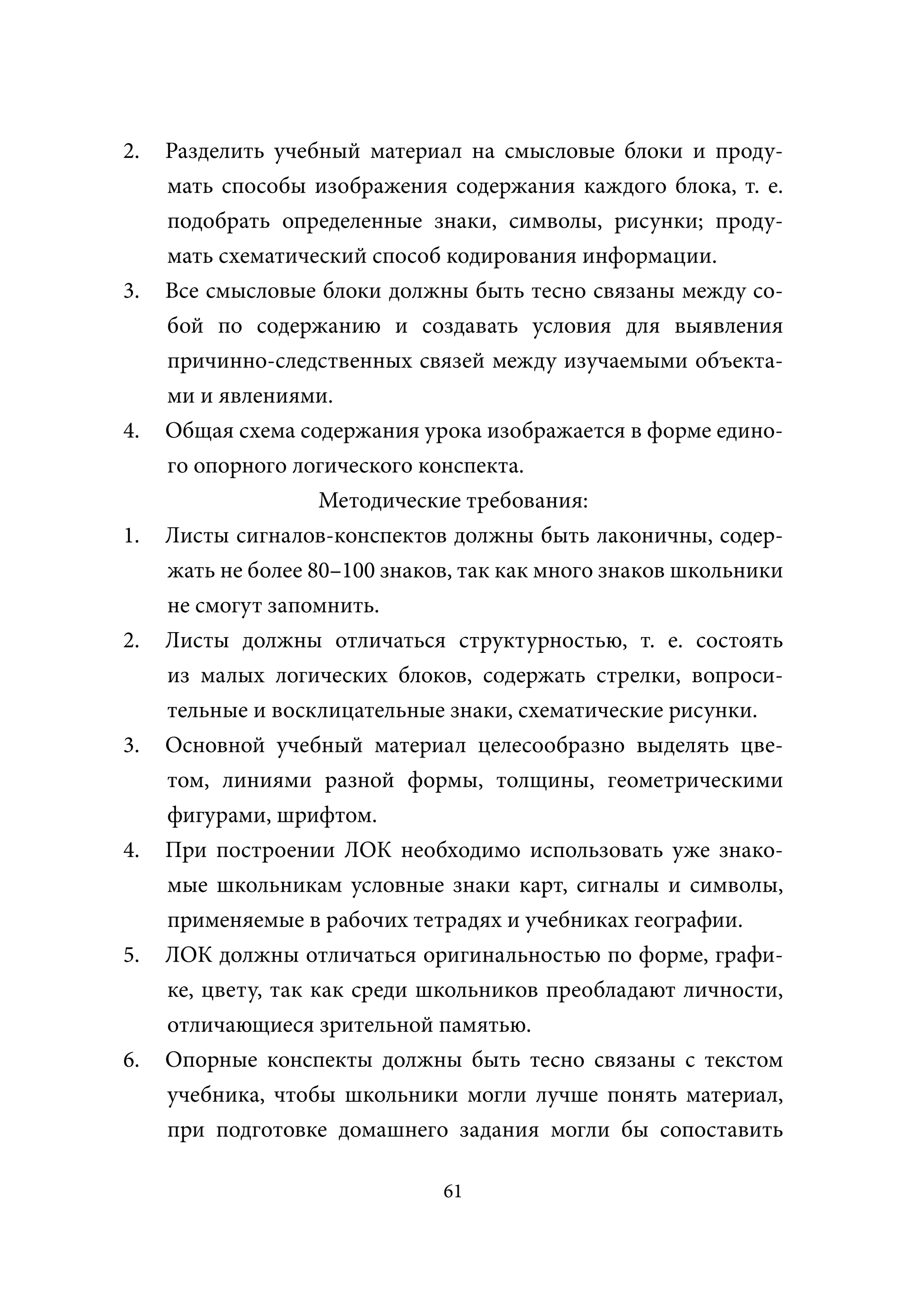 2.   Разделить учебный материал на смысловые блоки и проду-
     мать способы изображения содержания каждого блока, т. е.
     подобрать определенные знаки, символы, рисунки; проду-
     мать схематический способ кодирования информации.
3.   Все смысловые блоки должны быть тесно связаны между со-
     бой по содержанию и создавать условия для выявления
     причинно-следственных связей между изучаемыми объекта-
     ми и явлениями.
4.   Общая схема содержания урока изображается в форме едино-
     го опорного логического конспекта.
                     Методические требования:
1.   Листы сигналов-конспектов должны быть лаконичны, содер-
     жать не более 80–100 знаков, так как много знаков школьники
     не смогут запомнить.
2.   Листы должны отличаться структурностью, т. е. состоять
     из малых логических блоков, содержать стрелки, вопроси-
     тельные и восклицательные знаки, схематические рисунки.
3.   Основной учебный материал целесообразно выделять цве-
     том, линиями разной формы, толщины, геометрическими
     фигурами, шрифтом.
4.   При построении ЛОК необходимо использовать уже знако-
     мые школьникам условные знаки карт, сигналы и символы,
     применяемые в рабочих тетрадях и учебниках географии.
5.   ЛОК должны отличаться оригинальностью по форме, графи-
     ке, цвету, так как среди школьников преобладают личности,
     отличающиеся зрительной памятью.
6.   Опорные конспекты должны быть тесно связаны с текстом
     учебника, чтобы школьники могли лучше понять материал,
     при подготовке домашнего задания могли бы сопоставить

                               61
 