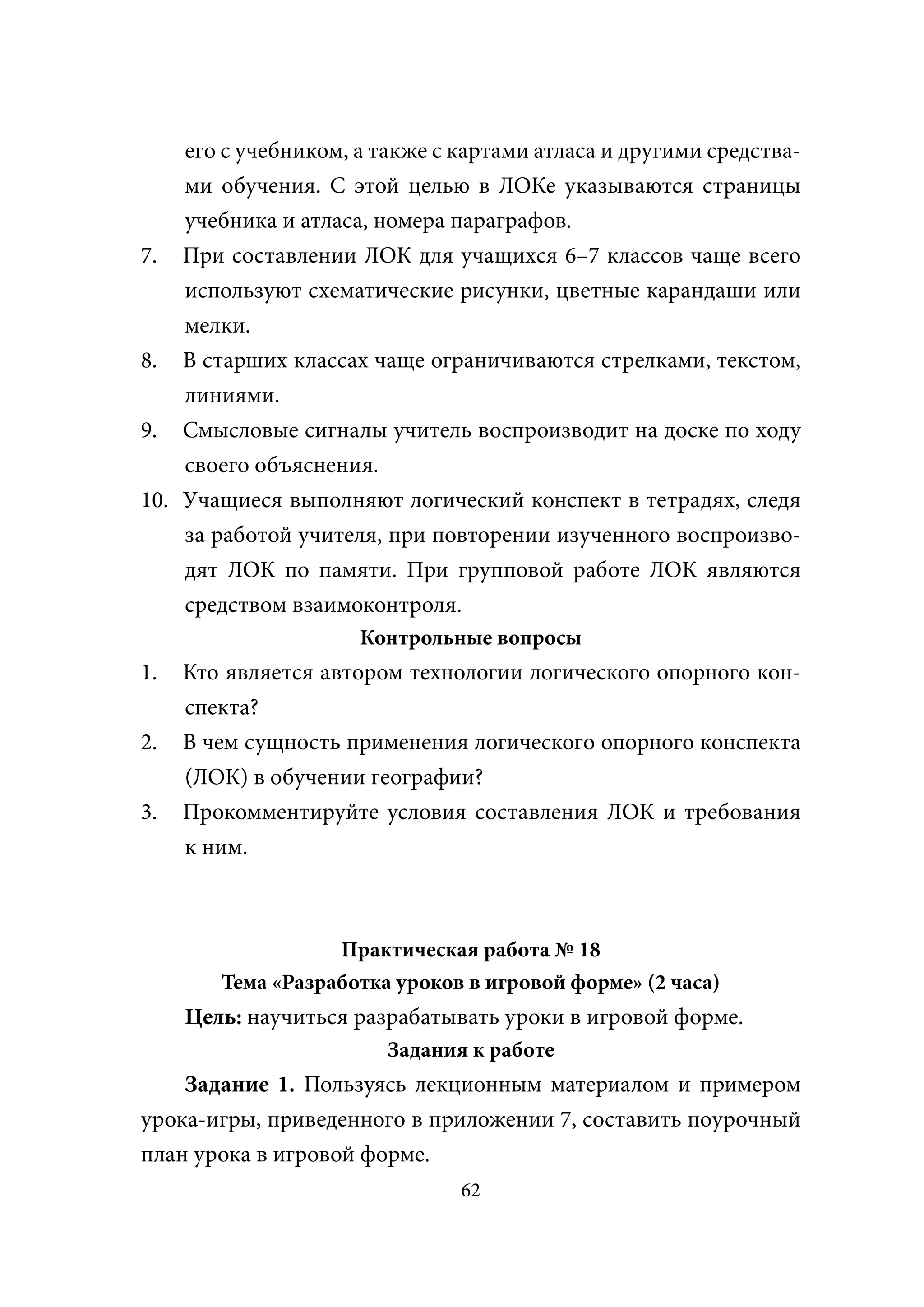 его с учебником, а также с картами атласа и другими средства-
    ми обучения. С этой целью в ЛОКе указываются страницы
    учебника и атласа, номера параграфов.
7. При составлении ЛОК для учащихся 6–7 классов чаще всего
    используют схематические рисунки, цветные карандаши или
    мелки.
8. В старших классах чаще ограничиваются стрелками, текстом,
    линиями.
9. Смысловые сигналы учитель воспроизводит на доске по ходу
    своего объяснения.
10. Учащиеся выполняют логический конспект в тетрадях, следя
    за работой учителя, при повторении изученного воспроизво-
    дят ЛОК по памяти. При групповой работе ЛОК являются
    средством взаимоконтроля.
                     Контрольные вопросы
1.   Кто является автором технологии логического опорного кон-
     спекта?
2.   В чем сущность применения логического опорного конспекта
     (ЛОК) в обучении географии?
3.   Прокомментируйте условия составления ЛОК и требования
     к ним.



                   Практическая работа № 18
        Тема «Разработка уроков в игровой форме» (2 часа)
     Цель: научиться разрабатывать уроки в игровой форме.
                        Задания к работе
    Задание 1. Пользуясь лекционным материалом и примером
урока-игры, приведенного в приложении 7, составить поурочный
план урока в игровой форме.
                               62
 