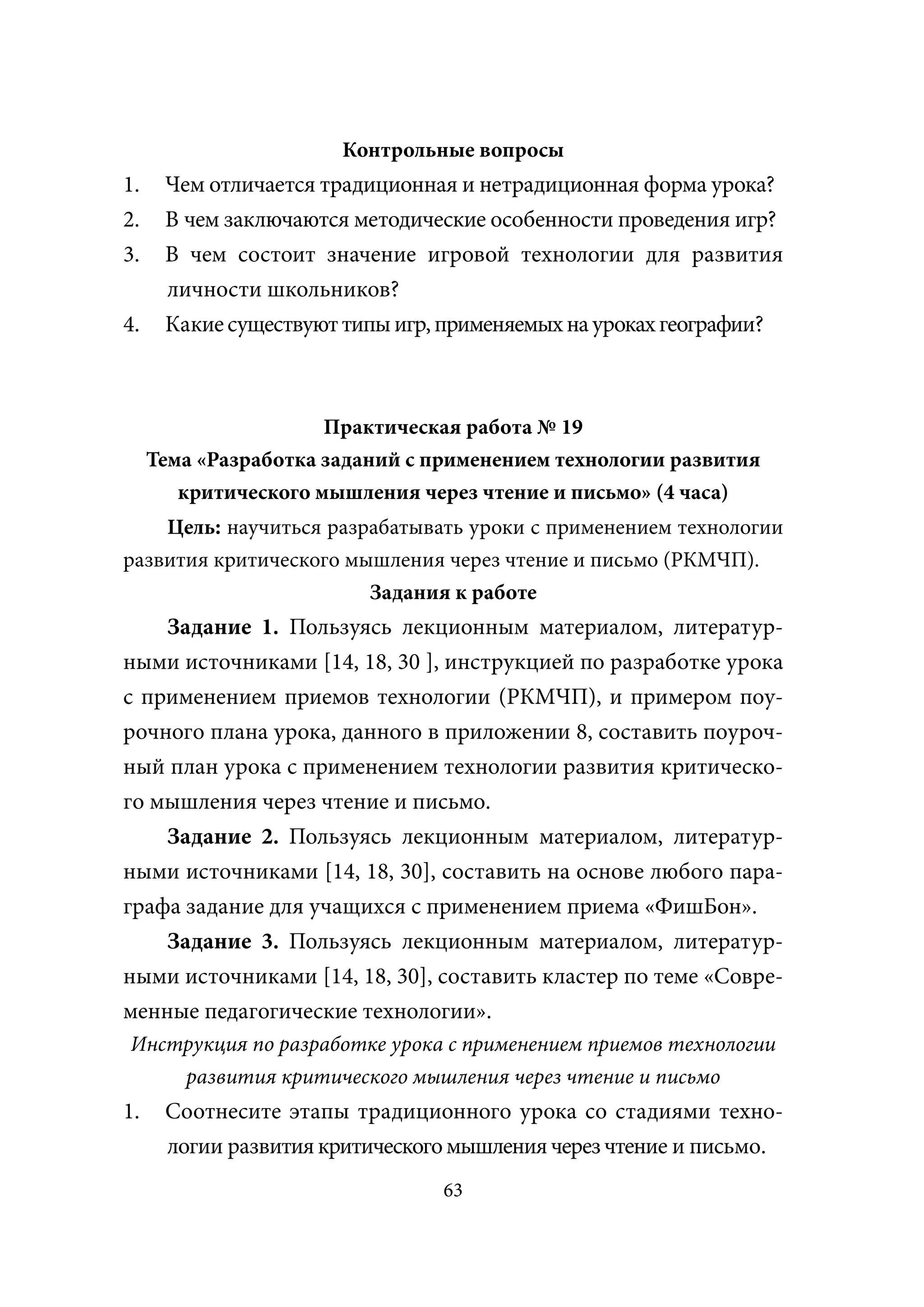 Контрольные вопросы
1.    Чем отличается традиционная и нетрадиционная форма урока?
2.    В чем заключаются методические особенности проведения игр?
3.    В чем состоит значение игровой технологии для развития
      личности школьников?
4.    Какие существуют типы игр, применяемых на уроках географии?



                      Практическая работа № 19
     Тема «Разработка заданий с применением технологии развития
        критического мышления через чтение и письмо» (4 часа)
    Цель: научиться разрабатывать уроки с применением технологии
развития критического мышления через чтение и письмо (РКМЧП).
                        Задания к работе
    Задание 1. Пользуясь лекционным материалом, литератур-
ными источниками [14, 18, 30 ], инструкцией по разработке урока
с применением приемов технологии (РКМЧП), и примером поу-
рочного плана урока, данного в приложении 8, составить поуроч-
ный план урока с применением технологии развития критическо-
го мышления через чтение и письмо.
    Задание 2. Пользуясь лекционным материалом, литератур-
ными источниками [14, 18, 30], составить на основе любого пара-
графа задание для учащихся с применением приема «ФишБон».
    Задание 3. Пользуясь лекционным материалом, литератур-
ными источниками [14, 18, 30], составить кластер по теме «Совре-
менные педагогические технологии».
Инструкция по разработке урока с применением приемов технологии
    развития критического мышления через чтение и письмо
1.    Соотнесите этапы традиционного урока со стадиями техно-
      логии развития критического мышления через чтение и письмо.
                                 63
 