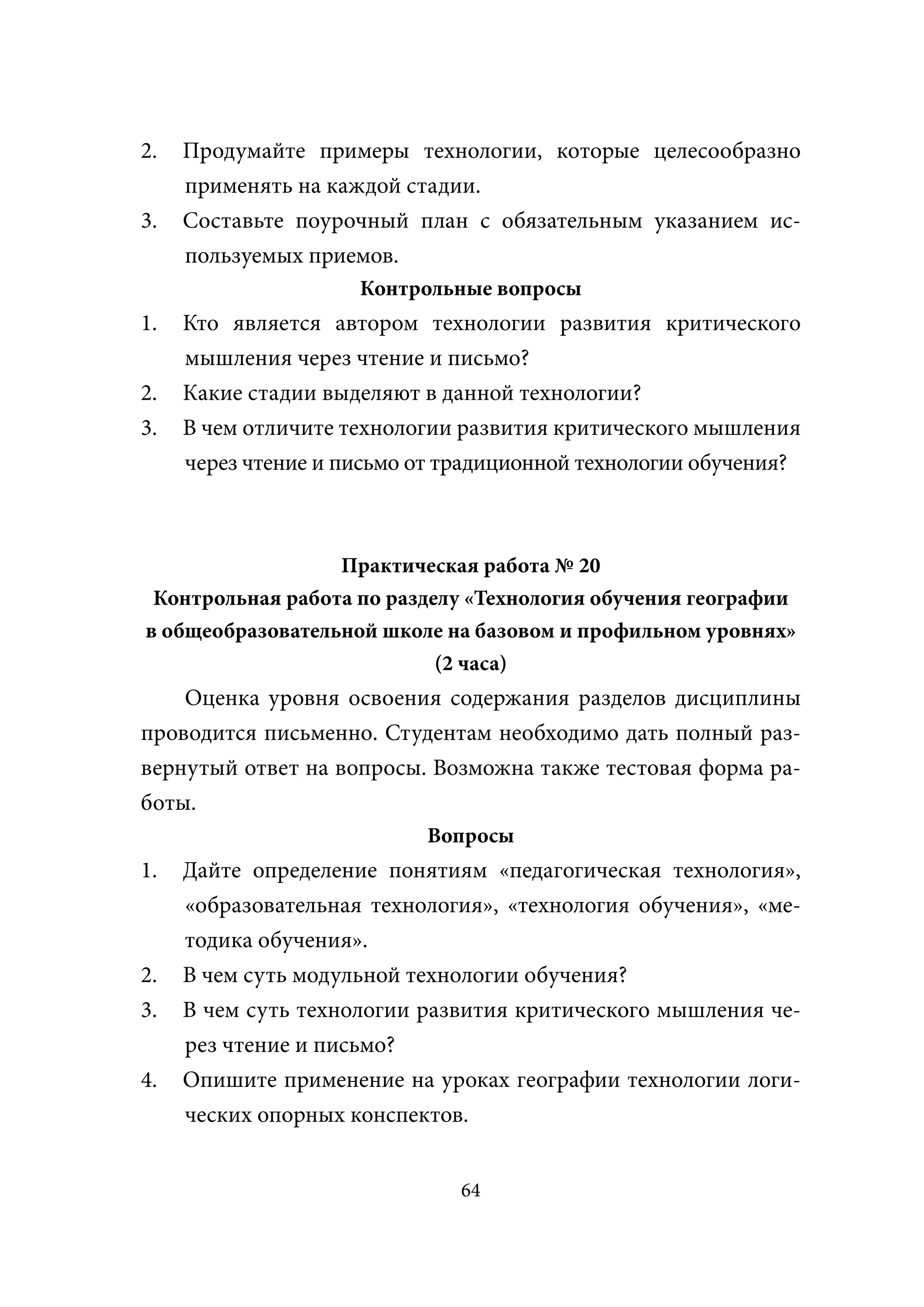2.   Продумайте примеры технологии, которые целесообразно
     применять на каждой стадии.
3.   Составьте поурочный план с обязательным указанием ис-
     пользуемых приемов.
                     Контрольные вопросы
1.   Кто является автором технологии развития критического
     мышления через чтение и письмо?
2.   Какие стадии выделяют в данной технологии?
3.   В чем отличите технологии развития критического мышления
     через чтение и письмо от традиционной технологии обучения?



                  Практическая работа № 20
 Контрольная работа по разделу «Технология обучения географии
в общеобразовательной школе на базовом и профильном уровнях»
                            (2 часа)
    Оценка уровня освоения содержания разделов дисциплины
проводится письменно. Студентам необходимо дать полный раз-
вернутый ответ на вопросы. Возможна также тестовая форма ра-
боты.
                           Вопросы
1.   Дайте определение понятиям «педагогическая технология»,
     «образовательная технология», «технология обучения», «ме-
     тодика обучения».
2.   В чем суть модульной технологии обучения?
3.   В чем суть технологии развития критического мышления че-
     рез чтение и письмо?
4.   Опишите применение на уроках географии технологии логи-
     ческих опорных конспектов.


                               64
 