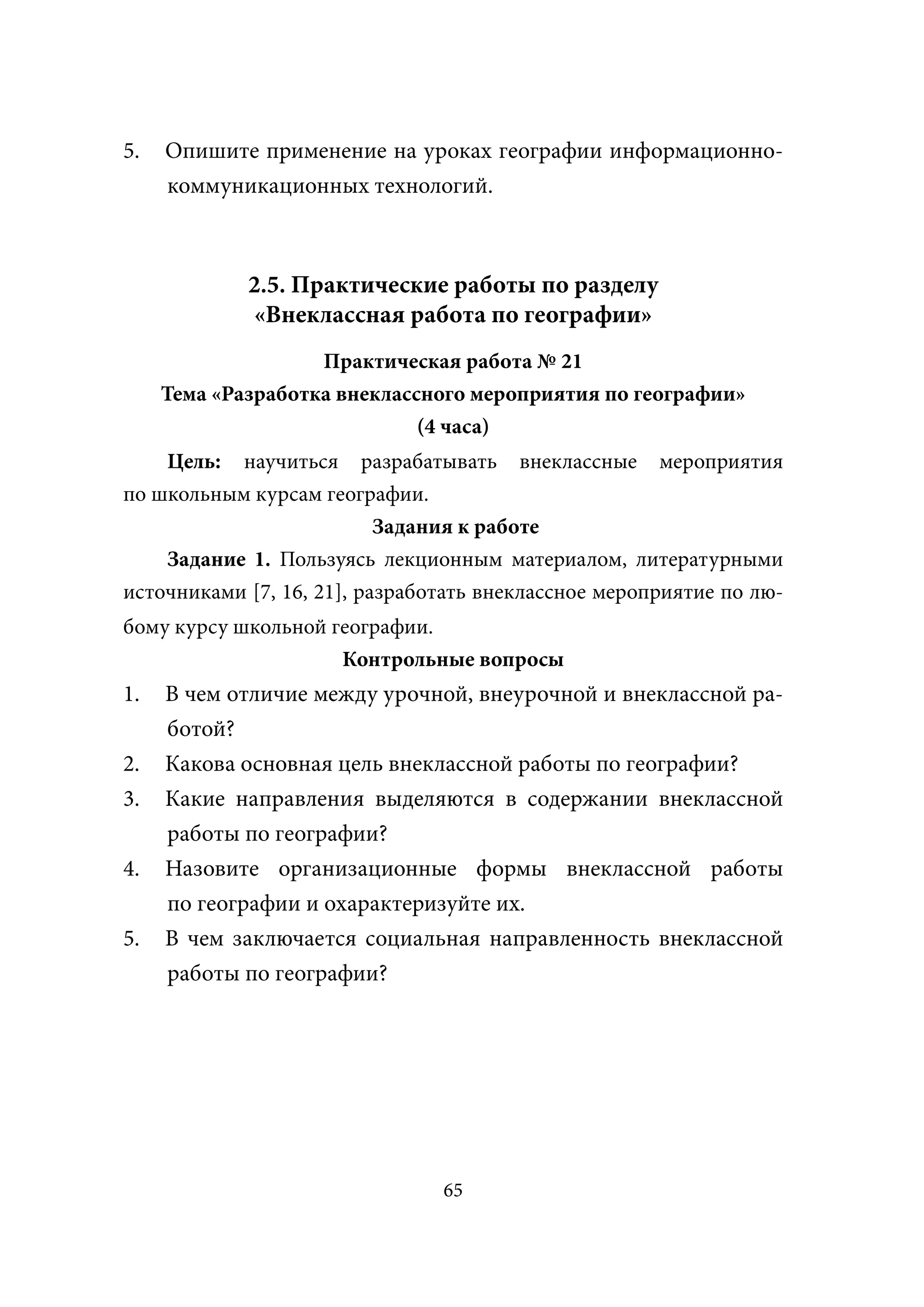 5.   Опишите применение на уроках географии информационно-
     коммуникационных технологий.



             2.5. Практические работы по разделу
             «Внеклассная работа по географии»
                    Практическая работа № 21
     Тема «Разработка внеклассного мероприятия по географии»
                              (4 часа)
    Цель: научиться разрабатывать внеклассные мероприятия
по школьным курсам географии.
                           Задания к работе
    Задание 1. Пользуясь лекционным материалом, литературными
источниками [7, 16, 21], разработать внеклассное мероприятие по лю-
бому курсу школьной географии.
                     Контрольные вопросы
1.   В чем отличие между урочной, внеурочной и внеклассной ра-
     ботой?
2.   Какова основная цель внеклассной работы по географии?
3.   Какие направления выделяются в содержании внеклассной
     работы по географии?
4.   Назовите организационные формы внеклассной работы
     по географии и охарактеризуйте их.
5.   В чем заключается социальная направленность внеклассной
     работы по географии?




                                65
 