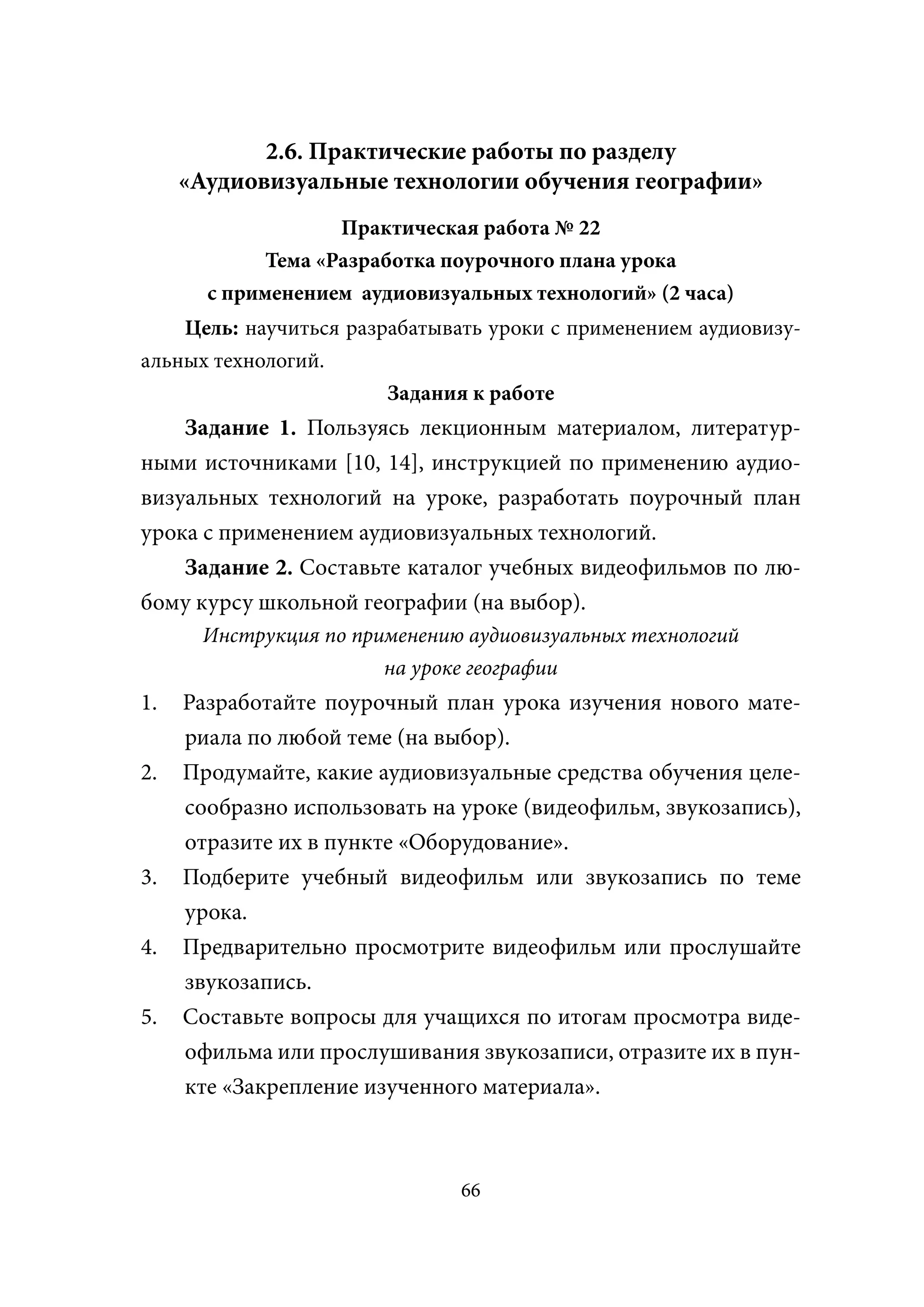 2.6. Практические работы по разделу
     «Аудиовизуальные технологии обучения географии»
                    Практическая работа № 22
             Тема «Разработка поурочного плана урока
       с применением аудиовизуальных технологий» (2 часа)
    Цель: научиться разрабатывать уроки с применением аудиовизу-
альных технологий.
                        Задания к работе
    Задание 1. Пользуясь лекционным материалом, литератур-
ными источниками [10, 14], инструкцией по применению аудио-
визуальных технологий на уроке, разработать поурочный план
урока с применением аудиовизуальных технологий.
    Задание 2. Составьте каталог учебных видеофильмов по лю-
бому курсу школьной географии (на выбор).
      Инструкция по применению аудиовизуальных технологий
                       на уроке географии
1.   Разработайте поурочный план урока изучения нового мате-
     риала по любой теме (на выбор).
2.   Продумайте, какие аудиовизуальные средства обучения целе-
     сообразно использовать на уроке (видеофильм, звукозапись),
     отразите их в пункте «Оборудование».
3.   Подберите учебный видеофильм или звукозапись по теме
     урока.
4.   Предварительно просмотрите видеофильм или прослушайте
     звукозапись.
5.   Составьте вопросы для учащихся по итогам просмотра виде-
     офильма или прослушивания звукозаписи, отразите их в пун-
     кте «Закрепление изученного материала».



                               66
 