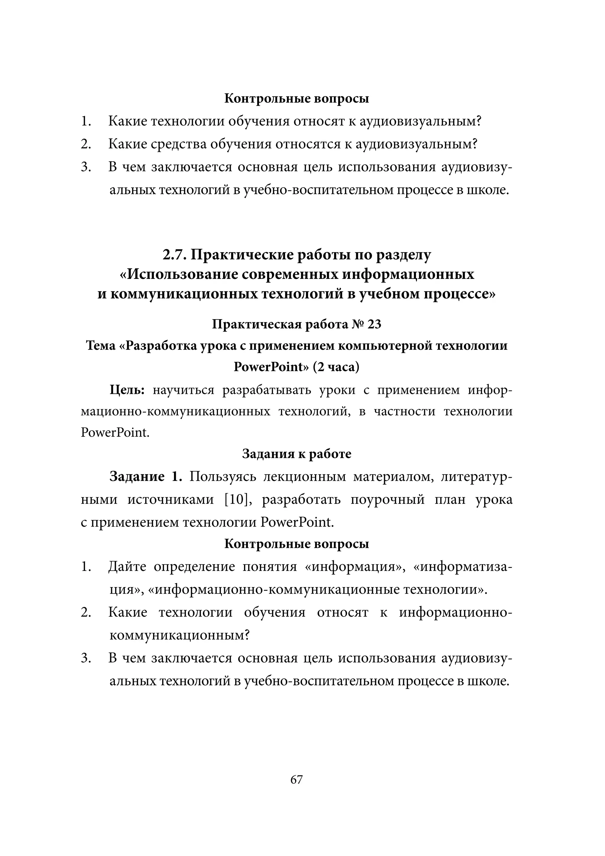 Контрольные вопросы
1.    Какие технологии обучения относят к аудиовизуальным?
2.    Какие средства обучения относятся к аудиовизуальным?
3.    В чем заключается основная цель использования аудиовизу-
      альных технологий в учебно-воспитательном процессе в школе.



             2.7. Практические работы по разделу
        «Использование современных информационных
     и коммуникационных технологий в учебном процессе»
                   Практическая работа № 23
Тема «Разработка урока с применением компьютерной технологии
                      PowerPoint» (2 часа)
    Цель: научиться разрабатывать уроки с применением инфор-
мационно-коммуникационных технологий, в частности технологии
PowerPoint.
                       Задания к работе
    Задание 1. Пользуясь лекционным материалом, литератур-
ными источниками [10], разработать поурочный план урока
с применением технологии PowerPoint.
                      Контрольные вопросы
1.    Дайте определение понятия «информация», «информатиза-
      ция», «информационно-коммуникационные технологии».
2.    Какие технологии обучения относят к информационно-
      коммуникационным?
3.    В чем заключается основная цель использования аудиовизу-
      альных технологий в учебно-воспитательном процессе в школе.




                                67
 