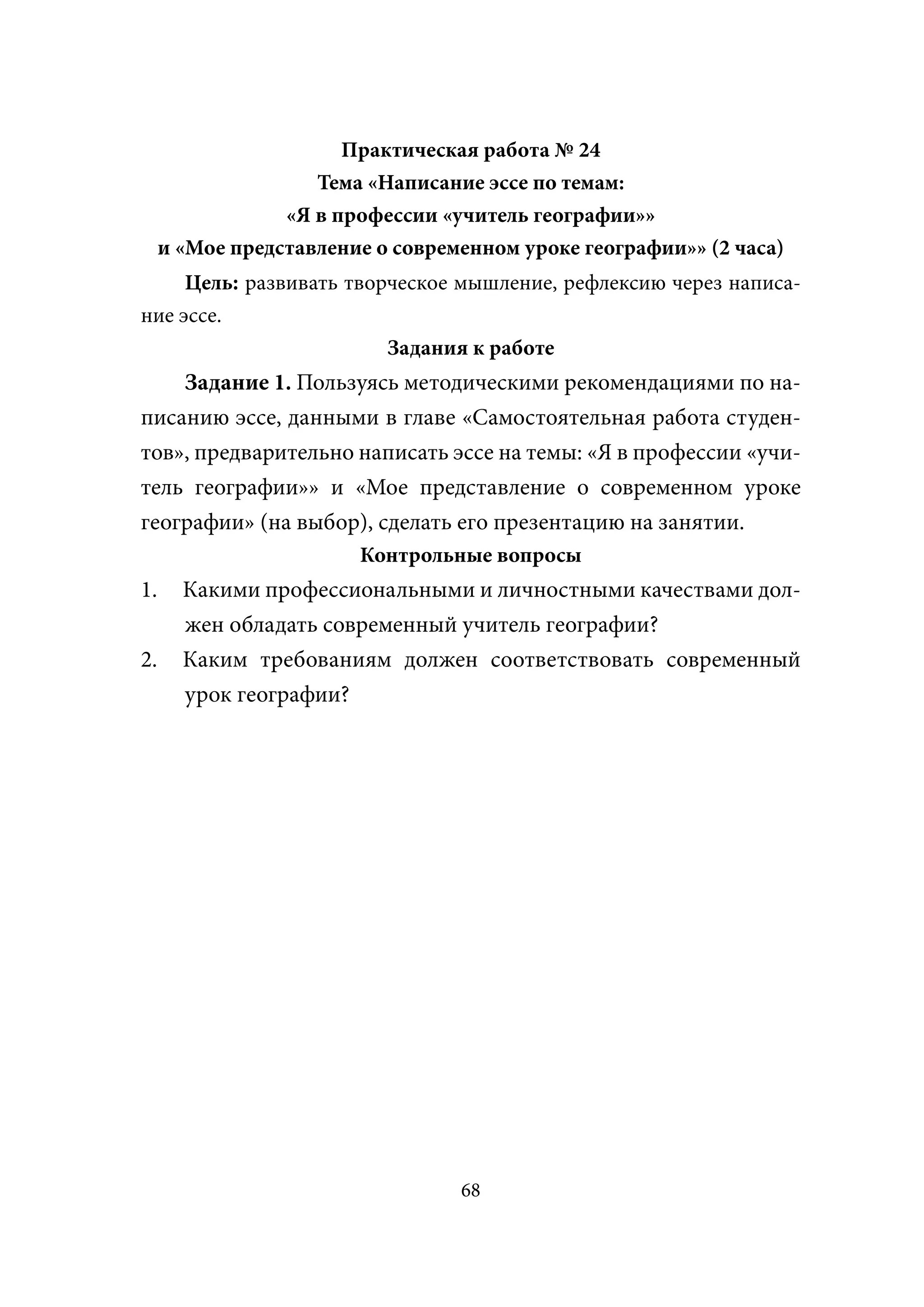 Практическая работа № 24
                    Тема «Написание эссе по темам:
                 «Я в профессии «учитель географии»»
     и «Мое представление о современном уроке географии»» (2 часа)
     Цель: развивать творческое мышление, рефлексию через написа-
ние эссе.
                         Задания к работе
    Задание 1. Пользуясь методическими рекомендациями по на-
писанию эссе, данными в главе «Самостоятельная работа студен-
тов», предварительно написать эссе на темы: «Я в профессии «учи-
тель географии»» и «Мое представление о современном уроке
географии» (на выбор), сделать его презентацию на занятии.
                        Контрольные вопросы
1.     Какими профессиональными и личностными качествами дол-
       жен обладать современный учитель географии?
2.     Каким требованиям должен соответствовать современный
       урок географии?




                                  68
 