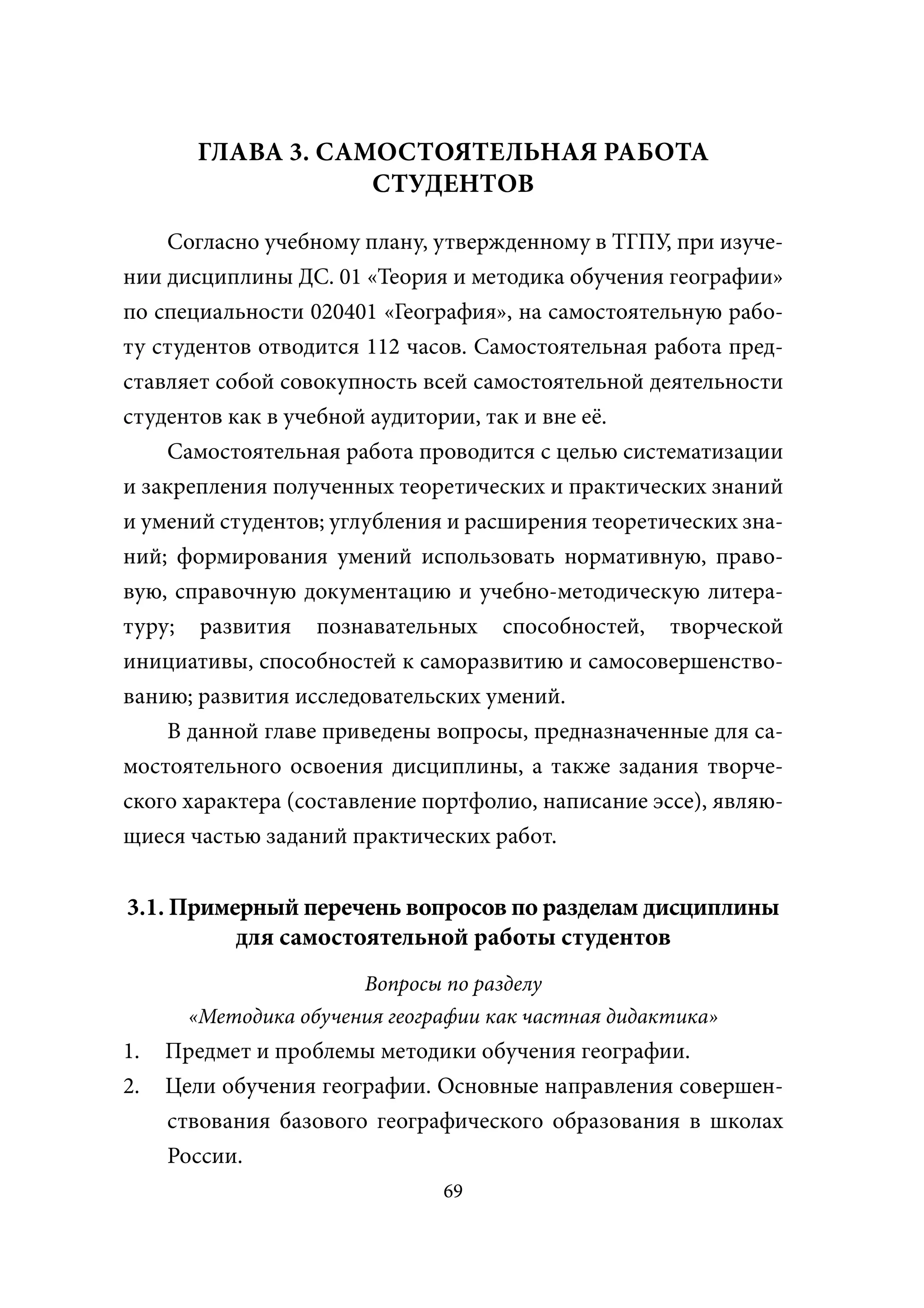 ГЛАВА 3. САМОСТОЯТЕЛЬНАЯ РАБОТА
                   СТУДЕНТОВ

    Согласно учебному плану, утвержденному в ТГПУ, при изуче-
нии дисциплины ДС. 01 «Теория и методика обучения географии»
по специальности 020401 «География», на самостоятельную рабо-
ту студентов отводится 112 часов. Самостоятельная работа пред-
ставляет собой совокупность всей самостоятельной деятельности
студентов как в учебной аудитории, так и вне её.
    Самостоятельная работа проводится с целью систематизации
и закрепления полученных теоретических и практических знаний
и умений студентов; углубления и расширения теоретических зна-
ний; формирования умений использовать нормативную, право-
вую, справочную документацию и учебно-методическую литера-
туру; развития познавательных способностей, творческой
инициативы, способностей к саморазвитию и самосовершенство-
ванию; развития исследовательских умений.
    В данной главе приведены вопросы, предназначенные для са-
мостоятельного освоения дисциплины, а также задания творче-
ского характера (составление портфолио, написание эссе), являю-
щиеся частью заданий практических работ.


3.1. Примерный перечень вопросов по разделам дисциплины
          для самостоятельной работы студентов
                       Вопросы по разделу
       «Методика обучения географии как частная дидактика»
1.   Предмет и проблемы методики обучения географии.
2.   Цели обучения географии. Основные направления совершен-
     ствования базового географического образования в школах
     России.
                               69
 